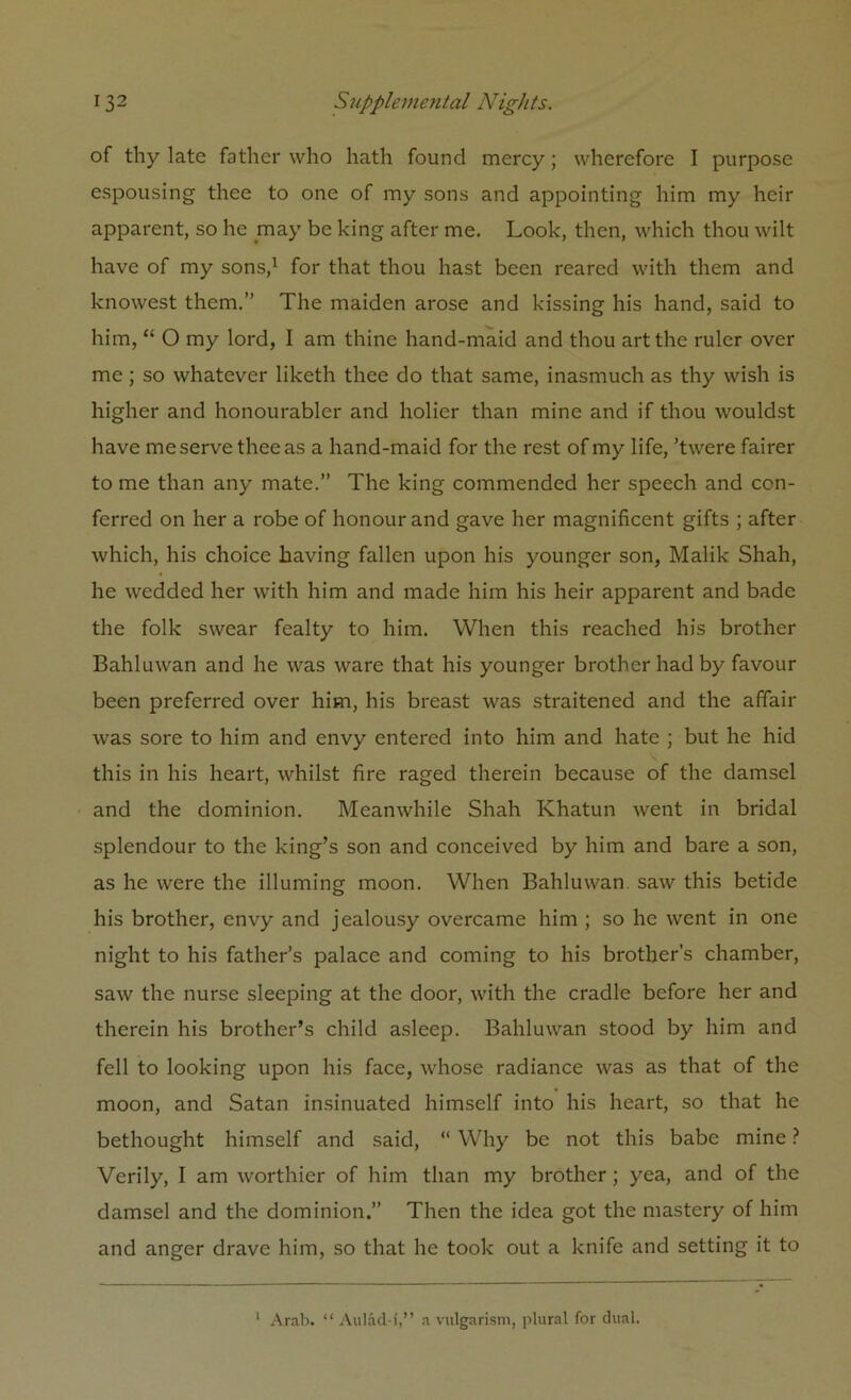 of thy late father who hath found mercy; wherefore I purpose espousing thee to one of my sons and appointing him my heir apparent, so he may be king after me. Look, then, which thou wilt have of my sons,1 for that thou hast been reared with them and knowest them.” The maiden arose and kissing his hand, said to him, “ O my lord, I am thine hand-maid and thou art the ruler over me; so whatever liketh thee do that same, inasmuch as thy wish is higher and honourable!' and holier than mine and if thou wouldst have me serve thee as a hand-maid for the rest of my life, ’twere fairer to me than any mate.” The king commended her speech and con- ferred on her a robe of honour and gave her magnificent gifts ; after which, his choice having fallen upon his younger son, Malik Shah, he wedded her with him and made him his heir apparent and bade the folk swear fealty to him. When this reached his brother Bahluwan and he was ware that his younger brother had by favour been preferred over him, his breast was straitened and the affair was sore to him and envy entered into him and hate ; but he hid this in his heart, whilst fire raged therein because of the damsel and the dominion. Meanwhile Shah Khatun went in bridal splendour to the king’s son and conceived by him and bare a son, as he were the illuming moon. When Bahluwan saw this betide his brother, envy and jealousy overcame him ; so he went in one night to his father’s palace and coming to his brother’s chamber, saw the nurse sleeping at the door, with the cradle before her and therein his brother’s child asleep. Bahluwan stood by him and fell to looking upon his face, whose radiance was as that of the moon, and Satan insinuated himself into his heart, so that he bethought himself and said, “ Why be not this babe mine ? Verily, I am worthier of him than my brother; yea, and of the damsel and the dominion.” Then the idea got the mastery of him and anger drave him, so that he took out a knife and setting it to 1 Arab. “ Aulad-i,” a vulgarism, plural for dual.