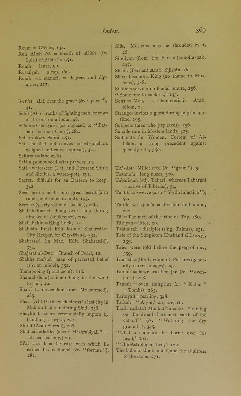 Roum = Greeks, 134. Ruh Allah lit. = breath of Allah (tr. Spirit of Allah ”), 251. Rumh = lance, 90. Rusafiyah = a cap, 160. Rutab wa manazil = degrees and dig- nities, 217. SAFiH = slab over the grave {tr. “ pave ”), 41. Saful (Al-) = ranks of fighting men, or rows of threads on a loom, 48. Sahah = Courtyard (as opposed to “ Bat- hah ”=Inner Court), 284. Sahara pron. Sahra, 251. Sails hoisted and canvas loosed (anchors weighed and canvas spread), 321. Sakhrah = labour, 84. Salam pronounced after prayers, 14. Satl = water-can (Lat. and Etruscan Situla and Situlus, a water-pot), 291. Secret, difficult for an Eastern to keep, 342. Seed pearls made into great pearls (also rubies and branch-coral), 197. Service (yearly value of his fief), 256. Shabakah = net (hung over shop during absence of shopkeeper), 203. Shah Bakht= King Luck, 191. ShahMn, Brcsl. Edit, form of Shahryar= City Keeper, for City-friend, 334. Shahrazad (in Mac. Edit. Shahrazad), 334- Shajarat al-Durr = Branch of Pearl, 12. Shakhs mafsiid = man of perverted belief (i.e. an infidel), 352. Shampooing (practice of), 116. Sham ill (fem.) = liquor hung in the wind to cool, 42. Sharif (a descendant from Mohammed), 285. Sharr (A1-) (“ the wickedness ”) last city in Makran before entering Sind, 336. Shaykh becomes ceremonially impure by handling a corpse, 290. Shroff (Arab Sayrafi), 298. Shubbdk = lattice (also “ Mashrabiyah” = latticed balcony,) 29. Si’at rizki-h = the ease with which he earned his livelihood (tr. “ fortune ”), 282. Silk, Moslems may be shrouded in it, 26. Sindiyan (from the Persian) ;= holm-oak, 247. Sistan (Persian) Arab. Sijistan, 56. Slave become a King (no shame to Mos- lems), 348. Soldiers serving on feudal tenure, 256. “ Some one to back us,” 135. Sons = Men, a characteristic Arab, idiom, 2. Stranger invites a guest during pilgrimage- time, 195. Subjects (men who pay taxes), 256. Suicide rare in Moslem lands, 325. Sultanate for Women. Custom of Al- Islam, a strong precedent against queenly rule, 350. Ta’-Am = Millet seed (tr. “grain”), 5. Taannafu = long noses, 300. Tabaristan (adj. Tabari, whereasTabardni =native of Tiberias), 94. Ta’dilu= Swerve (also “ Ye do injustice ”), 52. Tafrik wa’l-jam’a = division and union, 222. Tai = The man of the tribe of Tay, 180. Takiyah = litter, 99. Talamizah = disciples (sing. Talmiz), 251. Tale of the Simpleton Husband (History), 239- Tales were told before the peep of day, 359- Tamasil = (the Pavilion of) Pictures (gener- ally carved images), 29. Tannur = large earthen jar (tr. “oven- jar ”), 208. Tannur = oven (misprint for “ Kubur ” = Tombs), 265. Tarb!yati = reading, 348. Tarkah= “ A gin,” a snare, 16. Tasill sallata’l-Munkatl’in = tit. “ raining on the drouth-hardened earth of the cut-off” (tr. “Watering the dry ground ”), 345. “That a standard be borne over his head,” 161. “ The Astrologers lied,” 122. The babe to the blanket, and the adultress to the stone, 271.