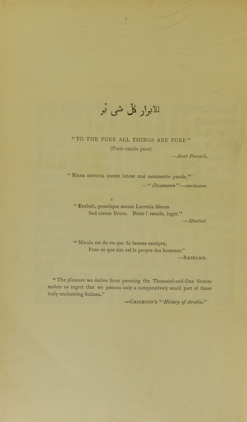 y L5^ TO THE PURE ALL THINGS ARE PURE” (Puris omnia pura) —Arab Proverb. “ Niuna corrotta mente intese mai sanamente parole.” — Decameron—conclusion. “ Erubuit, posuitque meum Lucretia librura Sed coram Ilruto. Brute! recede, leget.” —Martial. “ Mieulx est de ris que de larmes escripre, Pour ce que rirc est le propre des hommes.” —Rabelais.  The pleasure we derive from perusing the Thousand-and-One Stories makes us regret that we possess only a comparatively small p.art of these truly enchanting fictions.” —Crichton’s  History of Arabia.