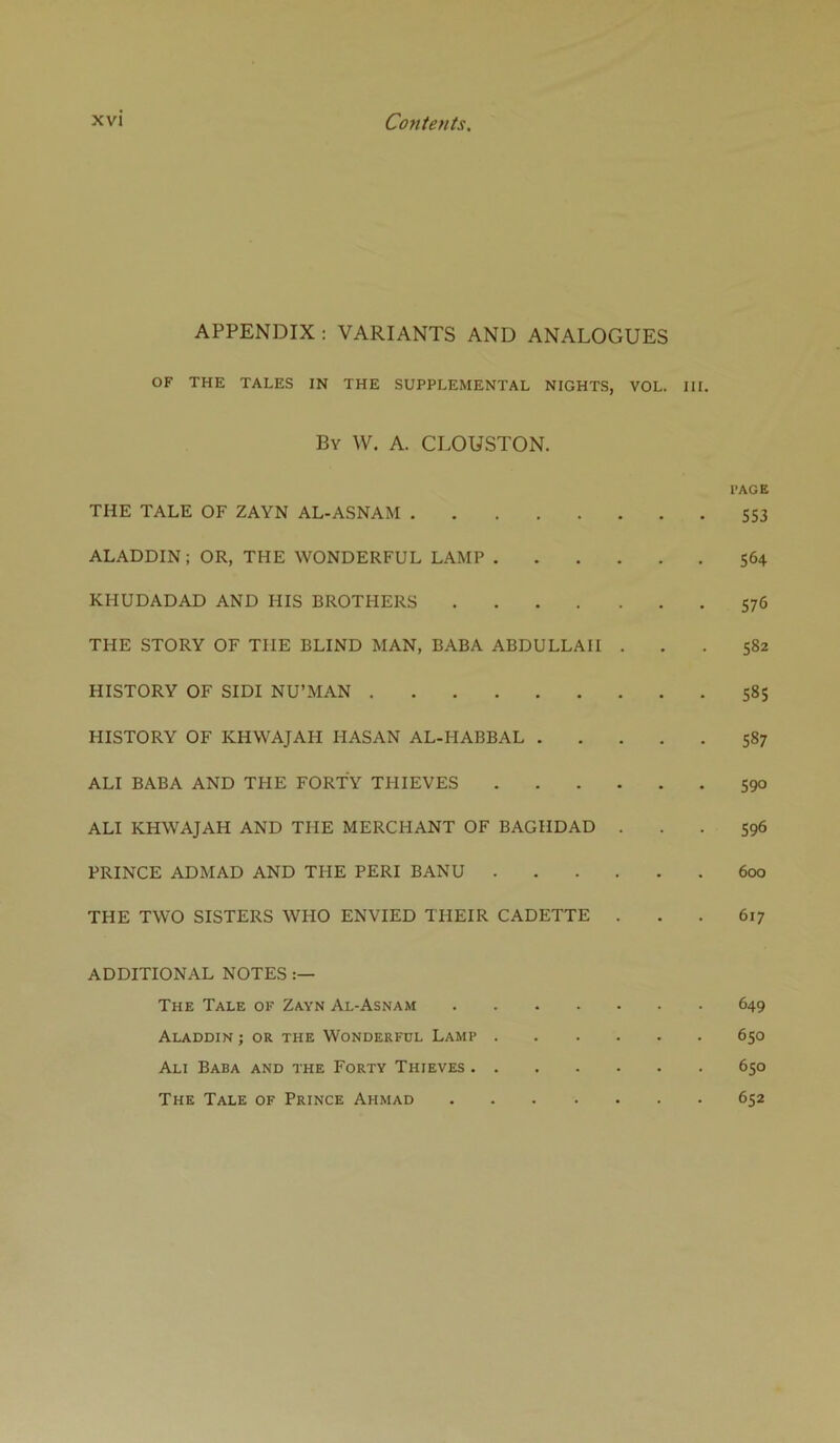 Cojtteuts, APPENDIX: VARIANTS AND ANALOGUES OF THE TALES IN THE SUPPLEMENTAL NIGHTS, VOL. III. By W. a. CLOUSTON. PAGE THE TALE OF ZAYN AL-ASNAM SS3 ALADDIN; OR, THE WONDERFUL LAMP 564 KHUDADAD AND HIS BROTHERS 576 THE STORY OF THE BLIND MAN, BABA ABDULLAH ... 582 HISTORY OF SIDI NU’MAN 585 HISTORY OF KHWAJAH HASAN AL-HABBAL 587 ALI BABA AND THE FORTY THIEVES S90 ALI KHWAJAH AND THE MERCHANT OF BAGHDAD ... 596 PRINCE ADMAD AND THE PERI BANU 600 THE TWO SISTERS WHO ENVIED THEIR CADETTE ... 617 ADDITIONAL NOTES The Tale of Zayn Al-Asnam 649 Aladdin ; or the Wonderful Lamp 650 Ali Baba and the Forty Thieves 650 The Tale of Prince Ahmad 652