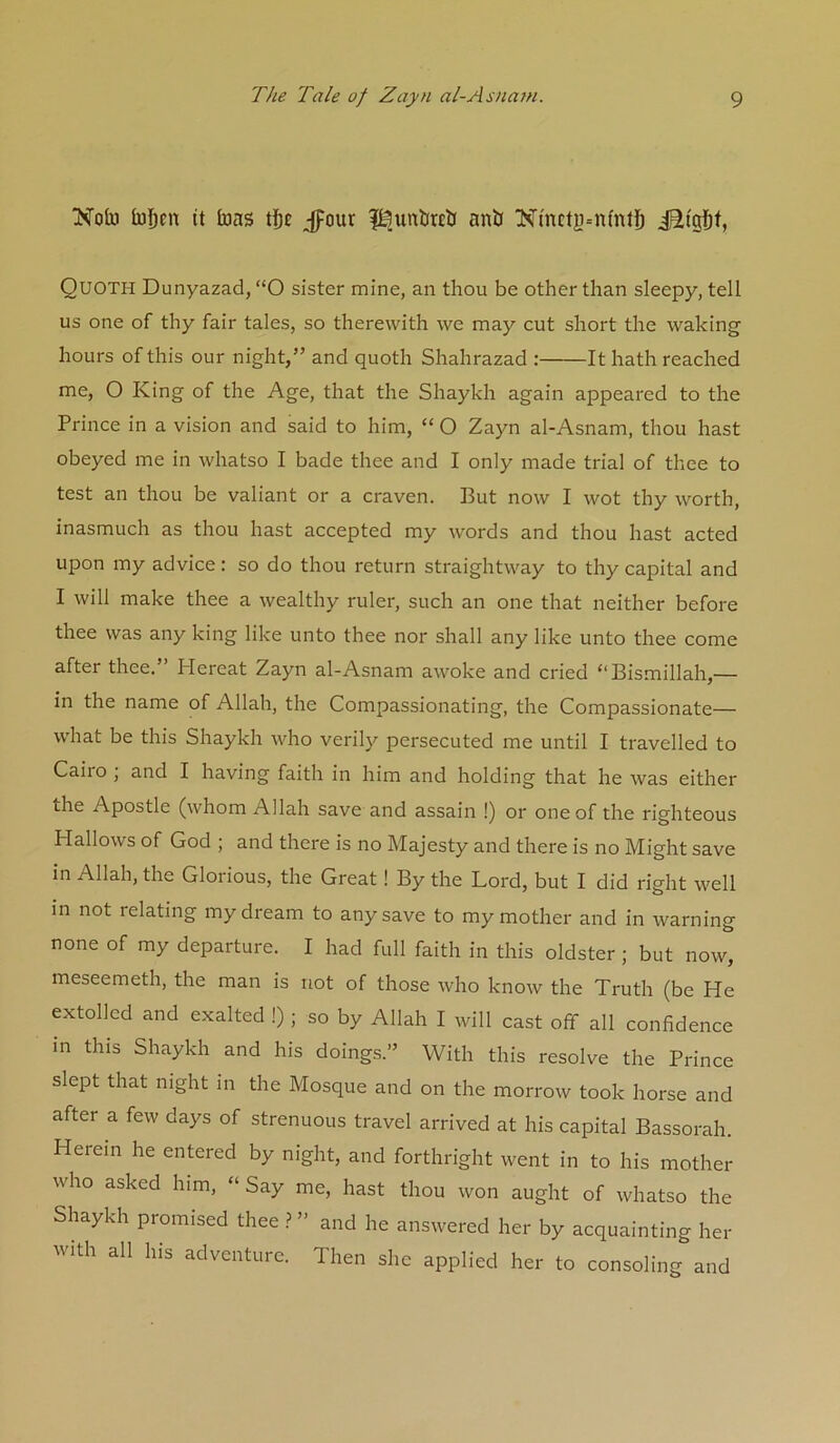 Nob bj)cn it bas Jpour ?^unt(r£l( anb Nmcty=n(nlb iStgf)f, Quoth Dunyazad, “O sister mine, an thou be other than sleepy, tell us one of thy fair tales, so therewith we may cut short the waking hours of this our night,” and quoth Shahrazad : It hath reached me, O King of the Age, that the Shaykh again appeared to the Prince in a vision and said to him, “ O Zayn al-Asnam, thou hast obeyed me in whatso I bade thee and I only made trial of thee to test an thou be valiant or a craven. But now I wot thy worth, inasmuch as thou hast accepted my words and thou hast acted upon my advice: so do thou return straightway to thy capital and I will make thee a wealthy ruler, such an one that neither before thee was any king like unto thee nor shall any like unto thee come after thee. Hereat Zayn al-Asnam awoke and cried “Bismillah,— in the name of Allah, the Compassionating, the Compassionate— what be this Shaykh who verily persecuted me until I travelled to Cairo ; and I having faith in him and holding that he was either the Apostle (whom Allah save and assain !) or one of the righteous Hallows of God ; and there is no Majesty and there is no Might save in Allah, the Glorious, the Great! By the Lord, but I did right well in not relating my dream to any save to my mother and in warning none of my departure. I had full faith in this oldster ; but now, meseemeth, the man is not of those who know the Truth (be He extolled and exalted !); so by Allah I will cast off all confidence in this Shaykh and his doings.” With this resolve the Prince slept that night in the Mosque and on the morrow took horse and after a few days of strenuous travel arrived at his capital Bassorah. Herein he entered by night, and forthright went in to his mother who asked him, “ Say me, hast thou won aught of whatso the Shaykh promised thee and he answered her by acquainting her with all his adventure. Then she applied her to consoling and