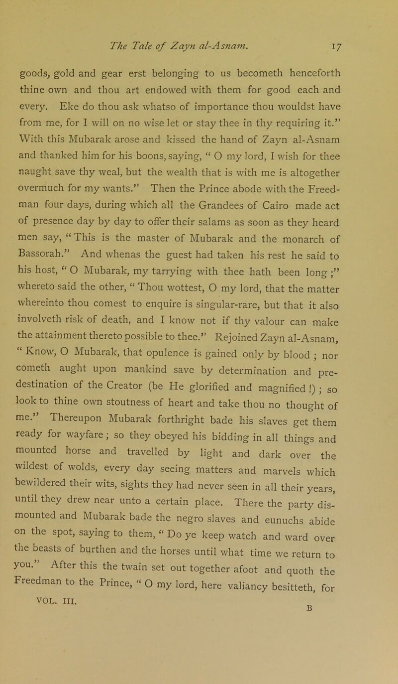goods, gold and gear erst belonging to us becometh henceforth thine own and thou art endowed with them for good each and every. Eke do thou ask whatso of importance thou wouldst have from me, for I will on no wise let or stay thee in thy requiring it.” With this Mubarak arose and kissed the hand of Zayn al-Asnam and thanked him for his boons, saying, “ O my lord, I wish for thee naught save thy weal, but the wealth that is with me is altogether overmuch for my wants.” Then the Prince abode with the Freed- man four days, during which all the Grandees of Cairo made act of presence day by day to offer their salams as soon as they heard men say, “ This is the master of Mubarak and the monarch of Bassorah.” And whenas the guest had taken his rest he said to his host, “ O Mubarak, my tarrying with thee hath been long whereto said the other, “ Thou wottest, O my lord, that the matter whereinto thou comest to enquire is singular-rare, but that it also involveth risk of death, and I know not if thy valour can make the attainment thereto possible to thee.” Rejoined Zayn al-Asnam, “ Know, O Mubarak, that opulence is gained only by blood ; nor cometh aught upon mankind save by determination and pre- destination of the Creator (be He glorified and magnified !) ; so look to thine own stoutness of heart and take thou no thought of me.” Thereupon Mubarak forthright bade his slaves get them ready for wayfare; so they obeyed his bidding in all things and mounted horse and travelled by light and dark over the wildest of wolds, every day seeing matters and marvels which bewildered their wits, sights they had never seen in all their years, until they drew near unto a certain place. There the party dis- mounted and Mubarak bade the negro slaves and eunuchs abide on the spot, saying to them, “ Do ye keep watch and ward over the beasts of burthen and the horses until what time we return to you.” After this the twain set out together afoot and quoth the Freedman to the Prince, “ O my lord, here valiancy besitteth, for VOL. III. B