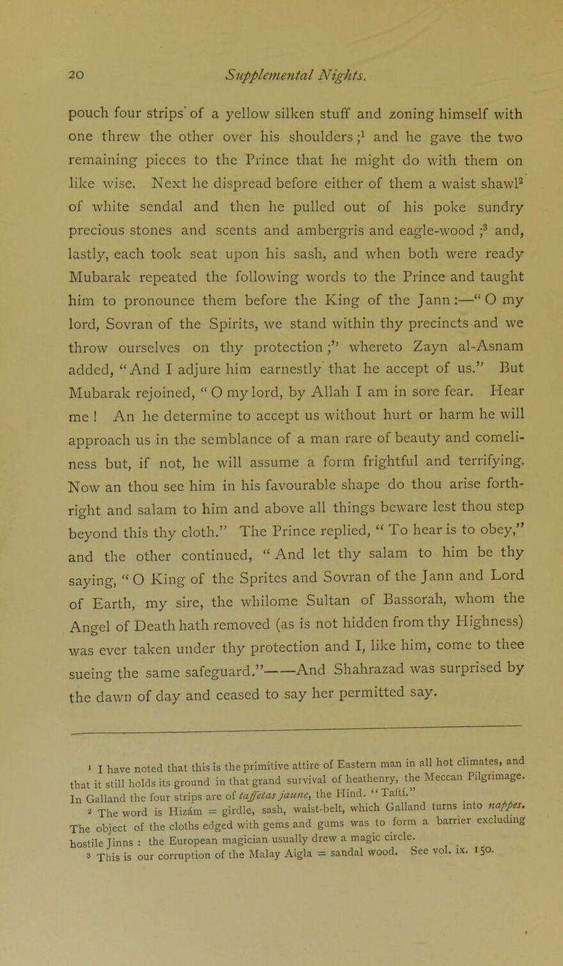 pouch four strips’ of a yellow silken stuff and zoning himself with one threw the other over his shoulders and he gave the two remaining pieces to the Prince that he might do with them on like wise. Next he dispread before either of them a waist shawP of white sendal and then he pulled out of his poke sundry precious stones and scents and ambergris and eagle-wood f and, lastly, each took seat upon his sash, and when both were ready Mubarak repeated the following words to the Prince and taught him to pronounce them before the King of the Jann:—“O my lord, Sovran of the Spirits, we stand within thy precincts and we throw ourselves on thy protectionwhereto Zayn al-Asnam added, “And I adjure him earnestly that he accept of us.” But Mubarak rejoined, “ O my lord, by Allah I am in sore fear. Hear me ! An he determine to accept us without hurt or harm he will approach us in the semblance of a man rare of beauty and comeli- ness but, if not, he will assume a form frightful and terrifying. Now an thou see him in his favourable shape do thou arise forth- right and salam to him and above all things beware lest thou step beyond this thy cloth.” The Prince replied, “To hear is to obey,” and the other continued, “ And let thy salam to him be thy saying, “O King of the Sprites and Sovran of the Jann and Lord of Earth, my sire, the whilome Sultan of Bassorah, whom the Angel of Death hath removed (as is not hidden from thy Highness) was ever taken under thy protection and I, like him, come to thee sueing the same safeguard.” And Shahrazad was surprised by the dawn of day and ceased to say her permitted say. * I have noted that this is the primitive attire of Eastern man in all hot climates, and that it still holds its ground in that grand survival of heathenry, the Meccan Pilgrimage. In Galland the four strips are of taffetas jaune, the Plind. “ Tafti. * The word is Hizdm = girdle, sash, waist-belt, which Galland turns into nappes. The object of the cloths edged with gems and gums was to form a barrier excluding hostile Jinns : the European magician usually drew a magic circle. 3 This is our corruption of the Mahay Aigla = sandal wood. See vol. ix. 150.