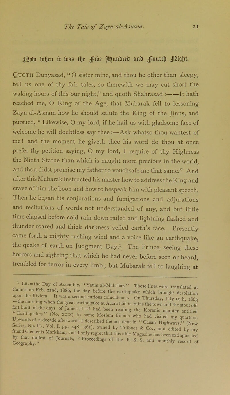 iRolu toDni ft tuas jpi'be l^unGrclJ naO jfourtJ) iSi'afit. Quoth Dunyazad, “O sister mine, and thou be other than sleepy, tell us one of thy fair tales, so therewith we may cut short the waking hours of this our night,” and quoth Shahrazad : It hath reached me, O King of the Age, that Mubarak fell to lessoning Zayn al-Asnam how he should salute the King of the Jinns, and pursued, “ Likewise, O my lord, if he hail us with gladsome face of welcome he will doubtless say thee;—Ask whatso thou wantest of me! and the moment he giveth thee his word do thou at once prefer thy petition saying, O my lord, I require of thy Highness the Ninth Statue than which is naught more precious in the world, and thou didst promise my father to vouchsafe me that same.” And after this Mubarak instructed his master how to address the King and crave of him the boon and how to bespeak him with pleasant speech. Then he began his conjurations and fumigations and adjurations and recitations of words not understanded of any, and but little time elapsed before cold rain down railed and lightning flashed and thunder roared and thick darkness veiled earth’s face. Presently came forth a mighty rushing wind and a voice like an earthquake, the quake of earth on Judgment Day.' The Prince, seeing these horrors and sighting that which he had never before seen or heard, trembled for terror in every limb; but Mubarak fell to laughing at > Lit. = the Day of Assembly, “ Yaum al-Mahshar.” These lines were translated at Cannes on Feb. 22nd, 1886, the day before the earthquake which brought desolation upon the Riviera. It was a second curious coincidence. On Thursday, July loth 186r the morning when the great earthquake at Accra laid in ruins the town and the stout old “IrthLaVe >> '^^'ding the Koranic chapter entitled Earthquakes (No. xcix) to some Moslem friends who had visited my quarters Upwards of a decade afterwards I described the accident in “Ocean Highways,” (New frLnd’rf°‘ TrUbner & Co., and edited by my bv thSTn f f T ’ ? ^ ^^‘'‘g='^'ehas been extingulhed SoXhy ” “P>^°=eedings of the R. S. S. and monthly record of