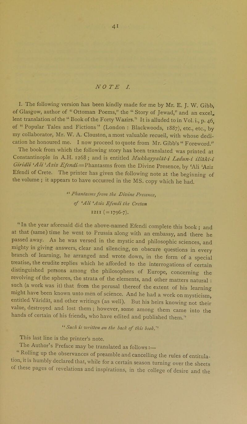 NOTE /. I. The following version has been kindly made for me by Mr. E. J. W. Gibb, of Glasgow, author of “Ottoman Poems,” the “ Story of Jewad,” and an e.xcel. lent translation of the “ Book of the Forty Wazirs.” It is alluded to in Vol. i., p. 46 of “ Popular Tales and Fictions” (London : Blackwoods, 1887), etc., etc., by my collaborator, Mr. W. A. Clouston, amost valuable recueil, with whose dedi- cation he honoured me. I now proceed to quote from Mr. Gibb’s “ Foreword.” The book from which the following story has been translated was printed at Constantinople in A.H. 1268; and is entitled Mukhayyalat-i Ledun-i illaht-i Giridli ^Ali '■Aziz .^^«<*‘.=Phantasms from the Divine Presence, by ‘Ali ‘Aziz Efendi of Crete. The printer has given the following note at the beginning of the volume ; it appears to have occurred in the MS. copy which he had. “ Phantasms from the Divine Presence, of 'Alt ‘Aziz Efendi the Cretan 1211 (=1796-7). “In the year aforesaid did the above-named Efendi complete this book; and at that (same) time he went to Prussia along with an embassy, and there he passed away. As he was versed in the mystic and philosophic sciences, and mighty in giving answers, clear and silencing, on obscure questions in every branch of learning, he arranged and wrote down, in the form of a special treatise, the erudite replies which he afforded to the interrogations of certain distinguished persons among the philosophers of Europe, concerning the revolving of the spheres, the strata of the elements, and other matters natural : such (a work was it) that from the perusal thereof the extent of his learning might have been known unto men of science. And he had a work on mysticism, entitled Varidat, and other writings (as well). But his heirs knowing not their value, destroyed and lost them ; however, some among them came into the hands of certain of his friends, who have edited and published them.” “Such is zvritten on the back of this book.'' This last line is the printer’s note. The Author’s Preface may be translated as follows Rolling up the observances of preamble and cancelling the rules of entitula- tion, it is humbly declared that, while for a certain season turning over the sheets of these pages of revelations and inspirations, in the college of desire and the