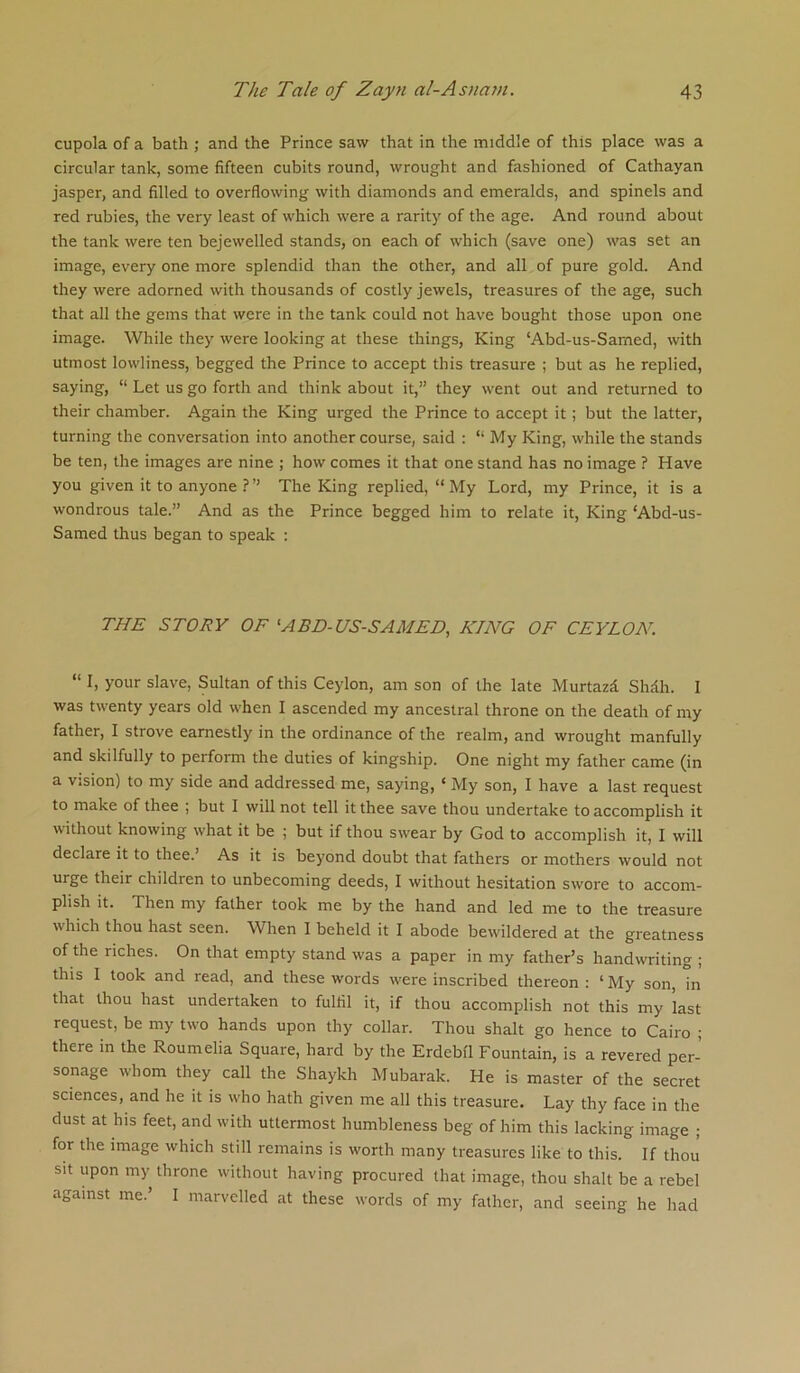 cupola of a bath ; and the Prince saw that in the middle of this place was a circular tank, some fifteen cubits round, wrought and fashioned of Cathayan jasper, and filled to overflowing with diamonds and emeralds, and spinels and red rubies, the very least of which were a rarity of the age. And round about the tank were ten bejewelled stands, on each of which (save one) was set an image, every one more splendid than the other, and all of pure gold. And they were adorned with thousands of costly jewels, treasures of the age, such that all the gems that were in the tank could not have bought those upon one image. While they were looking at these things, King ‘Abd-us-Samed, with utmost lowliness, begged the Prince to accept this treasure ; but as he replied, saying, “ Let us go forth and think about it,” they went out and returned to their chamber. Again the King urged the Prince to accept it; but the latter, turning the conversation into another course, said : “ My King, while the stands be ten, the images are nine ; how comes it that one stand has no image ? Have you given it to anyone The King replied, “My Lord, my Prince, it is a wondrous tale.” And as the Prince begged him to relate it. King ‘Abd-us- Samed thus began to speak : THE STORY OF ^ABD-US-SAMED, KING OF CEYLON. “ I, your slave, Sultan of this Ceylon, am son of the late Murtazd Shdh. I was twenty years old when I ascended my ancestral throne on the death of my father, I strove earnestly in the ordinance of the realm, and wrought manfully and skilfully to perform the duties of kingship. One night my father came (in a vision) to my side and addressed me, saying, ‘ My son, I have a last request to make of thee ; but I will not tell it thee save thou undertake to accomplish it without knowing what it be ; but if thou sw'ear by God to accomplish it, I will declare it to thee.’ As it is beyond doubt that fathers or mothers would not urge their children to unbecoming deeds, I without hesitation swore to accom- plish it. Then my father took me by the hand and led me to the treasure w'hich thou hast seen. When I beheld it I abode bewildered at the greatness of the riches. On that empty stand was a paper in my father’s handwriting ; this I took and read, and these words w'ere inscribed thereon : ‘ My son, in that thou hast undertaken to fulfil it, if thou accomplish not this my last request, be my two hands upon thy collar. Thou shalt go hence to Cairo ; there in the Roumelia Square, hard by the Erdebil Fountain, is a revered per- sonage whom they call the Shaykh Mubarak. He is master of the secret sciences, and he it is who hath given me all this treasure. Lay thy face in the dust at his feet, and with uttermost humbleness beg of him this lacking image ; for the image which still remains is worth many treasures like to this. If thou sit upon my throne without having procured that image, thou shalt be a rebel against me.’ I marvelled at these words of my father, and seeing he had