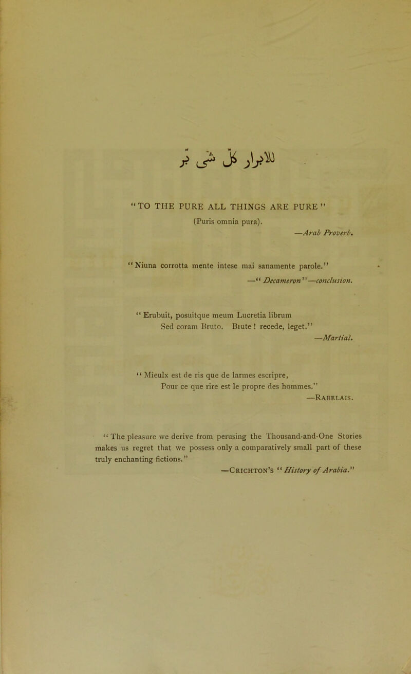 y l5^ TO THE PURE ALL THINGS ARE PURE” (Puris omnia pura). —A rah Proverb. “ Niuna corrotta mente intese mai sanamente parole.” —“ Decameron—conclusion. “ Erubuit, posuitque meum Lucretia librum Sed coram Rruto. Brute ! recede, leget.” —Martial.  Mieulx est de ris que de larmes escripre, Pour ce que rire est le propre des hommes.” —Rabri.ais.  The pleasure we derive from perusing the Thousand-and-One Stories makes us regret that we possess only a comparatively small part of these truly enchanting fictions. ” —Crichton’s “ History of Arabia.”
