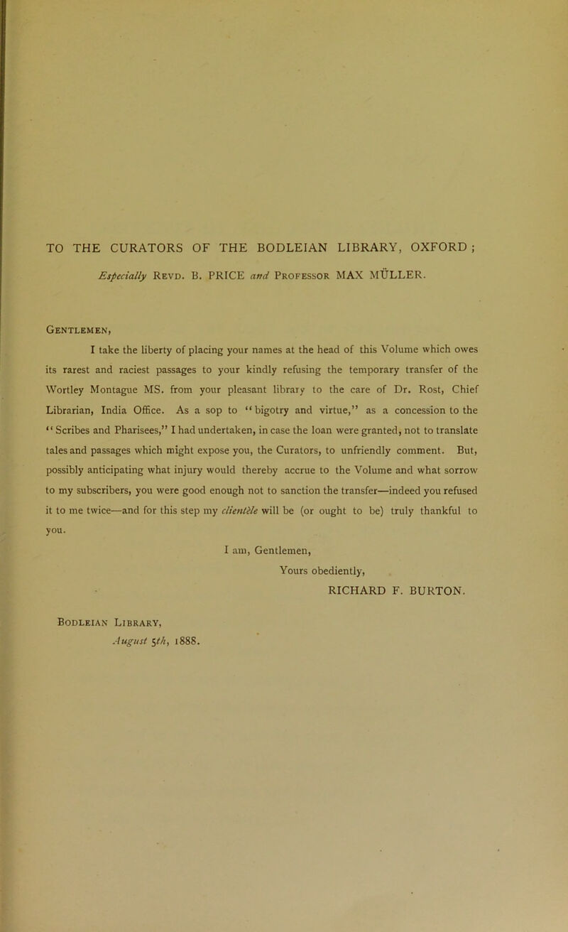 TO THE CURATORS OF THE BODLEIAN LIBRARY, OXFORD ; Especially Revd. B. PRICE and Professor MAX MULLER. Gentlemen, I take the liberty of placing your names at the head of this Volume which owes its rarest and raciest passages to your kindly refusing the temporary transfer of the Wortley Montague MS. from your pleasant library to the care of Dr. Rost, Chief Librarian, India Office. As a sop to “bigotry and virtue,” as a concession to the “ Scribes and Pharisees,” I had undertaken, in case the loan were granted, not to translate tales and passages which might expose you, the Curators, to unfriendly comment. But, possibly anticipating what injury would thereby accrue to the Volume and what sorrow to my subscribers, you were good enough not to sanction the transfer—indeed you refused it to me twice—and for this step my clientile will be (or ought to be) truly thankful to you. I am. Gentlemen, Yours obediently, RICHARD F. BURTON. Bodleian Library, August itk, 1888.