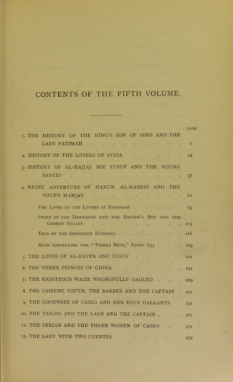 CONTENTS OF THE FIFTH VOLUME. PAGE 1. THE HISTORY OF THE KING’S SON OF SIND AND THE LADY FATIMAH i 2. HISTORY OF THE LOVERS OF SYRIA 19 3. HISTORY OF AL-HAJJAJ BIN YUSUF AND THE YOUNG SAYYID 37 4. NIGHT ADVENTURE OF HARUN AL-RASHID AND THE YOUTH MANJAB 61 The Loves of the Lovers of Bassorah 65 Story of the Darwaysh and the Barber’s Boy and the Greedy Sultan 105 Tale of the Simpleton Husband 116 Note concerning the “ Tirrea Bede,” Night 655 . . .119 5. THE LOVES OF AL-HAYFA AND YUSUF I2i 6. THE THREE PRINCES OF CHINA 211 7. THE RIGHTEOUS WAZIR WRONGFULLY GAOLED . . .229 8. THE CAIRENE YOUTH, THE BARBER AND THE CAPTAIN . 241 9. THE GOODWIFE OF CAIRO AND HER FOUR GALLANTS . 251 10. THE TAILOR AND THE LADY AND THE CAPTAIN . . .261 11. THE SYRIAN AND THE THREE WOMEN OF CAIRO . . 271 12. THE LADY WITH TWO COYNTES 27q