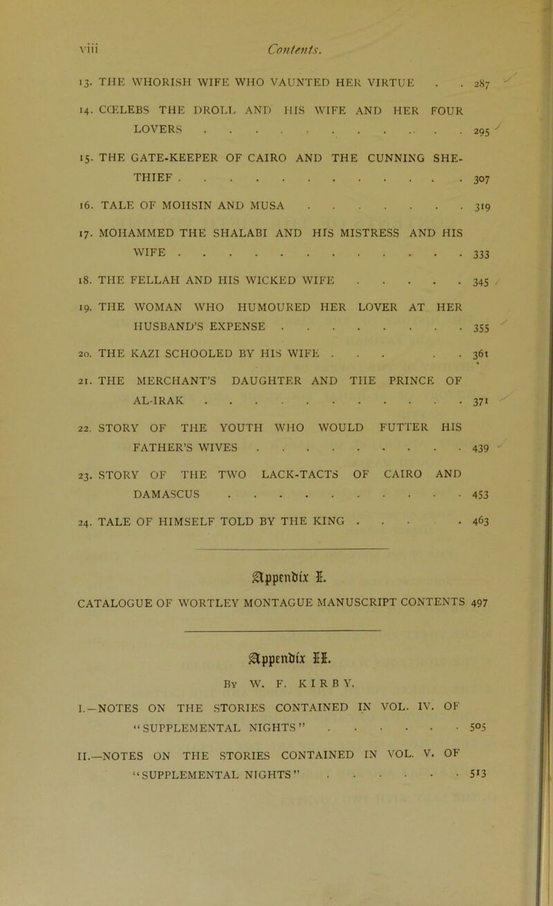 \1I1 Covtfuts. 13. THE WHORISH WIFE WHO VAUNTED HER VIRTUE . . 287 14. CCELEBS THE DROLI- AND HIS WIFE AND HER FOUR LOVERS 29s 15. THE GATE-KEEPER OF CAIRO AND THE CUNNING SHE- THIEF 307 16. TALE OF MOHSIN AND MUSA 319 17. MOHAMMED THE SHALABI AND HIS MISTRESS AND HIS WIFE 333 18. THE FELLAH AND HIS WICKED WIFE 345 , 19. THE WOMAN WHO HUMOURED HER LOVER AT HER HUSBAND’S EXPENSE 355 20. THE KAZI SCHOOLED BY HIS WIFE ... . . 361 21. THE MERCHANT’S DAUGHTER AND THE PRINCE OF AL-IRAK 371 22. STORY OF THE YOUTH WHO WOULD FUTTER HIS FATHER’S WIVES 439 23. STORY OF THE TWO LACK-TACTS OF CAIRO AND DAMASCUS 453 24. TALE OF HIMSELF TOLD BY THE KING ... .463 gtppcntJix 5. CATALOGUE OF WORTLEY MONTAGUE MANUSCRIPT CONTENTS 497 ^ppcniifx $5. By W. F. KIRBY. I. -NOTES ON THE .STORIES CONTAINED IN VOL. IV. OF “SUPPLEMENTAL NIGHTS’’ 5°5 II. —NOTES ON THE STORIES CONTAINED IN VOL. V. OF “SUPPLEMENTAL NIGHTS’’ 5*3