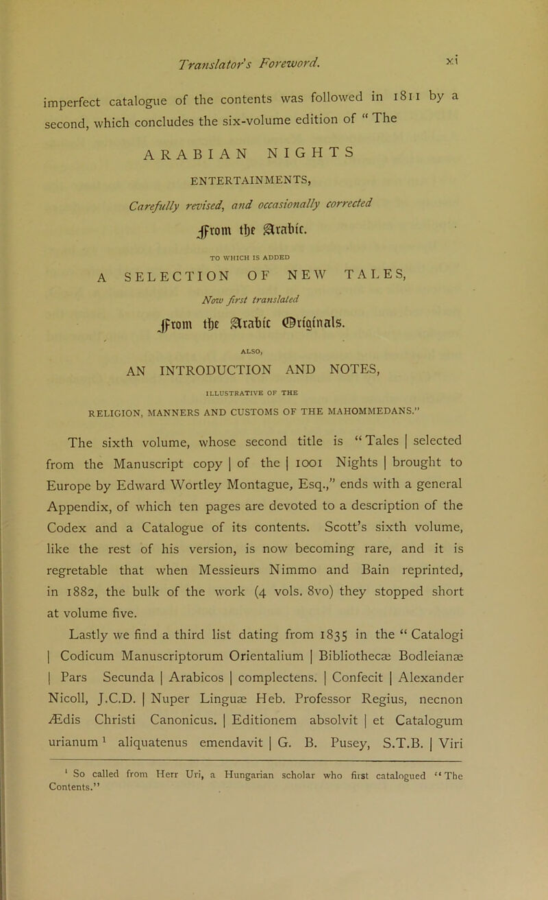 imperfect catalogue of the contents was followed in i8ii by a second, which concludes the six-volume edition of  The ARABIAN NIGHTS ENTERTAINMENTS, Carefully revised^ and occasionally corrected Jfrom tlje ^rahic. TO WHICH IS ADDED A SELECTION OF NEW TALES, Now first translated ,fptom t!)e Arabic 0nmnals. ALSO, AN INTRODUCTION AND NOTES, ILLUSTRATIVE OF THE RELIGION, MANNERS AND CUSTOMS OF THE MAHOMMEDANS.” The sixth volume, whose second title is “Tales | selected from the Manuscript copy 1 of the j looi Nights | brought to Europe by Edward Wortley Montague, Esq.,” ends with a general Appendix, of which ten pages are devoted to a description of the Codex and a Catalogue of its contents. Scott’s sixth volume, like the rest of his version, is now becoming rare, and it is regretable that when Messieurs Nimmo and Bain reprinted, in 1882, the bulk of the work (4 vols. 8vo) they stopped short at volume five. Lastly we find a third list dating from 1835 in the “ Catalogi I Codicum Manuscriptorum Orientalium | Bibliothecaj Bodleianae I Pars Secunda | Arabicos j complectens. | Confecit [ Alexander Nicoll, J.C.D. I Nuper Linguae Heb. Professor Regius, necnon iEdis Christi Canonicus. ] Editionem absolvit | et Catalogum urianum ^ aliquatenus emendavit | G. B. Pusey, S.T.B. | Viri ‘ So called from Herr Uri, a Hungarian scholar who first catalogued “The Contents.”