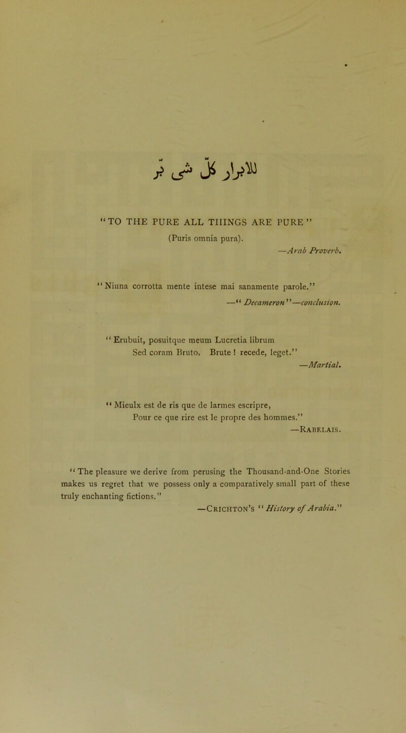 “TO THE PURE ALL THINGS ARE PURE” (Puris omnia pura). —Arab Proverb. “ Niuna corrotta mente intese mai sanamente parole,” —“ Decameron—conclusion. “ Erubuit, posuitque meum Lucretia librum Seel coram Ilruto. Brute ! recede, leget.” —Martial. “ Mieulx est de ris que de larmes escripre, Pour ce que rire est le propre des hommes.” —Rabelais. “ The pleasure we derive from perusing the Thousand-and-One Stories makes us regret that we possess only a comparatively small part of these truly enchanting fictions.” —Crichton’s “ History of Arabia.