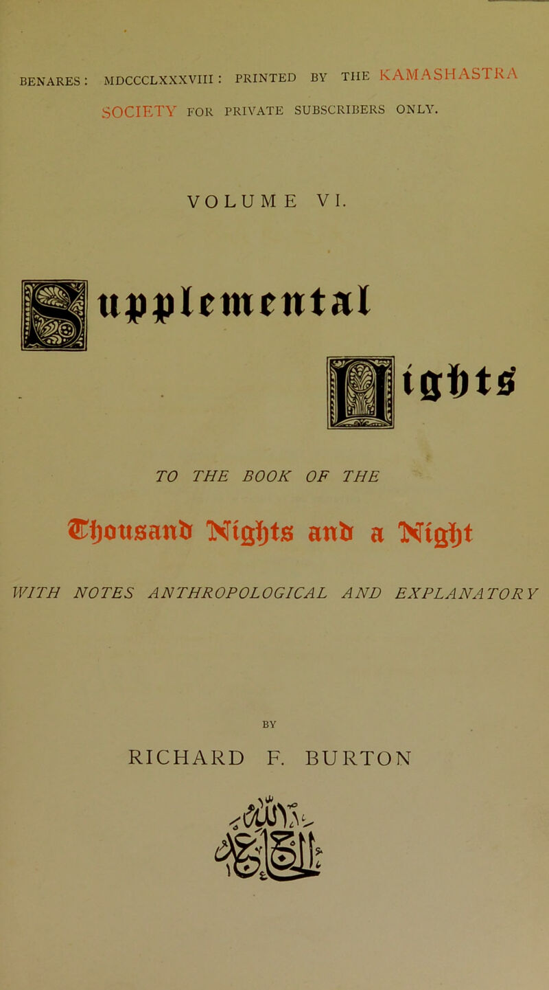 BENARES: MDCCCLXXXVIII : PRINTED BY THE KAMASHASTRA SOCIETY FOR PRIVATE SUBSCRIBERS ONLY. VOLUME VI. u))|)letnental TO THE BOOK OF THE Nigi^ts aitli a 'Nigi^t WITH NOTES ANTHROPOLOGICAL AND EXPLANATORY RICHARD F. BURTON