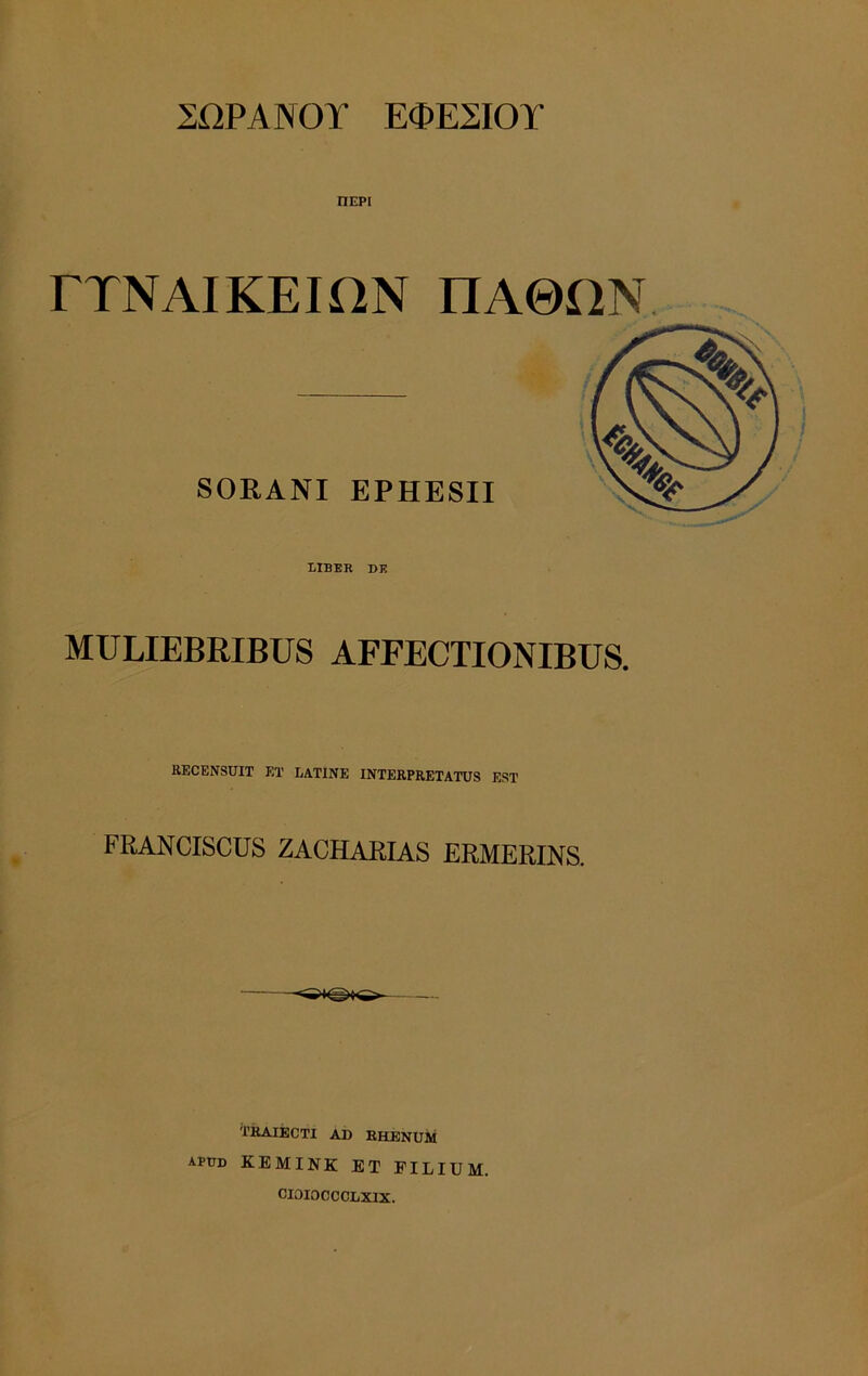 2I2PANOY E<PE2I0T nEPi rXNAIKEION nA0HN SORANI EPHESII LIBER DK MULIEBRIBUS AFFECTIONIBUS. RECENSUIT ET LATINE INTERPRETATUS EST FRANCISCUS ZACHARIAS ERMERINS. TRAIECTI AD RHENUM apud KEMINK ET FILIUM. CIOIOCCCLXIX.