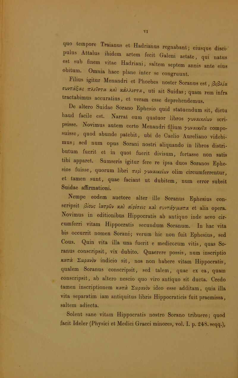 quo tempore Traianue et Hadrianus regnabant; eiusqne disci- pulus Attalus Ibidem artem fecit Galeni aetate, qui natus est sub finem vitae Hadriani, saltem septem annis ante eius obitum. Omnia haec plane inter se congruunt. Filius igitur Menandri et Phoebes noster Soranus est, /3,falx avv™^ *AM«rret, uti ait Suidas; quam rem infra tractabimus accuratius, et veram esse deprehendemus. De altero Suidae Sorano Ephesio quid statuendum sit, dictu haud facile est. Narrat eum quatuor libros yuvcuxslav scri- psisse. Novimus autem certo Menandri filium yummix compo- suisse, quod abunde patebit, ubi de Caelio Aureliano videbi- mus; sed num opus Sorani nostri aliquando in libros distri- butum fuerit et in quot fuerit divisum, fortasse non satis tibi apparet. Sumseris igitur fere re ipsa duos Soranos Ephe- sios fuisse, quorum libri rrep) yvvxixsiwv olim circumferrentur, et tamen sunt, quae faciant ut dubitem, num error subsit Suidae affirmationi. Nempe eodem auctore alter ille Soranus Ephesius con- scripsit (oiouq ixrpuv xxi oiipsrrsic xxi (TWTxypixrx et alia opera. Novimus in editionibus Hippocratis ab antiquo inde aevo cir- cumferri vitam Hippocratis secundum Soranum. Iu hac vita bis occurrit nomen Sorani; verum hic non fuit Ephesius, sed Cous. Quin vita illa una fuerit e medicorum vitis, quas So- ranus conscripsit, vix dubito. Quaerere possis, num inscriptio xxtx Lupxvov indicio sit, nos non habere vitam Hippocratis, qualem Soranus conscripsit, sed talem, quae ex ea, quam conscripsit, ab altero nescio quo viro antiquo sit ducta. Credo tamen inscriptionem xxtx Zccpxvov ideo esse additam, quia illa vita separatim iam antiquitus libris Hippocraticis fuit praemissa, saltem adiecta. Solent sane vitam Hippocratis nostro Sorano tribuere; quod facit Ideler (Physici et Medici Graeci minores, vol. I. p. 248. seqq.),