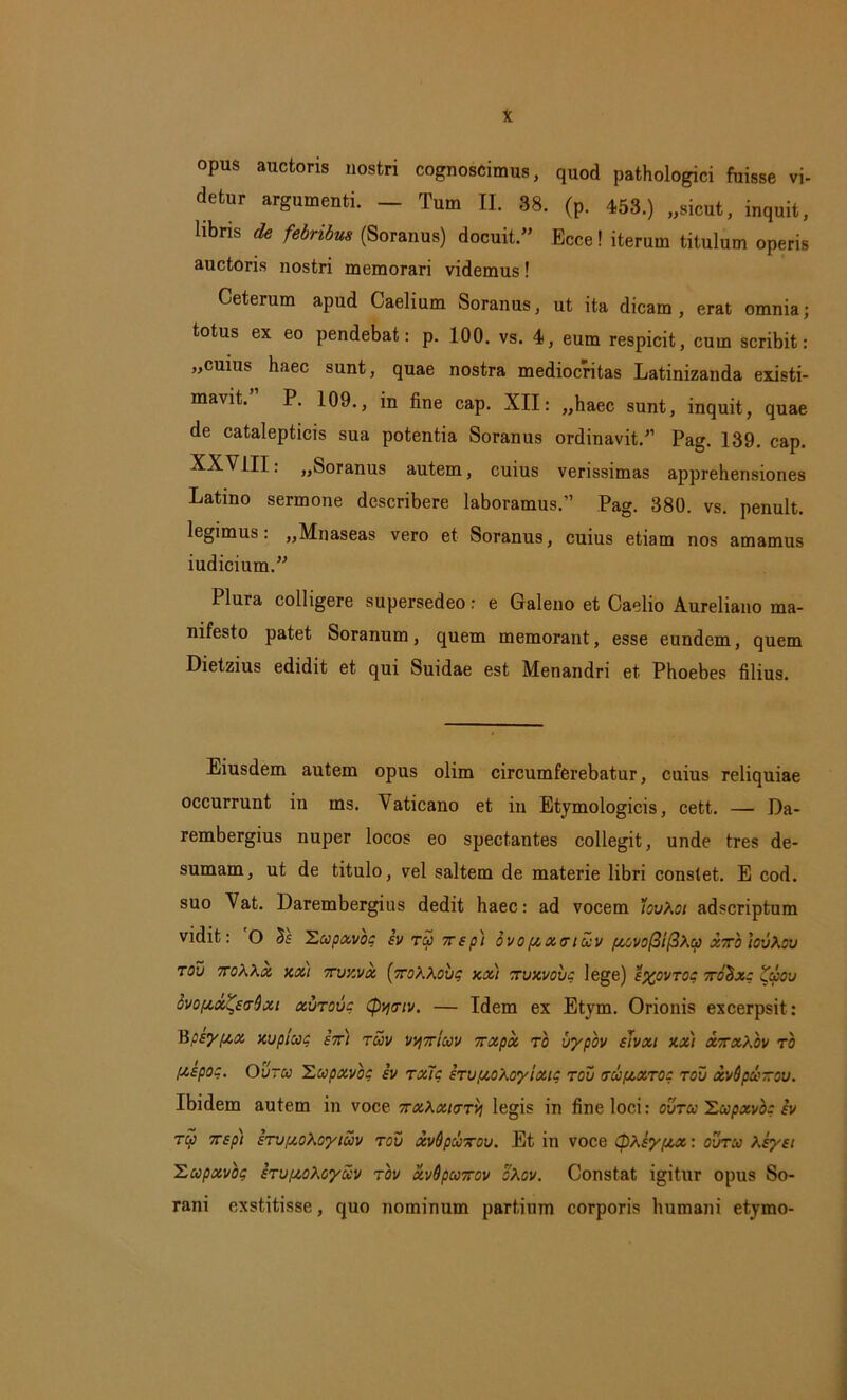 opus auctoris nostri cognoscimus, quod pathologici fuisse vi- detur argumenti. — Tum II. 38. (p. 453.) ..sicut, inquit, libris de febribus (Soranus) docuit.” Eece! iterum titulum operis auctoris nostri memorari videmus! Ceterum apud Caelium Soranus, ut ita dicam , erat omnia; totus ex eo pendebat: p. 100. vs. 4, eum respicit, cum scribit: „cuius haec sunt, quae nostra mediocritas Latinizanda existi- mavit.” P. 109., in fine cap. XII: „haec sunt, inquit, quae de catalepticis sua potentia Soranus ordinavit.” Pag. 139. cap. XXVIII: ,,Soranus autem, cuius verissimas apprehensiones Latino sermone describere laboramus.” Pag. 380. vs. penult. legimus: ,,Mnaseas vero et Soranus, cuius etiam nos amamus iudicium.” Plura colligere supersedeo: e Galeno et Caelio Aureliano ma- nifesto patet Soranum, quem memorant, esse eundem, quem Dietzius edidit et qui Suidae est Menandri et Phoebes filius. Eiusdem autem opus olim circumferebatur, cuius reliquiae occurrunt in ms. Vaticano et in Etymologicis, cett. — Da- rembergius nuper locos eo spectantes collegit, unde tres de- sumam, ut de titulo, vel saltem de materie libri constet. E cod. suo Vat. Darembergius dedit haec: ad vocem 'iovXoi adscriptum vidit: O bs 'Lupxvoc svTuxsp) ovopcxtrtuv poovofiifiXcp xxb 'tovXov TOV 7T0'aXx XXI TUZVX [xOKXOVq XXI XVXVOVC lege) £%0VT0C T0&XO ZuOV ovopix^scrQxt xvtovc <py<rtv. — Idem ex Etym. Orionis excerpsit: Bpsypcx xupluc ex) tuv vvjxiuv xxpx ro uypov sJvxi xx) xxxXov ro [xspo:. Ovtu 'Lupxvoc iv txTc STu^o/.vylxic tov tu/xxtoc tov xvSpuxov. Ibidem autem in voce xxXxiaTy legis in fine loci: ovtu Lupxvoc iv tu xsp) sTVfxoXcytuv tov xvQpuxov. Et in voce CpXiypox: ovtu Xsyei Lupxvbq STvptoXoyuv tov xvQpuxov oXov. Constat igitur opus So- rani exstitisse, quo nominum partium corporis humani etymo-