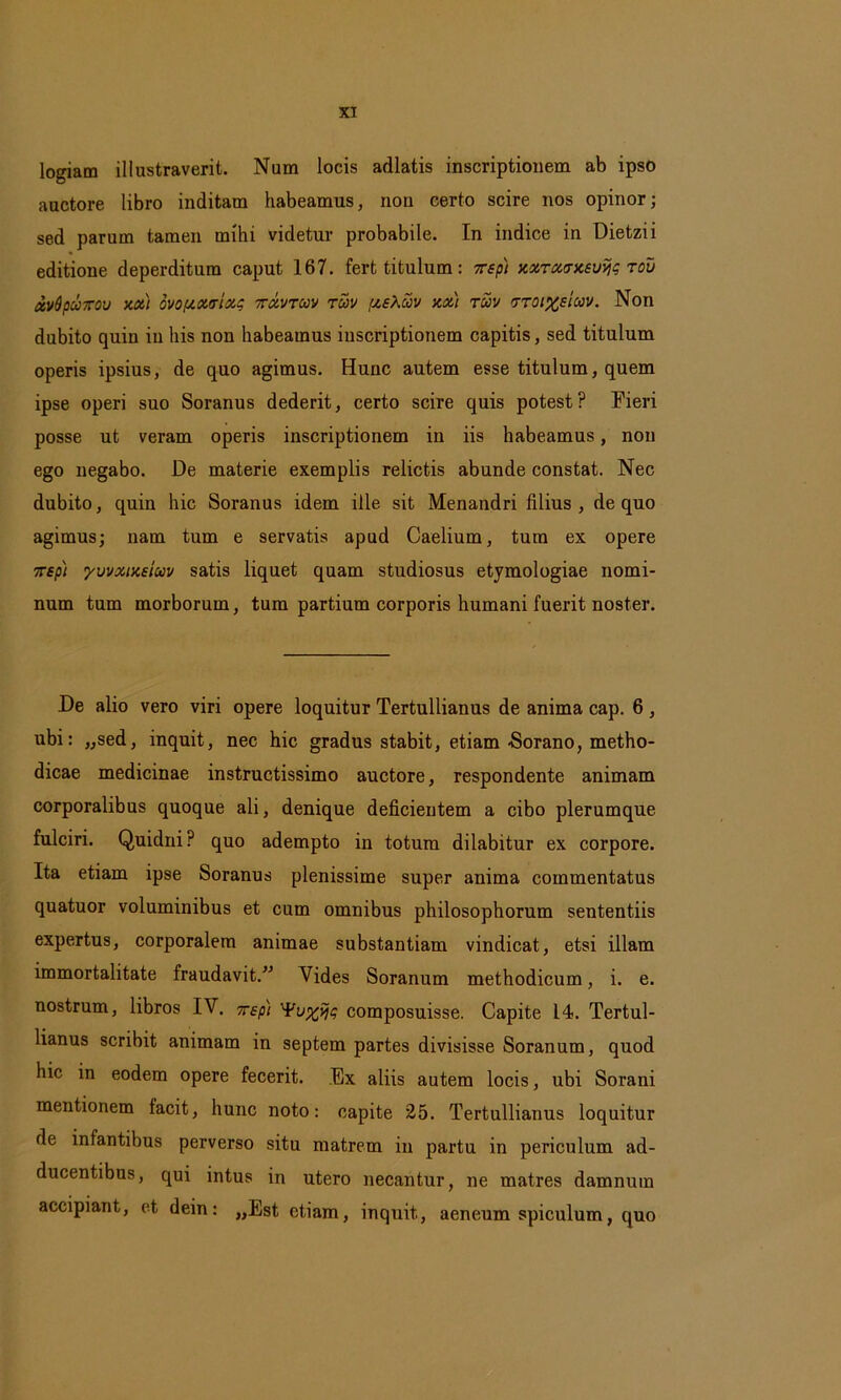 logiam illustraverit. Num locis adlatis inscriptionem ab ipso auctore libro inditam habeamus, non certo scire nos opinor; sed parum tamen mihi videtur probabile. In indice in Dietzii editione deperditura caput 167. fert titulum: rsp) xxTxtrxsvfjg tov xvdpuxov xx) ovo/xxtrixc ttxvtcov toov pieXav xx) tuv 'ttoi%s‘icov. Non dubito quin in his non habeamus inscriptionem capitis, sed titulum operis ipsius, de quo agimus. Hunc autem esse titulum, quem ipse operi suo Soranus dederit, certo scire quis potest? Fieri posse ut veram operis inscriptionem in iis habeamus, non ego negabo. De materie exemplis relictis abunde constat. Nec dubito, quin hic Soranus idem ille sit Menandri filius, de quo agimus; nam tum e servatis apud Caelium, tum ex opere 7rspi yuvxtxeiuv satis liquet quam studiosus etymologiae nomi- num tum morborum, tum partium corporis humani fuerit noster. De alio vero viri opere loquitur Tertullianus de anima cap. 6 , ubi: „sed, inquit, nec hic gradus stabit, etiam -Sorano, metho- dicae medicinae instructissimo auctore, respondente animam corporalibus quoque ali, denique deficientem a cibo plerumque fulciri. Quidni? quo adempto in totum dilabitur ex corpore. Ita etiam ipse Soranus plenissime super anima commentatus quatuor voluminibus et cum omnibus philosophorum sententiis expertus, corporalem animae substantiam vindicat, etsi illam immortalitate fraudavit.” Vides Soranum methodicum, i. e. nostrum, libros IV. xep) ip composuisse. Capite 14. Tertul- lianus scribit animam in septem partes divisisse Soranum, quod hic in eodem opere fecerit. Ex aliis autem locis, ubi Sorani mentionem lacit, hunc noto: capite 25. Tertullianus loquitur de infantibus perverso situ matrem in partu in periculum ad- ducentibus, qui intus in utero necantur, ne matres damnum accipiant, et dein: „Est etiam, inquit, aeneum spiculum, quo