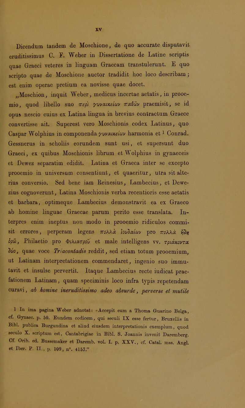 Dicendum tandem de Moschione, de quo accurate disputavit eruditissimus C. E. Weber in Dissertatione de Latine scriptis quae Graeci veteres in linguam Graecam transtulerunt. E quo scripto quae de Moschione auctor tradidit hoc loco describam; est enim operae pretium ea novisse quae docet. „Moschion, inquit Weber, medicus incertae aetatis, in prooe- mio, quod libello suo nep) yvvuixsicov ttuQuv praemisit, se id opus nescio cuius ex Latina lingua in brevius contractum Graece convertisse ait. Superest vero Moschionis codex Latinus, quo Caspar Wolphius in componenda yvvxixeicov harmonia et1 Conrad. Gessnerus in scholiis eorundem sunt usi, et supersunt duo Graeci, ex quibus Moschionis librum et Wolphius in gynaeceis et Dewez separatim edidit. Latina et Graeca inter se excepto prooemio in universum consentiunt, et quaeritur, utra sit alte- rius conversio. Sed bene iam Reinesius, Lambemus, et Dewe- zius cognoverunt, Latina Moschionis verba recentioris esse aetatis et barbara, optimeque Lambecius demonstravit ea ex Graeco ab homine linguae Graecae parum perito esse translata. In- terpres enim ineptus non modo in prooemio ridiculos commi- sit errores, perperam legens 7roXXx hvlo&iuv pro toAAoc opu, Philaetio pro ^iMocrpov et male intelligens vv. Tpixxovrx $vo, quae voce Triacontadis reddit, sed etiam totum prooemium, ut Latinam interpretationem commendaret, ingenio suo immu- tavit et insulse pervertit. Itaque Lambecius recte iudicat prae- fationem Latinam, quam speciminis loco infra typis repetendam curavi, ab homine ineruditissimo adeo absurde, perverse et mutile 1 Ia ima pagina Weber adnotat: Accepit eum a Thoma G-uarino Belga, cf. Gynaec. p. 50. Eundem codicem, qui seculi IX esse fertur, Bruxellis in Bibi, publica Burgundina et aliud eiusdem interpretationis exemplum, quod seculo X. scriptum est, Cantabrigiae in Bibi. S. Joannis invenit Daremberg. Cf. Orib. ed. Bussemaker et Daremb. vol. I. p. XXV., cf. Catal. mss. Angi, et Iber. P. II., p. 109, n°. 4157.”