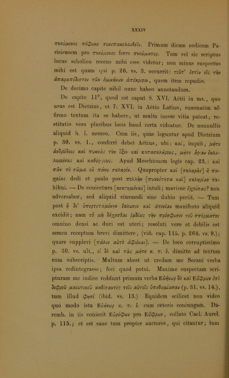 xveuftovog TreCpuxe vvveTrxxoXouQeTv. Primum dicam codicem Pa- risiensem pro rveupovoc ferre xveuptXTog. Tum vel sic scriptus locus schohon recens mihi esse videtur; uon minus suspectus mihi est quam qui p. 26. vs. 3. occurrit: tovt etttiv e\e rijv oi7rxptx.7ro^i(TT0v tccv £■[/,,uvjvcov xTroxpttriv, quem item repudio. De decimo capite nihil nunc habeo annotandum. De capite 11 , quod est caput 8. XVI. Aetii in ms., quo usus est Dietzius, et 7. XVI. in Aetio Latino, summatim af- firmo textum ita se habere, ut multa inesse vitia pateat, re- stitutio vero pluribus locis haud certa videatur; De nonnullis aliquid h. 1. moneo. Cum iis, quae leguntur apud Dietzium p. 30. vs. 1., conferri debet Aetius, ubi: axi, inquit, [xyre xvlpuleic xxi ttvxvx: ryv etjiv xxt xzrxrrxA-vipovc, fx-Jjre xyxv exAe- Av/xevxc xx) xxQvypovg. Apud Moschionem legis cap. 23.: xx) 7TXV TO (TU(XX OU 7TXVU UXA/pOV. Quapropter xx) [<TXA'/ipxg] vj 7TX- Xeixg dedi et paulo post 7roAAijv [7rvxvoTv,Tx xx)] crxAyp/xv ex- hibui. — De coniectura [xexrvuxevxg] intuli; mavisne exowxg? non adversabor, sed aliquid eiusmodi sine dubio periit. — Tum post vi T' vTTspTerxf/Jv/iV exAvtriv xx) xtovIxv manifesto aliquid excidit; nam ro fxij ^ep/etrOxi padlxc rvjv TpotrCpumv rol) tnreppxxro- omnino densi ac duri est uteri; resoluti vero et debilis est semen receptum brevi dimittere, (vid. cap. 115. p. 264. vs. 9.); quare supplevi [nxAiv xvto xQievxi]. — De loco corruptissimo p. 30. vs. ult., oi Te xx) rxc /xyre x. r. I. dimitto ad textum cum subscriptis. Multum abest ut credam me Sorani verba ipsa redintegrasse; feci quod potui. Maxime suspectam scri- pturam me iudice reddunt primum verba Euyvxp Te xx) EvQpccv stt) Tcppoii ptxiccTixou xxQitrxvreg roTg xutoTc •jTreOufxixtrxv (p. 31. vs. 14.), tum illud (pytri (ibid. vs. 13.) Equidem scilicet non video quo modo ista Evyvwp x. r. e. cum ceteris coniungam. Da- remb. in iis coniecit EupuQuv pro Evtppuv, collato Cael. Aurei, p. 115.; et est sane tum propter auctores, qui citantur, tum