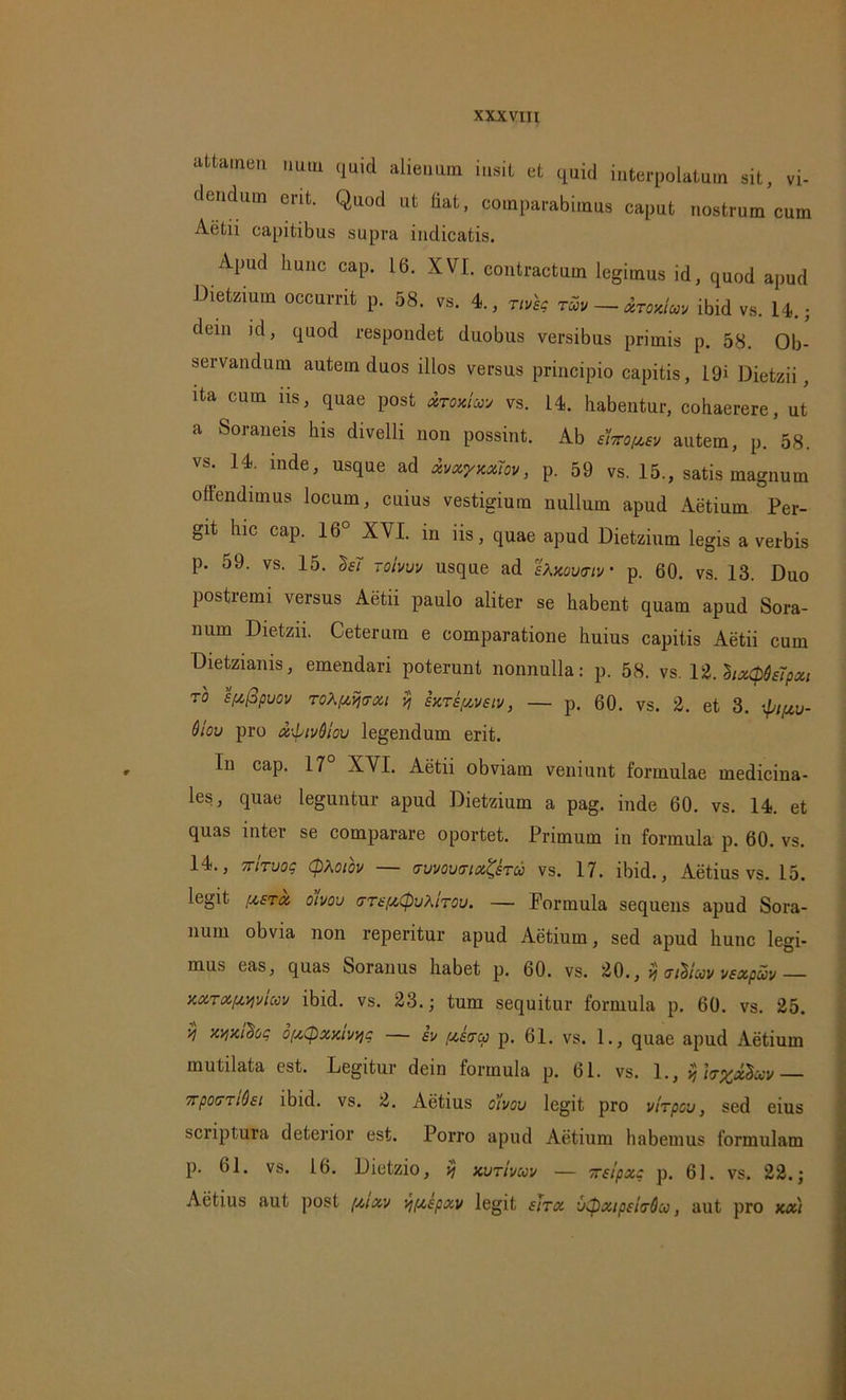 attamen nutu quid alienum insit et quid interpolatam sit, vi- dendum erit. Quod ut fiat, comparabimus caput nostrum cum Aetii capitibus supra indicatis. Apud hunc cap. 16. XVI. contractum legimus id, quod apud Dietzium occurrit p. 58. vs. 4., nveg tuv — Armdm ibid vs. 14.; dein id, quod respondet duobus versibus primis p. 58. Ob- servandum autem duos illos versus principio capitis, 19i Dietzii, ita cum iis, quae post mw vs. 14. habentur, cohaerere, ut a Soraneis his divelli non possint. Ab elxo^ev autem, p. 58. vs. 14. inde, usque ad xvxyxxm, p. 59 vs. 15., satis magnum offendimus locum, cuius vestigium nullum apud xVetium Per- git hic cap. 16° XVI. in iis, quae apud Dietzium legis a verbis p. 59. vs. 15. M roivuv usque ad etotamv p. 60. vs. 13. Duo postremi versus Aetii paulo aliter se habent quam apud Sora- num Dietzii. Ceterum e comparatione huius capitis Aetii cum Dietzianis, emendari poterunt nonnulla: p. 58. vs. 1 i.heUpietpeu TO spcfipuov ToXftijtrxi $j hrepoveiv, — p. 60. vs. 2. et 3. \Jjifw- Qiov pro x\ptvdlou legendum erit. Iu cap. 17° XYI. Aetii obviam veniunt formulae medicina- les, quae leguntur apud Dietzium a pag. inde 60. vs. 14. et quas inter se comparare oportet. Primum in formula p. 60. vs. 14., TrtTuog Cptoiov — mmvnet&ro vs. 17. ibid., Aetius vs. 15. legit fisra, oivou GT£{A(puXtTou. — Formula sequens apud Sora- num obvia non reperitur apud Aetiurn, sed apud hunc legi- mus eas, quas Soranus habet p. 60. vs. 20., % trtiluvvexpuv— w*Mviw ibid. vs. 23.; tum sequitur formula p. 60. vs. 25. V xy/judoc o/xtpxxivviq — ev [xstrcp p. 61. vs. 1., quae apud Aetiurn mutilata est. Legitur dein formula p. 61. vs. 1., $ 7rpo(TTi0st ibid. vs. 2. Aetius oivou legit pro vnpou, sed eius scriptura deterior est. Porro apud Aetiurn habemus formulam p. 61. vs. 16. Dietzio, % kutivuv — ireipxq p. 61. vs. 22.; Aetius aut post [xixv v/pispxv legit iitx u<pxipsi<j6it), aut pro kx)