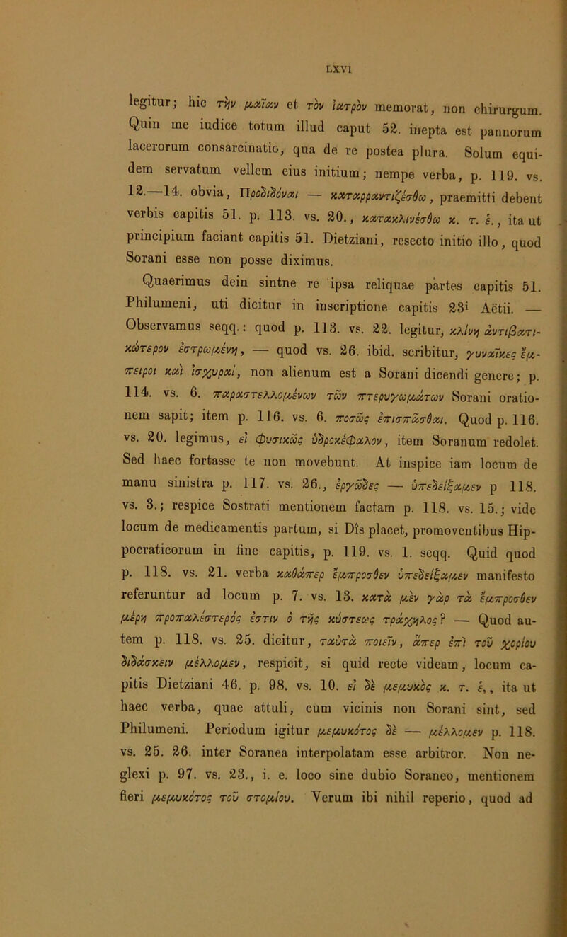 legitur; hic t'w pixlxv et tov ixTpov memorat, non chirurgum. Quin me iudice totum illud caput 52. inepta est pannorum lacerorum consarcinatio, qua de re postea plura. Solum equi- dem servatum vellem eius initium; nempe verba, p. 119. vs. 12. 14. obvia, Upobt^ovxi — xxTxppxvTi^ETdu, praemitti debent verbis capitis 51. p. 113. vs. 20., xxtxxXivMco x. t. e., ita ut piincipium faciant capitis 51. Dietziani, resecto initio illo, quod Sorani esse non posse diximus. Quaerimus dein sintne re ipsa reliquae partes capitis 51. Philumeni, uti dicitur in inscriptione capitis 23» Aetii. Observamus seqq.: quod p. 113. vs. 22. legitur, xXivv, xvti(3xti- xutspov irrpcoftivri, — quod vs. 26. ibid. scribitur, yvvxTxsg ly- Trsipoi xxi hxupxi, non alienum est a Sorani dicendi genere; p. 114. vs. 6. 7rxpx(7TsKXoysvuv Tuv 7ttepvyu[xxtuv Sorani oratio- nem sapit; item p. 116. vs. 6. irovxq E7ntr7rx(rdxi. Quod p. 116. vs. 20. legimus, ei Cpvtrixug vBpcxstpxhov, item Soranum redolet. Sed haec fortasse te non movebunt. At inspice iam locum de manu sinistra p. 117. vs. 26., spyx^sg — UTrsdsl^xptEv p 118. vs. 3.; respice Sostrati mentionem factam p. 118. vs. 15.; vide locum de medicamentis partum, si Dis placet, promoventibus Hip- pocraticorum in fine capitis, p. 119. vs. 1. seqq. Quid quod p. 118. vs. 21. verba xxdxTsp EixorpoT^sv vorE^si^xysy manifesto referuntur ad locum p. 7. vs. 13. xxtx /xev yxp tx sy.TrpcvQev [XEpvj 7rpo7rxAs(TT£pbc icTTiv 6 Tvjq xvttsuc Tpxy^Kog ? — Quod au- tem p. 118. vs. 25. dicitur, txvtx 7toie7v, xirsp ett'i tov xopiov 'Stixvxsiv yEhhoysv, respicit, si quid recte videam, locum ca- pitis Dietziani 46. p. 98. vs. 10. e\ Ss ysyvxbq x. t. e,, ita ut haec verba, quae attuli, cum vicinis non Sorani sint, sed Philumeni. Periodum igitur yEfxvxoTO? Ts — yb^cyev p. 118. vs. 25. 26. inter Soranea interpolatam esse arbitror. Non ne- glexi p. 97. vs. 23., i. e. loco sine dubio Soraneo, mentionem fieri ysyvxbTog tov tto/xiov. Verum ibi nihil reperio, quod ad