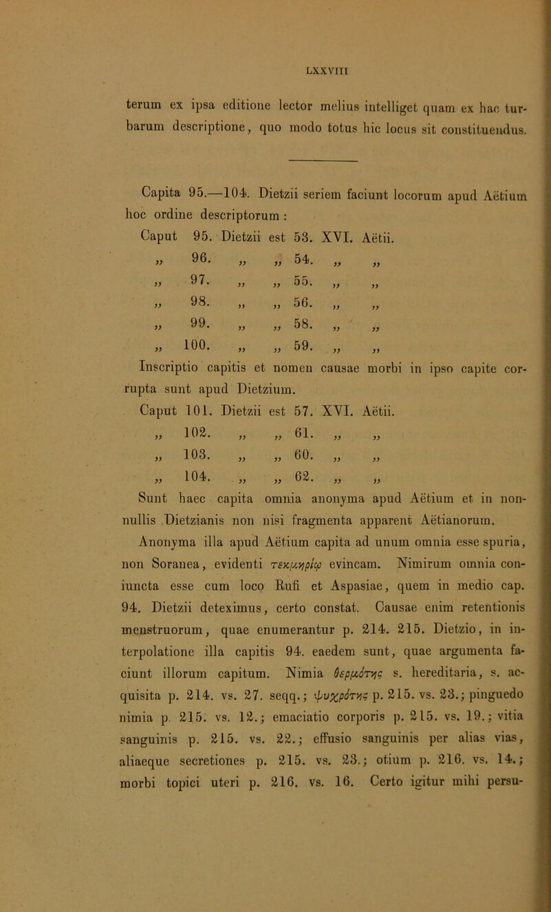 terum ex ipsa editione lector melius mtelliget cjuam ex hac tur- barum descriptione, quo modo totus hic locus sit constituendus. Capita 95.—104. Dietzii seriem faciunt locorum apud Aetium hoc ordine descriptorum : Caput 95. Dietzii est 53. XVI. Aetii. >> 96. yy yy 54. yy yy yy 97. yy yy 55. yy yy yy 98. yy yy 56. yy yy yy 99. yy yy 58. yy yy yy 100. yy yy 59. yy yy Inscriptio capitis et nomen causae morbi in ipso capite cor- rupta sunt apud Dietzium. Caput 101. Dietzii est 57. XVI. Aetii. „ 102. „ „ 61. „ » 103. „ „ 60. „ „ 104. „ „ 62. „ „ Sunt haec capita omnia anonyma apud Aetium et in non- nullis Dietzianis non nisi fragmenta apparent Aetianorum. Anonyma illa apud Aetium capita ad unum omnia esse spuria, non Soranea, evidenti rsK^picp evincam. Nimirum omnia con- iuncta esse cum loco Rufi et Aspasiae, quem in medio cap. 94. Dietzii deteximus, certo constat. Causae enim retentionis menstruorum, quae enumerantur p. 214. 215. Dietzio, in in- terpolatione illa capitis 94. eaedem sunt, quae argumenta fa- ciunt illorum capitum. Nimia Osp/toTyc s. hereditaria, s. ac- quisita p. 214. vs. 27. seqq.; ■■pupcpoTyg p. 215. vs. 23.; pinguedo nimia p. 215. vs. 12.; emaciatio corporis p. 215. vs. 19.; vitia sanguinis p. 215. vs. 22.; effusio sanguinis per alias vias, aliaeque secretiones p. 215. vs. 23.; otium p. 216. vs. 14.; morbi topici uteri p. 216. vs. 16. Certo igitur mihi persu-