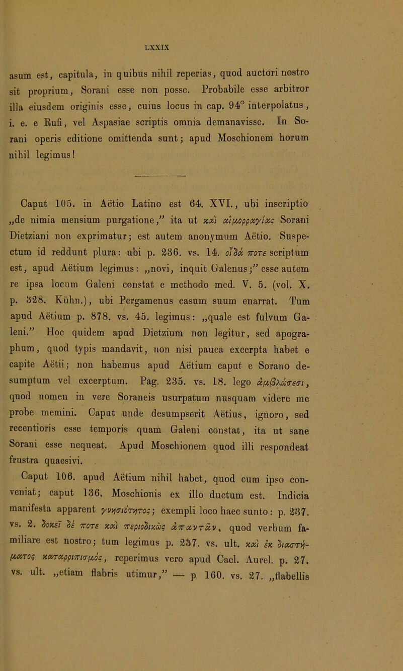 asuin est, capitula, in quibus nihil reperias, quod auctori nostro sit proprium, Sorani esse non posse. Probabile esse arbitror illa eiusdem originis esse, cuius locus in cap. 94° interpolatus , i. e. e Rufi, vel Aspasiae scriptis omnia demanavisse. In So- rani operis editione omittenda sunt; apud Moschionem horum nihil legimus! Caput 105. in Aetio Latino est 64. XVI., ubi inscriptio „de nimia mensium purgatione,” ita ut xx) xi/xoppxylxg Sorani Dietziani non exprimatur; est autem anonymum Aetio. Suspe- ctum id reddunt plura: ubi p. 236. vs. 14. oidx ttots scriptum est, apud Aetium legimus: „novi, inquit Galenus;” esse autem re ipsa locum Galeni constat e methodo med. V. 5. (vol. X. p. 328. Kiihn.), ubi Pergamenus casum suum enarrat. Tum apud Aetium p. 878. vs. 45. legimus: „quale est fulvum Ga- leni.” Hoc quidem apud Dietzium non legitur, sed apogra- phum, quod typis mandavit, non nisi pauca excerpta habet e capite Aetii; non habemus apud Aetium caput e Sorano de- sumptum vel excerptum. Pag. 235. vs. L8. lego x[xfiXx<rstn, quod nomen in vere Soraneis usurpatum nusquam videre me probe memini. Caput unde desumpserit Aetius, ignoro, sed recentioris esse temporis quam Galeni constat, ita ut sane Sorani esse nequeat. Apud Moschionem quod illi respondeat frustra quaesivi. Caput 106. apud Aetium nihil habet, quod cum ipso con- veniat; caput 136. Moschionis ex illo ductum est. Indicia manifesta apparent yvqtTtoTtjTog; exempli loco haec sunto: p. 237. vs. 2. 'hoxsl §£ 7tot£ xxi 7T£pio$txug x7rxvTxv, quod verbum fa- miliare est nostro; tum legimus p. 237. vs. ult. xx) sx 2ix<ttvj- [xxT°q xxTXppmtjfxoq, reperimus vero apud Cael. Aurei, p. 27. vs. ult. „etiam flabris utimur,” — p. 160. vs. 27. „flabellis