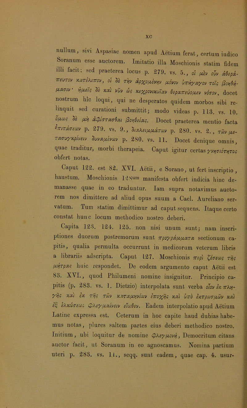 nullum, sivi Aspasiae nomen apud Alitium ferat, certum iudico Soranum esse auctorem. Imitatio illa Moschionis statim fidem illi facit; sed praeterea locus p. 279. vs. 5., o! /xh oZv Mepx- ttsutov xxtsXittov, 01 be Tvjv xpxophyv (jtiyov ■j~xyxyov roTp (3ot)^- (txaiv iuslg & xx) vvv ac X6%povixu7xv QepxTreuoptev vocrov, docet nostrum hic loqui, qui ue desperatos quidem morbos sibi re- linquit sed curationi submittit; modo videas p. 113. vs. 10. bfxuc [xvj x$kttx<tQxi fioyQsixp. Docet praeterea mentio facta tTriTxtrscov p. 279. vs. 9., 'Bix\si[x(xxtccv p. 280. vs. 2., txv fxe- rxiruyxptvstv hjvxfdvuv p. 280. vs. 11. Docet denique omnis, quae traditur, morbi therapeia. Caput igitur certas yvwmyros obfert notas. Caput 122. est 82. XVI. Aetii, e Sorano, ut fert inscriptio , haustum. Moschionis 12 Sum manifesta obfert indicia hinc de- manasse quae in eo traduntur. Iam supra notavimus aucto- lem nos dimittere ad aliud opus suum a Cael. Aureliano ser- vatum. Tum statim dimittimur ad caput sequens. Itaque certo constat hunc locum methodico nostro deberi. Capita 123. 124. 125. non nisi unum sunt; nam inscri- ptiones duorum postremorum sunt 7rpoypxfx[xxTx sectionum ca- pitis, qualia permulta occurrunt in medicorum veterum libris a librariis adscripta. Caput 127. Moschionis yrep) #'<rsu? Tvjc [xvjTpxc huic respondet. De eodem argumento caput Aetii est 83. XVI., quod Philumeni nomine insignitur. Principio ca- pitis (p. 283. vs. 1. Dietzio) interpolata sunt verba oJov ex jr/.jf- yviP xx) ex r>jc tuv xxTX/xyvIuv eToyijc xx) -j~b ixTpcar/xuv xx) fs s^xcotrecoc QAeyfxxiveiv elccQsv. Eadem interpolatio apud Aetiurn Latine expressa est. Ceterum in hoc capite haud dubias habe- mus notas, plures saltem partes eius deberi methodico nostro. Initium, ubi loquitur de nomine cpKey/xovv), Democritum citans auctor facit, ut Soranum in eo agnoscamus. Nomina partium uteri p. 283. vs. 11., seqq. sunt eadem, quae cap. 4. usur-