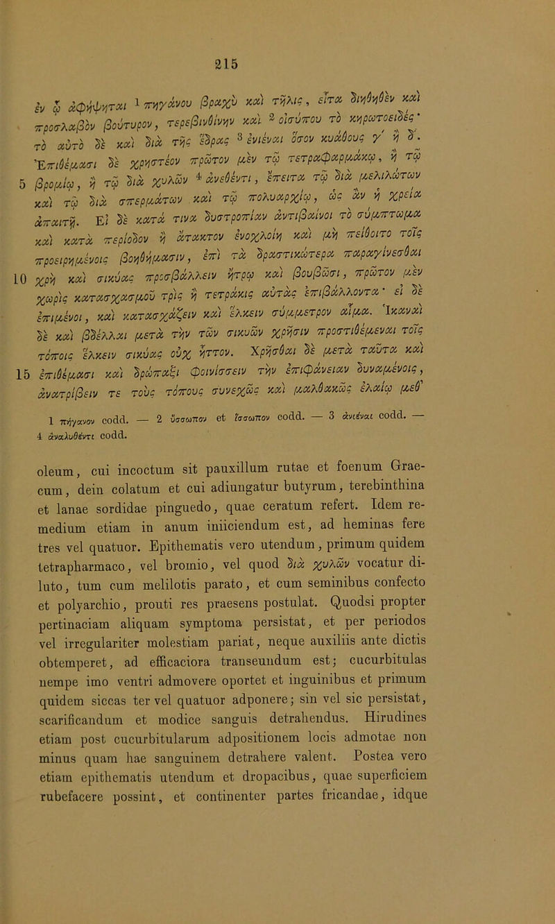 iv u xCp^rxi 1 imyxvov $pu%v xx) rijXig, sito, hrfnfcv xeu rporXfipto Podrvpw, rspe&riivw xx) 3 okvrov rb wparvsXsg- rb xvrb 2s xx) hx rijg ZSpxg 3 Zviivxi oaov xvxdovg y y d^ 'EmttfMuri Sf xpwtsov rpurov yb tu TSTpxQxpyxxcp, $ ry 5 fipoyJu, 9 ro5 M %uA«i/ * xvsdbn, Zttsitx tu lix ysKiKuTuv KX) ru hx (TTrspyxTUV xx) tu 7roXvxp%tu, ug xv y %p£ix UTTXiTy. E< Is xxtx tivx luaTpoyrixv xvTifixivoi TO vvynTuyx 'AXI XXTX KSpioboV 5? XTXXTOV SVO%Xoit1 XXI yM KSldoiTO TOig xpostpyjyboig frmHtMum, *V/ ™ Ipxtnix&repx irxpeeylndxi 10 %pM xx) aixvxg vpstrP&Meiv frpu xeu (3ou(Ju<ri, rpuTOv yb Xup)g xxTX<T%x<ryov rph H rerpxxtg xvTxg stti^xKKovtx • di os sTriysm, xx) xxtxt%x&v xx) foxetv ruyysTpov xlyx. ’lxxvx) y£ xx) 0&iMxi ysTX rb tuv tixuuv xpijviv KpovTiQsysvxi to7g roTroig sXxsiv aixvxg ov% farov. Xpijvdxi Is ysTx rxdrx xx) 15 hnUyxci xx) IpuTrx^i Qoivlweiv rb STTtCpxmxv Ivvxyboig, xvxTpi@£iv TS roiig TOKOvg &vvs%ug xx) yxXdxxug sXxiu ys6' 1 7r>jyavov codd. — 2 vuuoiirov et haomov codd. 3 avievat codd. 4 ava.XuBevri codd. oleum, cui incoctum sit pauxillum rutae et foenum Grae- cum , dein colatum et cui adiungatur butyrum, terebinthina et lanae sordidae pinguedo, quae ceratum refert. Idem re- medium etiam in anum imiciendum est, ad heminas fere tres vel quatuor. Epithematis vero utendum, primum quidem tetrapharmaco, vel brornio, vel quod lix ypXuv vocatur di- luto , tum cum melilotis parato, et cum seminibus confecto et polyarchio, prouti res praesens postulat. Quodsi propter pertinaciam aliquam symptoma persistat, et per periodos vel irregulariter molestiam pariat, neque auxiliis ante dictis obtemperet, ad efficaciora transeundum est; cucurbitulas nempe imo ventri admovere oportet et inguinibus et primum quidem siccas ter vel quatuor adponere; sin vel sic persistat, scarificandum et modice sanguis detrahendus. Hirudines etiam post cucurbitularum adpositionem locis admotae non minus quam hae sanguinem detrahere valent. Postea vero etiam epithematis utendum et dropacibus, quae superficiem rubefacere possint, et continenter partes fricandae, idque
