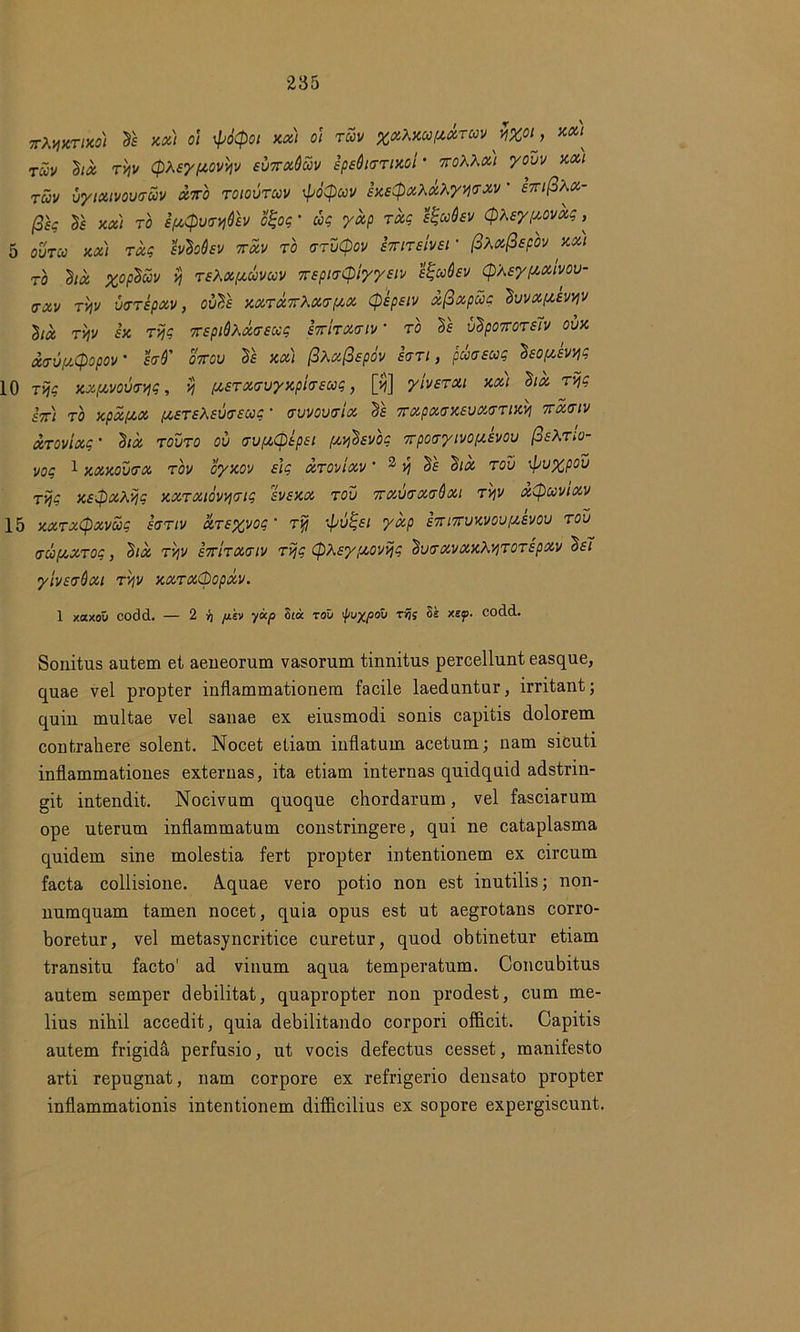jrAjfjer/xw & o? 'Ptyot xx) oi tuv %x\xoo(xxtuv y%oij xxi^ TUV lix ryv Qtey/xovyv evnxdcov ipeOurrixol • %oXKx) yoDi/ xx) T«v vyixivovtruv XIro toiovtuv \po$uv exEtpxlxXyWM' ETfifihx- (3k le xxi to i/xQvtrydh ofyq' uq yxp Txg H-aQev (pteypovxq, 5 ouVca jta/ fVcSs^v 7r«v to arutpoi' imreivet' fiXxfispov xx) TO lix %oplm y teXx/xcovuv 7TEpi<T(piyyEiv etgudsv (pteypixivou- <rxv TViV vvTepxv, ovl's xxtxttXxt/xx (pepeiv xfixpccg Ivvxposvyv lix TYjV £X TVjC TTEpiQXXVSXq STTITXCIV * TO Is vlpOTTOTM OVX XTUflCpOpOV * hd' 07TGU ll XX) (3Xx(3spOV £<7Tl , CIOGEUC IsOfZSVW 10 Tvjq xx/xvovtryq, vj /xsTxeuyxpivECoq, [#] yiverxi xx) Six Tvjq fV) TO xpxfxx {XSTE\EU(T£Ug ■ TUVOUTIX Is TTXpXffXEUXTTlXy 7TXtTlV XTOVIXq ’ llX TOUTO OV <TV/X0tp£l (XyhvOq TTpOtTyiVOpiSVOV &EXtIo- voq 1 xxxoutx tov oyxov s]q XTOVIXV ' 2 Jf Sf <$ix tov xpvypou rijq xe$x\vjq xxTxmvjTiq svexx rov 7txvgxgQxi Tyv xCpuvixv 15 >cxrxCpxvuq sgtiv XTEyvoq ■ t% •tpvtqsi yxp E7n7rvxvovpievov rov accfxxToq, lix ryv e7t'itx<jiv Tvjq (pX£y;xovyq SvirxvxxhviTOTEpxv Ie7 yiv£<rOxi ryv xxTXCpopxv. 1 xaxou codd. — 2 'r\ /j.kv yxp 8ia TOV 'puypoii Trj; Se xep. codd. Sonitus autem et aeneorum vasorum tinnitus percellunt easque, quae vel propter inflammationem facile laeduntur, irritant; quin multae vel sanae ex eiusmodi sonis capitis dolorem contrahere solent. Nocet etiam inflatum acetum; nam sicuti inflammationes externas, ita etiam internas quidquid adstrin- git intendit. Nocivum quoque chordarum, vel fasciarum ope uterum inflammatum constringere, qui ne cataplasma quidem sine molestia fert propter intentionem ex circum facta collisione. A.quae vero potio non est inutilis; non- numquam tamen nocet, quia opus est ut aegrotans corro- boretur, vel metasyncritice curetur, quod obtinetur etiam transitu facto' ad vinum aqua temperatum. Concubitus autem semper debilitat, quapropter non prodest, cum me- lius nihil accedit, quia debilitando corpori officit. Capitis autem frigida perfusio, ut vocis defectus cesset, manifesto arti repugnat, nam corpore ex refrigerio densato propter inflammationis intentionem difficilius ex sopore expergiscunt.