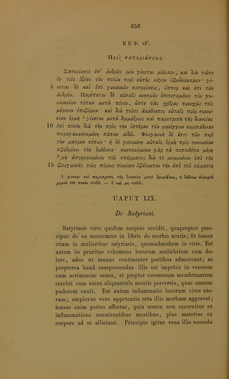 K E 4>. vO'. Uep) rarvpiareuq. 'Larvpiartg eor' avhpuv pcev y iverat /xaXXov, xa) 'Sta, rouro ev ro7g o^ert rov oroXvv orep) aurijg Aoyov e(puhevxaf/.ev • yi- 5 verat he xat e7rt yuvatxuv rarvptartg, urorep xa) eor) ruv avhpuv. Uape7rerat hi uitraxq xvvj<r[/.og eortrerapxevog ruv yv- vatxeiuv rooruv pxera orovov, cirre rdc yj7pag rvveyug ro7g paepertv eori(pepetv ‘ xa) hia rouro axdOexrog avraTIg orpho rvvov- rtav opfAVj 1 ytverat pxerd hptpouijsug xa) oraparpoorvi rijg htavoiag 10 dor) ororov hia r/v orpho rv,v vrrepav ruv pxyviyyuv rv/aordQeiav orapayxuvtrapxewj ordrav aihu. d>Afypoovvt he irrt ruv orept rqv pujrpav rooruv ’ •/, he ytvo/xevv; aura7q oppxvj orpog ruvovriav rCpohpuvet rv\v hidOenv rvvreivopaeva yap rd oreorovdora pxepvt 2 [xv\ aoroxptvoptevou rov roreppxarog hia ro pxepxvxevat voro rijg 15 (pXeypxovijg robo ordpouc orXeiova eCpeXxerat ryv doro rov rupxarog 1 yivsTat xat otoLpa.oponYi rfjs otavocas pera ZpipvXsui, rj o/jfews 6t.lp.vpou yupou ini noobv codd. — 2 xat prt codd. CAPUT LIX. De Satyriasi. Satyriasis viris quidem saepius accidit, quapropter prae- cipue de ea monuimus in libris de morbis acutis; fit tamen etiam in mulieribus satyriasis, quemadmodum in viris. Est autem iis pruritus vehemens locorum muliebrium cum do- lore, adeo ut manus continenter partibus admoveant; ac propterea haud compescendus illis est impetus in venerem cum acrimoniae sensu, et propter consensum membranarum cerebri cum utero aliquantula mentis perversio, quae omnem pudorem exuit. Est autem inflammatio locorum circa ute- rum ; amplexus vero appetentia orta illis morbum aggravat; tensae enim partes affectae, quia semen non excernitur ex inflammatione conniventibus meatibus, plus materiae ex corpore ad se alliciunt. Principio igitur vena illis secanda