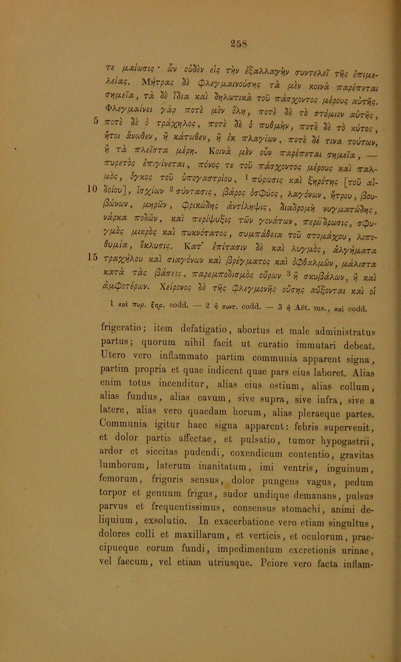 TTUpSTOS STiyivSTOU, TTOVOq T£ TOV 7TU<T%0VT0<; USpOVC y.x) 7TXA- (omcov, fUfpav, (ppixu^g xvtiX^ic, hotipow vuy/xxrufyg, mPKX vcdcov, xxi Trspfyuijtg TCOV ycvxrctV, TTspiiSpcocrtg, <r(bv- •ypog fuxpbg xx) ttuxvotxtqc , eufXTrxOstx rov VTOfxxyou, Xittq- Qvpdx, IxXmig. Kxt hrlreuriv Sf xx) KvyfJt.bg, xKyvnjt,XTx 15 rpx^Kou mi tnxyovuv xx) (ipb/ixxTog xx) oQQxKfxuv, (xxXhxtx xxtx rxg fixastg, irxpefvjrohtrfibg oupccv 3 v, trxufixKav, vj xx) xpiCporspuv. Xsipovog ll r:ijg QXsytxovvjg ovcyg xvijovrxi xx) oi 1 xal nup. $np. codd. — 2 rj aUvr. codd. — 3 fj Aet. ms., xai codd. frige ratio; item defatigatio, abortus et male administratus partus; quorum nihil facit ut curatio immutari debeat. Utero vero inflammato partim communia apparent signa, partim propria et quae indicent quae pars eius laboret. Alias enim totus incenditur, alias eius ostium, alias collum, alias fundus, alias cavum, sive supra, sive infra, sive a latere, alias vero quaedam horum, alias pleraeque partes. Communia igitur haec signa apparent: febris supervenit, et doloi partis affectae, et pulsatio, tumor hypogastrii, ardor et siccitas pudendi, coxendicum contentio, gravitas lumboium, laterum inanitatum, imi ventris, inguinum, femorum, frigoris sensus, dolor pungens vagus, pedum torpor et genuum frigus, sudor undique demanans, pulsus parvus et frequentissimus, consensus stomachi, animi de- liquium, exsolutio. In exacerbatione vero etiam singultus, dolores colli et maxillarum, et verticis, et oculorum, prae- cipueque eorum fundi, impedimentum excretionis urinae, vel faecum, vel etiam utriusque. Peiore vero facta indam-