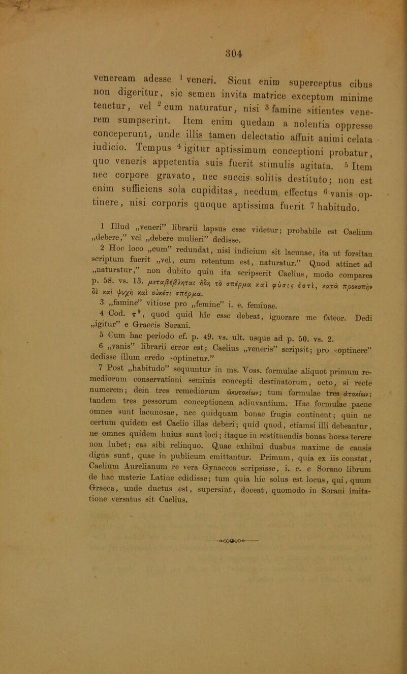 ' - '■> 304 veneream adesse > veneri. Sicut enim superceptus cibus non digeritur, sic semen invita matrice exceptum minime tenetur, vel - cum naturatur, nisi 3 famine sitientes vene- rem sumpserint. Item enim quedain a nolentia oppresse conceperunt, unde illis tamen delectatio affuit animi celata iudicio. iernpus 4 igitur aptissimum conceptioni probatur, quo veneris appetentia suis fuerit stimulis agitata. '> Item nec corpore gravato, nec succis solitis destituto; non est enim sufficiens sola cupiditas, necdum effectus «vanis op- tinere, nisi corporis quoque aptissima fuerit 7 habitudo. 1 Illud „veneri” librarii lapsus esse videtur; probabile est Caelium «deberevel „debere mulieri” dedisse. 2 Hoc loco „cum” redundat, nisi indicium sit lacunae, ita ut forsitan scriptum fuerit „vel, cum retentum est, naturatur. Quod attinet ad „naturatur,” non dubito quin ita scripserit Caelius, modo compares p. 58. vs. 13. iut*Whrc« 4S» to anep/xa. xal iari, xaric npoxonijv oe xai ^njyY) xai ouxiri anipp.%. 3 „famine” vitiose pro „femine” i. e. feminae. 4 Cod. t9, quod qiud hic esse debeat, ignorare me fateor. Dedi ,,igitur” e Graecis Sorani. 5 Cum hac periodo cf. p. 49. vs. ult. usque ad p. 50. vs. 2. 6 „vanis” librarii error est; Caelius „veneris” scripsit; pro /optinere” dedisse illum credo Optinetur.” 7 Post «habitudo sequuntur in ms. Voss. formulae aliquot primum re- mediorum conservationi seminis concepti destinatorum, octo, si recte numerem; dein tres remediorum dxuTOxleov; tum formulae tres Atoxiuv; tandem tres pessorum conceptionem adiuvantium. Hae formulae paene omnes sunt lacunosae, nec quidquam bonae frugis continent; quin ne certum quidem est Caelio illas deberi; quid quod, etiamsi illi debeantur, ne omnes quidem huius sunt loci; itaque in restituendis bonas horas terere non lubet; eas sibi relinquo. Quae exhibui duabus maxime de causis digna sunt, quae in publicum emittantur. Primum, quia ex iis constat, Caelium Aurelianum re vera Gynaecea scripsisse, i. e. e Sorano librum de hac materie Latine edidisse; tum quia hic solus est locus, qui, quum Graeca, unde ductus est, supersint, doceat, quomodo in Sorani imita- tione versatus sit Caelius.