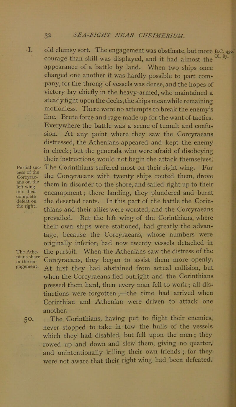 3* 3ΕΑ-ΕΙ0ΗΤ ΝΕΑΚ 0ΗΕΙΜΕΕΙ17Μ. I. Ρητίΐ&Ι 5ΐιο 0655 οί Ιΐΐ6 ΟοΓονΓαε- &η5 οη Ιΐιε Ιείΐ \νίη§ η,ηά ΐΗβϊτ οοιηρίβίε οίκίοαΐ οη Ιΐιε π§1η. Τΐιβ Α±β- ηία,ηδ δΙιηΓβ ϊη Ιΐΐθ εη- ^α^βιηεηΐ;. 50. ο\ά εΐυηΐδγ δΟΓί. Τίτο εη£3£οηιοηΙ νν&5 οΒ5ίϊηειΙ;α, 6υί γπογο εουΐ'3§;ο ίΐιηη δΐϋΐΐ \ν3δ ίΐΐδρίυγεεί, αηά ΐί Ιιαθ ηίπιοδί ίΐιε 3ρρο3Γ3ηεε οΓ 3. Ιιυίίΐε βγ Ιαηϋ. \Υ1ιεη ίννο δΐιΐρδ οηεε ε1ΐ3Γ£εά οηε ηηοίΙιεΓ ΐί \να$ Ιιυκίΐγ ροδδΐβίε ίο ρ3Γί εοπτι- ραηγ, Γογ ίΐιε ίΙίΓοη^ οΓ νεδδείδ \ν3δ εΐεηδε, αηά ίΐιε Ιιορεδ οΓ νίείοΐ'γ Ιηγ εΐιΐείΐγ ΐη ίΐιε Ιιεανγ-αιτηείΐ, \ν1ιο ηΐ3Ϊηί3Ϊηε<1 α δίευείγίΐ^ΐιί ιιροηίΐιε άεείίδ,ίΐιε δΐιΐρβ ηιευηννίιΐΐε Γεηιηΐηΐη^ ηιοίΐοηίεδδ. ΤΙιεΓε \νεΓε ηο ηίίεηιρίδ ίο ΙίΓεηΙ: ίΐιε εηεπιγ’δ Ιΐηε. Βπιίε Γογοο 3ηά Γ3^ε ηιυάε υρ Γογ ίΐιε \νυηί οΓ ίαείϊεδ. ΕνεΓγννΙιεΓε ίΐιε Ιιηίίΐε \ν3δ 3 δεεηε οΓ ίυπιυΐί 3ηά εοηΓα- δϊοη. Αί 3Π7 ροϊηί Λνίαεί'ε ίΐιεγ δ3\ν ίΐιε ΟοΓεγΓυευηδ εΙΐδίΓεδδεά, ίΐιε Αί1ιεηΪ3ΐΐδ υρρευί'εά 3ηά 1<ερί ίΐιε εηεηιγ ΐη ε1ιεε1<; Ε>ιι1 ίΐιε ^εηεΓυΙδ, \ν!ιο \νεΓε ηΓΐ'ηΐεΙ οΓ (ϋδοΒεγΐη^· ίΙιείΓ ΐηδίΓυείΐοηδ, \νουΜ ηοί βε^ΐη ίΐιε 3ίί3ε1< ίΗεηΐδεΙνεδ. ΤΙιε Εοπηίΐιΐυηδ δυίΤεΓεά ηιοδί οη ίΙιείΓ π^Ηί \νΐη£. Εογ ίΐιε ΟοΓεγι-ηεηηδ ινΐίΐι ίννεηίγ δΐιΐρβ Γουίεά ίΐιεπι, εΒονο ίΐιεηι ΐη εΙΐδοιτΙεΓ ίο ίΐιε δΙιοΓΟ, 3ηά δηΐΐεά π^Ηί υρ ίο ίΙιείΓ εηεηηιριηεηί; ϊΙιογο Ιηηάΐη^, ίΐιεγ ρΙυηάεΓεά 3ηά Βυπιί ίΐιε άεδεΓίεά ίεηίδ. Ιη ίΐιΐδ ρ3Γί οί ίΐιε βηίίΐε ίΐιε ΟοΓίη- ΐΐιΐηιΐδ 3ηά ίΙιείΓ υΐΐΐεδ \νεΐ'ε λνοΓδίεεΙ, 3ηά ίΐιε ΟοΓογΓυεηηδ ρΓενηϋεά. Βυί ίΐιε ΙεΓί \νΐη§· οΓ ίΐιε Οοπηίΐιΐηηδ, ινΙιεΓε ίΙιείΓ ο\νη δΐιΐρδ ννοΓε δίηίΐοηεά, Ηηά £Γε3ί1γ ίΐιε ηάνυη- ί3^ε, βεευυδε ίΐιε ΟοΓογΓηευηδ, ινίιοδε ηυιηΙιεΓδ ινεΓε οιϊερηυΐΐγ ΐηΓεποι*, Ιιηά ηο\ν ίννεηίγ νεδδείβ άείυείιεά ΐη ίΐιε ρυΓδϋΐί. \νΐιεη ίΐιε ΑίΗεηΐηηδ 33\ν ίΐιε εΙΐδίΓεδδ οί ίΐιε ΟοΓεγΓηεηηβ, ίΐιεγ 1ιε§3η ίο 3δδΐδί ίΐιεηι πιογο ορεηΐγ. Αί ίΪΓδί ίΐιεγ 1ΐ3οΙ 3Ϊ)δί3Ϊηεά Γγοπι ηείυηΐ εοΐΐΐδΐοη, βυί ινίιεη ίΐιε Οοιτγΐ'ηεηηδ Ηεά ουίπ§1ιί 3ηά ίΐιε (Γοπηίΐιίηηδ ρΐ'εδδεά ίΐιεηι 1ΐ3Γε1, ίΐιεη ενεΐ'γ ηιηη Γείΐ ίο ννοΓίί ; 311 <ϋδ- ίΐηείΐοηδ \νεΓ0 Γοΐ'^οίίεη ;—ίΐιε ίΐπιε Ιιηά ΕΓπνεά ινίιεη Οοπηίΐιΐηη 3ηά Αίΐιεηΐυη \νεΓε είπνεη ίο υίίυεί: οηε ηηοίΙιοΓ. ΤΙιε ΟοπηίΗΐηηδ, Ιιηνΐησ ρυί ίο Πΐ^ΐιί: ίΙιεΕ εηεηιίεδ, ηενοΓ δίορρεά ίο ίηΐίε ΐη ίο\ν ίΐιε Ιιυΐΐδ οΓ ίΐιε νεδδείδ \ν1ιΐε1ι ίΐιεχ Ιιηά άΐδηβίεά, Γ>υί Γείΐ υροη ίΐιε ηιεη ; ίΐιεγ Γθ\νεά υρ ηηά άο\νη 3ηά δίενν ίΐιεηι, 2ίνίη? η© 4υαΓΐ<ϊΓ> 3ΐΐί1 υηΐηίεηίΐοηηΐΐχ ΙαΠΐη^ ίΙιείΓ ο\νη Γπεήάδ ; Γογ ΐΗεγ ινει-ε ηοί 3νν3Γ0 ίΙίΕί ίΐιοΐΐ' \νΐη§ 1ΐ3ά Ιιεεη ί1οΓο3ίε(1. Β.Ο. 432· οι. ε7.
