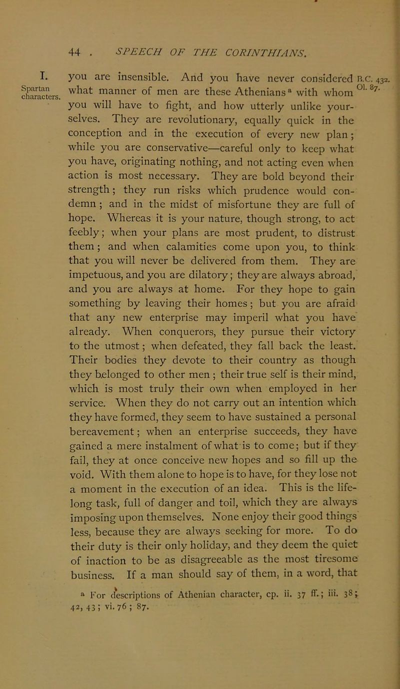 I. δρατίαπ οΙΐίΐταοΙΰΓδ. γοιι ίΐΓ6 ίηδεηδίβίε. Αηά γου Ιιανε ηενεΓ εοηδίοΙοΓεοΙ Β.α 432. ννΐιαί: ΓηαηηεΓ οΓ ηιοη αΓΟ ίΗεδε ΑίΗεηίαηβ β \νίί1ι ννίιοπι 01 87’ χου \νΐ11 Ιιανε ίο ή^ΐιί, αηθ Ιιονν ιιίίεΓίγ αη!Π<ε γουτ- δείνεβ. Τΐιεγ £Γε Γενο1υίίοηαΓ7, εςυα1ΐ7 ςπϊε1< ίη ίΐιε εοηοερίϊοη αηεΐ ίη. ίΐιε εχεευίϊοη οί ενεΓ7 ηε\ν ρΐαη; Λνΐιΐΐε 7ου ^Γε εοηδει-ναίίνε—εαι-είυΐ οηΐ7 ίο 1<εερ \νΗαί 7θπ Ηανε, οπςίηαίίη^ ηοίΐιίη^, αηά ηοί αείίη^ ενεη \νΗεη ηείΐοη 13 πιοδί ηεεεδδα^. ΤΗε7 £Γ6 13οΜ ί>ε7οηά ίΙιεΪΓ δίΓοη^ίΚ; ί1ιε7 ΐ'υη π'δ1<3 \νΗίε1ι ρπιάεηεε \νοαΜ εοη- θεηιη ; αηά ίη ίΐιε ηιίάδί οί ηιίδΓοΓίηηε ί1ΐ07 αΓΟ Γαΐΐ οΓ Ιιορε. \νΐΐ0Γ0&δ ίί ίδ 7°υΓ ηαίιίΓο, ίΗου^ίι δίΓοη^, ίο αεί ίεεΐ3ΐ7; \ν!ιοη 7ουΓ ρΐ^ηδ εγο πιοδί ρηιάεηί, ίο άίδίηΐδί ίΗεπι; αηά λνΐιεη εαΐαπιίίίεδ εοηιε υροη 7011) ίο ίΗίηΙε ίΗαί 7ου. \νί11 ηενεΓ βε θεΙίνεΓεά Γγοπι ίΐαεπι. ΤΗε7 £Γε ίιηρείυουδ, αηά 70η αΓε άί1αίθΓ7; ίΗε7&Γε α1\να73 αβΓοηά, αηά 7ου 3-Γε 3.1\να73 αί Ιιοπιε. Ρογ Λ07 Ηορε ίο £αίη δοπιείΐιίησ 57 1εανίη§· ίΙιεΪΓ ίιοιηεδ ; βυί 7ου ^Γε Σάτ&ϊά ίΐιαί ζηγ ηε\ν εηίεφΠδε ιη&7 ϊηιρεπί λνΐιαί 7οη ^νε αΐΓεηά7· λνΐιεη εοηηυεΓΟΓδ, ί1ιε7 ρηΓδυε ίΙιεΪΓ νίείοΐ'7 ίο ίΐιε υίΓηοδί; \ν!ιεη άεΓεαίεά, ί1ιε7 Γαΐΐ Ρ>3.ε1< ίΐιε Ιεαδί. ΤΙιείΓ βοάίεδ ί1ιε7 άενοίε ίο ίΗεΪΓ εουηίφ αδ ίΐιουςία ί1ιε7 Ρείοη^εά ίο οίίιεΓ ιηεη ; ίΙιεΪΓ ίπαε δεΙΓ ίδ ίΠεΪΓ ηιίηά, λνΐιίεΐα ίδ ηιοδί ίηιΐ7 ίΙηεΪΓ ο\νη \ν!ιεη επιρ1θ7εά ίη ΙιεΓ δεΓνίεε. λ¥1ιεη ί1ιε7 άο ηοί εαΓφ ουί αη ίηίεηίίοη \ν1ιίε!ι ί1ιε7 Ιιανε Γοπηεά, ίΗε7 3εεηι ίο Ιιανε δυδίαίηεά η ρεΓδοηαΙ βεΓεανεΓηεηί; ννΐιεη αη εηίοΓρπδε δυεεεεάδ, ί1ιε7 Ηανε §αίηεά α ιήογο ίηδίαΐηιεηί οΓ\ν1ιαί ίδ ίο εοηιο; Ηυί ίί ίΗε7 Γαίΐ, ίΗε7 3-ί οηεε εοηεείνε ηε\ν Ιιορεδ αηά δο ήΐΐ υρ ίΗε νοίίί. λνίίΐι ίΗεηι αίοηε ίο Ηορε ίδ ίο Ηανε, Γογ ίΗθ7Ιοδε ηοί α Γηοπιοηί ίη ίΗε εχεοηίίοη οΓ αη ίάεα. ΤΗίδ ίδ ίΐιε ΗΓε- 1οη§ ίαδΗ, ίυΐΐ οί άαη^εΓ αηθ ίοίΐ, ννΐιίεΐι ί1ιε7 &Γε α!\να75 ίηιροδίη^ υροη ίΐιειηδοίνεδ. Νοηε εη]θ7 ίΐιείτ ^οοά ίΐιΐη^δ Ιεδδ, Ιιεεαυδε ί1ΐ07 είΓε α1\να75 δεείίίη^ Γογ ΓηοΓε. Το άο ίΚβίί ά\ιίγ ίδ ίΙιεΪΓ οηΐ71ιο1ί<3α7, &ηά ί1ιε7 θεεηι ίΐαε ςυίεί οΓ ίηαείίοη ίο 1)ο αδ (Ρδα^ΓεεαΜε αδ ίΐιε ηιοδί ΙιΤεδοπιε Βυδίηεδδ. ΙΓ α πιαη δΐιουΐά 3α7 οί ίΐιεηι, ίη α \νοιχ1, ίΐιαί α Κογ (ίεδοπρίϊοηδ οί Αίΐιεηΐαη οΙιαΓαοίοΓ, ορ. ϋ. 37 ίί·; »>· 38ί 42, 43 ! νϊ. 76 ; 87.