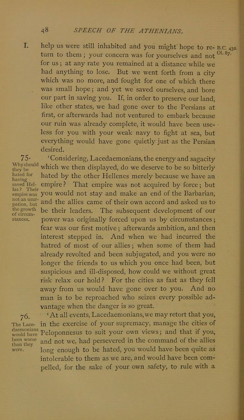 75· \νΐιγκ]ιοιι1ά Ιΐιβγ Γιε ΙΐΕΐίβά Γογ Ικινίη^ 5£ΐνβά Ηεΐ- 1α5 ? ΤΙιβίΓ ειηρΐΓβ \να5 ηοί &η ιΐϊΐΐΓ- ρη,ΐϊοη, Γ)ηΙ Ιΐιε ςι ο\νΐ1ι οί οίΓοιιιη- δίαηοεδ. 76. ΤΓίΟ Ι.ΓΙΟΕ- άαειτιοηϊαηΒ \νουΜ Γκινε Γ)6βη ΛΥΟΓ56 ΐΗηη Ιΐιεγ ννοΓβ. 48 8ΡΕΕ0Η ΟΕ ΤΗΕ ΑΤΗΕΝΙΛΝ3. Ιαοίρ 113 \νοΓε δίΐΐΐ ΐηΐιαβΐίεά αηά γου πυ^ΐιί 1ιορε ίο γο- Β.ο. 432. ίυιη Ιο ίΐιεηι; γουΓ εοηεεηι νναδ Γογ γουΓδοΙνεδ αηά ηοί 01' δ7' Γογ ιΐ3; αί αηγ Γαίε γοη Γειηαΐηεά αί 3. άΐδίαηεε \ν!ιΐ1ο \νε Ρηά αηγίβΐη^ ίο Ιοδε. Βυί \νε \νεηί ΓοΓίΗ Γγοπι α εΐίγ \ν1ιίε1ι \ναδ ηο ηιοΓε, αηά Γου^Ρί Γογ οηε οΓ \ν1ιΐεΗ ίΙιεΓε \να3 3ΓΠ3.11 Ιιορε; αηά γεί \νε δανεά ουΓδεΙνεδ, αηά 6ογο οιιγ ραΓί ίη δανΐη£ γου. ΙΓ, ΐη οΓάεΓ ίο ρΓεδεινε ουΓ Ιαηά, 1ϊ1<ο οίΙιοΓ δίαίεδ, \νε Ραά §οηε ονοΓ ίο ίΐιε ΡεΓ5ΐαπ3 αί ίΐΐ’3ί, ογ αΓίεπναΐ'άδ Ιιαά ηοί νεηίυΓεά ίο επιβαι-Ρ βεεαυδε οιιγ ηιΐη \ναδ αΒεαάγ εοιηρίείο, ΐί \νου!ά Ιιανε βεεη ιΐδο- 1ε53 Γογ γου ννΐίΐι γουΓ \νεαΡ ηανγ ίο ά^Ηί αί 5εα, βυί ενεΓγί1ιϊη§ \νου1ά βανε §οηε ςυΐείΐγ^δί αδ ίΐιε ΡεΓδΐαη άεδΡεά. '(Γοηδΐάεπη§·, Βαεεάαειηοηΐαηδ, ίΐιε εηεπ^γ αηά δα^αεΐίγ λνβίεβ λνε ίβεη άΐδρίαγεά, άο Λνε άεδεΓνε ίο 6ε 30 βΐίίεΓίγ βαίεά 6γ ίβε οίβει* Ηεΐΐεηεδ ηιεΓεΙγ βεεαυδε \νε Ιιανε αη εηιρίΓε ? Τΐιαί εηιρΐι-ε \να3 ηοί αεηυίΓεά 6γ Γογοο ; βυί γοη ννουΐεΐ ηοί 3ίαγ αηά ηιαΡε αη εηά οΓ ίΐιε ΒαΛαπαη, αηά ίβε αΐΐΐεδ εαηιο οΓ ίβεΐΓ ο\νη αεεοΓά αηά αδΡεά υδ ίο 6ε ίΙιείΓ ΙεαάεΓδ. Τβε δυβδεςυεηί άενείορηιεηί οΓ ουΓ ρο\νεΓ \ναδ οπ^ΐηαΐΐγ ίοΓεεεΙ ηροη υδ 6γ εΐΓευηΐδίαηοεδ; ΓεαΓ \ναδ ουΓ ίίΓδί ιηοίΐνο; αΓίεηνπΓάδ απιβΐίΐοη, αηά ίβεη ϊηίεΓεδί δίερρεά ΐη. Αηά ννβεη \νε βαά ΐηευΓΓεά ίβε βαίΓεά οΓ ηιοδί οΓ οιιγ αΐΐΐεδ; ννβεη δοηιε οΓ ίβειη βαά αΒεαάγ τενοΐίεά αηά βεεη δυβ]υ£αίεά, αηά γου \νοΓε ηο Ιοπ^ογ ίβε Γπεηάδ ίο υδ ννβίεβ γου οηεε Ιιαά βεεη, βυί δυδρϊεΐουδ αηά ΠΙ-άΐδροδοά, βονν εουΐά \νε Λνϊίΐιουί §Γεαί πδΡ τεΐαχ ουΓ βοΐά ? Ρογ ίβε εϊίΐεδ αδ Γαδί αδ ίβεγ Γείΐ α\\^αγ Γγοπι υδ \νου1ά Ιιανε §οηε ονεΓ ίο γου. Αηά ηο πιαη ΐδ ίο βε ΓερΓοαεβεά \ν1ιο δεΐζεδ ενεΓγ ροδδίβίε αά- ναηία^ε νάιεη ίΐιε άαη^εΓ ΐδ εο §Γε^ί· * Αί αΐΐ ενεηίδ, Βαεεάαεηιοηΐαηδ,ννε ηιαγ τείοιΊ ίΐιαί γου, ΐη ίΐιε εχεΓεΐδο οΓ γουΓ δυρι-επταογ, ηιαηα^ε ίΐιε εΐίΐεδ οΓ Ρείοροηηεδυδ ίο δυΐί γουΓ ο\νη νΐεννδ; αηά ίΐιαί ΐΓ γου, αηά ηοί \νε, Ιααά ροΓδενεΓεά ΐη ίΐιε εοηιηιαηά οΓ ίΐιε αΐΐΐεδ Ιοη^ εηου^β Γο βε Ιιαίεά, γου \νου1ά Ιιανε βεεη ςυΐίε αδ ΐηίοΙεΓαβΙε ίο ίΗεηι αδ \νε αΓΟ, αηά \νου1ά Ιιανε βεεη εοιη- ρείΐεά, Γογ ίΐιε δαΡε οΓ γουΓ ο\νη δαΓείγ, ίο πιΐε \νΐί1ι α