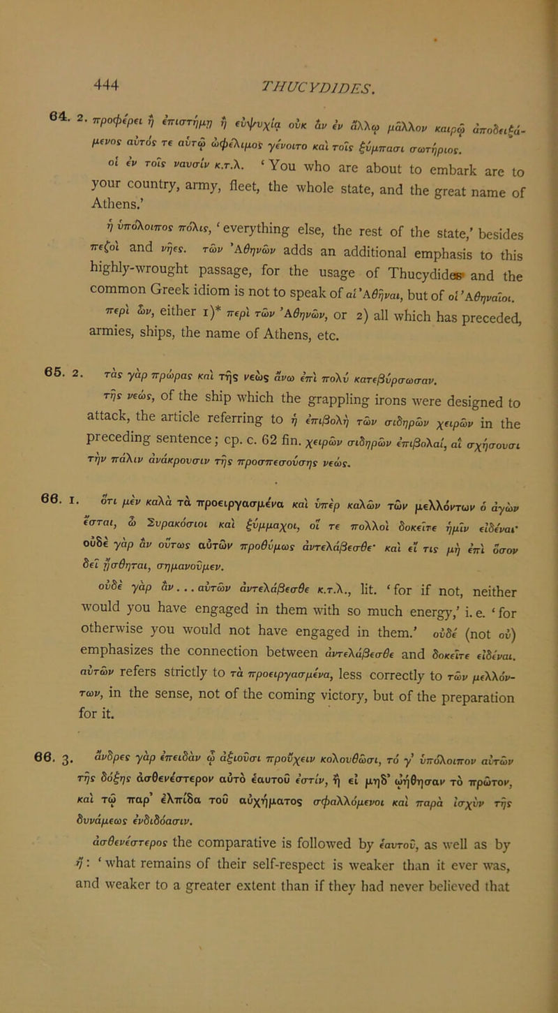 64. 2. προφίρη ί, ^η,στί,μρ ή οίκ ί. 3λλω μάλλο, καφφ απο^η^ά- μ^νοί αύτ09 Τί αντω ώφίΧψοί γ,'νοιτο καΐ τοΓί ^ύμπαιη ο-ωτηρωί. οί ί’ν Γοίί νανσίν κ.τΧ ‘ Υοιι \νΗο £ΐΓθ αΐϊοιιί ίο 0ΐπΐ3αΓΐί άτο Ιο 70ΠΓ οοαηίΓ7, αι-ηιχ, ΠεοΙ, Ιΐιβ ννΐιοίο δΐ^ίβ, αηά ΐΗβ βπεαί ηαιηβ οΓ Αΐΐιεηδ.’ ήνπόΚοιπο: πο'λίΓ,' βνβΓ^Λίη^ είδθ, Λε τεδΐ οί Λε δίαίβ,’ Ι^εδίάβδ η€ζο\ αηά νψς. των Αθηνών &(1(38 &η &ά(1ίίίοηα1 εΐΏρΙίδδίδ ίο Ιΐιίδ 1ιΐεΗΐ7-\νΓου§Ηί ραδδα§:ε, Γογ ΐΗε υδ^ο^ε οΓ ΤΙιυο^οΙίάεΒ· &ηά Λε οοιηιηοη Οπεείί ΐάΐοηι ΐδ ηοΐ ίο δρεαίί οί αίΆθήναι, Βυί οΓ οί Αθηναίοι. ττΐρι ζ)ν, εΐίΙιεΓ ι)* πιρι των Αθηνών, ΟΓ 2) α11 \νΙιίε1ι 1ΐ3.8 ρΓεοεόεοΙ, απηΐεδ, δΗίρδ, ίΐιε πίΐιιιε οΓ ΑΛεπδ, είο. 66. 2. ταί γαρ πρώρας και της νεωζ ανω ΐπι πο\ν κατ(βΰρσωσαν, της νΐως, οΓ ίΐιε δΐιίρ \νΗΐοΗ ίΐιε §^Γαρρ1ίη§ ΪΓ0Πδ ΛνεΓε όεδί§;ηε(1 ίο αίί&οΐί, ίΐιε &Γίίο1ε τεΓεΓΓίη^^ ίο ή ίπιβοΧί, τών σιδηρών χηρών ΐη ίΐιε ρΓεοε(ίΐη£^ δεηίεηεε; ερ. ο. 62 βη. χ€ΐρών σιδηρών ΐπιβολαί, αί σχησουσι την παΧιν ανακρονσιν της προσπΐσονσης ν(ώς. 66. I. 5τι μίν καλά τά προεφγασμ^να κα'ι ίπερ καλών τών μελλόντων 6 άγων εσται, ώ Σνρακόσιοι καί ξΰμμαχοι, οι τε πολλοί δοκείτε ήμΐν είδε'ναι' ουδέ γάρ &ν οΰτως αυτών προθύμως άντελάβεσθε- καί εΐ τις μί, επί οσον δε7 ησθηται, σημανονμεν. ουδέ γάρ δν. .. αυτών άντελάβεσθε κ.τ.λ., ϋί. ' Γογ ιΓ ηοί, ηεϊΛεΓ \νου1ά 7ου Ηανε εη^α^^εά ΐη Λέπι \νΐΛ δο ηιυοίι εηεΓ^,’ ΐ. ε. ' Γογ οΛεΓλνΐδε 70η \νοπΜ ηοί βανε εη§;&ο;6(ΐ ΐη Λεηι.’ οΰδέ (ηοί ου) εΓηρβ&δΐζεδ Λε εοηηεείΐοη βεί\νεεη άντελάβεσθε αηά δοκείτε είδεναι. αυτών τεΓεΓδ δίΠ0ίΐ7 ίο τά προειργασμενα, Ιεδδ εθΓΓεθίΐ7 ίΟ τών μελλόν- των, ΐη ίΗε δεηδε, ηοί οΓ ίΗε εοηιΐη§; νΐείθΓ7, βυί οΓ ίΗε ρΓεραΓδίΐοη Γογ ΐί. 66. 3· “ί'δ/ϊΡΓ γάρ επειδάν ώ άξιουσι προϋχειν κολουθώσι, τό γ υπόλοιπον αυτών τής δόξης άσθενε'στερον αυτδ εαυτου εστίν, ή εί μηδ’ ωήθησαν το πρώτον, και τώ παρ ελπίδα του αυχηματος σφαλλόμενοι και παρά Ισχυν τής δυνάμεως ένδιδόασιν, άσθενόστερος Λε ΟΟΓΠρ&Γαίΐνε ΐδ Γοΐίολνεά ^7 ('αυτοΰ, ΆΒ \νε11 αδ \3γ η: ’ \\Λαί τεπιαΐηδ οΓ ΛεΐΓ δεΙΓ-Γεδρεεί ΐδ \νεα1ίεΓ Λαη ΐί ενεΓ \ν&δ, &η(Γ \νεα.]ίθΓ ίο 3. ^ΓεαίεΓ εχΙεηί ίΗαη ΐΓ ί1ιε7 ΙιαοΙ ηενεΓ βε1ΐενε(3 ΐΗαί