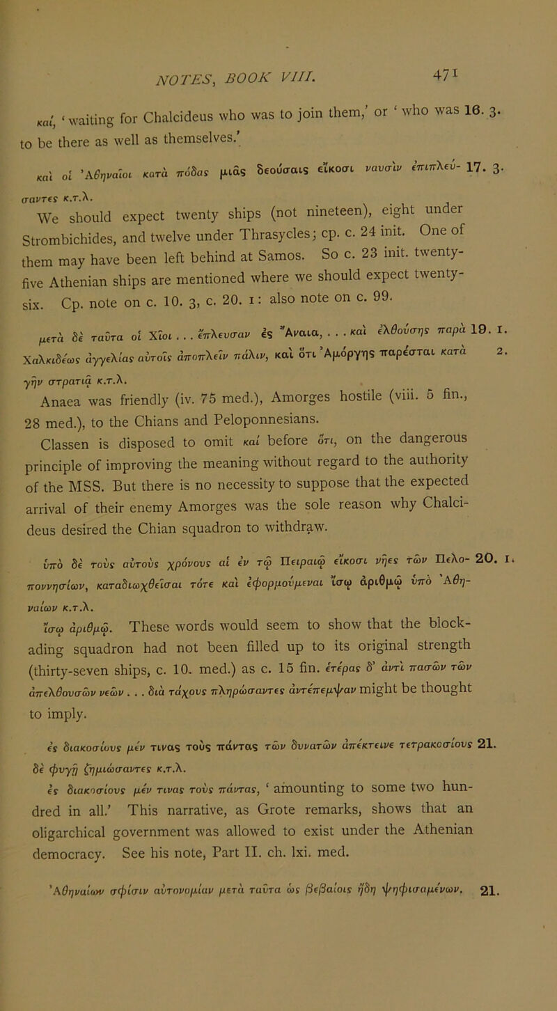 καΐ, < ΛναΐΙϊη^ Γογ ΟΗαΙαάευδ νυΗο \να5 Ιο ]θίη ΛεΐΏ,’ ογ ' \νΗο γναδ 16. 3· Ιο Ι^ε ΐΗοΓε α.δ \νε11 3.δ Λβπίδείνεδ. «„1 οί \\Βψα\οι κότα ποδαν μιάδ δεου'σαΐ9 εϊκοσι νανσ\ν ίπιττλβύ- 17. 3· σαντΐ! κ.τ.λ. \Υο δΐιουΐά εχρεεί ^νεηΐχ δΗϊρδ (ηοΐ ηΐηεΐεεη), ει§Ηΐ; ιιηάεΓ 5ΐΓθΐηΐ3ΪοΙιί(1εδ, αηά Ιλνεΐνε υηάεΓ ΤΗταδγοΙεδ; ορ. ο. 24 ιηιΐ. Οηε οΓ Λοιη πιαχ Γι&νε Ι^εεη ΙεΓΐ 1)εΗϊηά 3.ί δαιηοδ. δο ο. 23 ιηιΐ:. ΙννεηΙχ- βνε ΑΛεηΐ&η δΗϊρδ αΓε πιεηΐΐοηεά λνΙιεΓε \νε δΙιουΙά εχρεεί ί\νεηίχ- δίχ. €ρ· ηοίε οη ε. 10. 3> 20. ι: 3-Ιδθ ηοίε οη ε. 99. μ(τα 8ΐ ταΰτα οί Χΐοι . .. ί'πλΐυσαν εξ Αΐ'αια, ... και Χαλκιδίωί άγγίλΙαί αντοΐί αποπλεΐι/ πάλιν, και δτι Άμόργης ΐλθονσηί παρά 19. I παρέσται κατά 2 ■γην στρατιά κ.τ.λ. Αηαεα ^ν&δ ΓΓΪεηάΙΐ’ (ίν. 75 ιηεά.), ΑηαοΓ^εδ Ηοδίϋε (νΐϋ. δ βη., 28 ιηεά.), ίο Λε ΟΗΐίΐηδ αηά Ρείοροηηεδΐαηδ. 0ΐ3δδεη ϊδ (Ιϊδροδεά ίο οπιΐΐ καί Ι^είοΓε δη, οη Λε (Ιαπ^εΓοαδ ρΓΐηεΐρΙε οί ΐπιρΓονϊη^ Λε πιεαηΐη^ \νΐΛοηΙ τβ§Άτά ίο Λε αυΛοΓΐΙχ οί Λε Μδδ. Βϋί Λείε ΐδ ηο ηεεεδδΐΐγ ίο δυρροδε ΐΗαΙ Λε εχρεείεά 3ΓΓΪνα1 οΓ ΛεΐΓ εηειηγ ΑιηοΓ^εδ \ν3δ ίΗε δοΙε τεαδοη λνΐιγ €Γΐ3^1οΐ- (3ευδ άεδΪΓεά ίΗε 0βΐ3η δηυαοίΓοη ίο \νϊίΙΐ(ΐΓ3\ν. υπο δέ τους αυτονί χρόνου: αί «V τώ Πειραιώ είκοσι νψ: των Πελο- 20. ποννησίων, κατα^ιωχθΐΐσαι τδτε και ίψορμονμιναι ισψ αριθμώ υπό Αθη- ναίων κ.τ.λ. ΐσω αριθμώ. ΤΗεδε λνθΓ0δ γγουΐά δεειη ίο δΒο\ν ίΐιαί Λε ι)1οο1^- αείΐη^ δςηαάΓΟη Ηαά ηοί Ι3εεη βΐΐεά υρ ίο ΐίδ ΟΓΪ^ΐηαΙ δίΓεη^ίΙι (ίβΪΓίγ-δενεη δβϊρδ, ε. 10. πτεά.) αδ ε. 15 βη. ίτίρα: δ’ άντ'ι πασών τών απίλθουσών νΐών ... δια τάχου: πληρώσαντι: άντεπίμψαν Πΐΐ^βί ϊ)ε Λοη^βί ίο ΐηιρίγ. ε’ϊ διακοσίου: μεν τιΐ'αξ του$ ττάιταξ τών δυνατών αττεκτειζ/ε τετρακοσιου: 21. δε φυγΐι ζημιώσαντε: κ.τ.λ. ε: διακοσίου: μεν τινα: του: πάντα:, ' 3Π10νΐηίΐη§; ίΟ δθηΐ6 ί\ΥΟ βπη- (ΐΓεά ΐη αΐΐ.’ ΤΗϊδ ηαΓΓΕίϊνε, αδ ΟΓΟίε τεπιαΓίίδ, δβο\νδ Λαί &η ο1Ϊ23.Γεβϊθ3ΐ ςονεΓΠΓηεηί ιγαδ α11ο\νεά ίο εχΐδί ηηάεΓ Λε ΑΛεηΐ^η ΓΐεηιοοΓαε^. δεε Ηΐδ ηοίε, ΡαΓί Π. εβ. Ιχΐ. πιεά. 'Αθηναίων σφίσιν αυτονομίαν μετά ταΰτα ώϊ βέβαιοι: ηδη φηφισαμε'νων. 21.