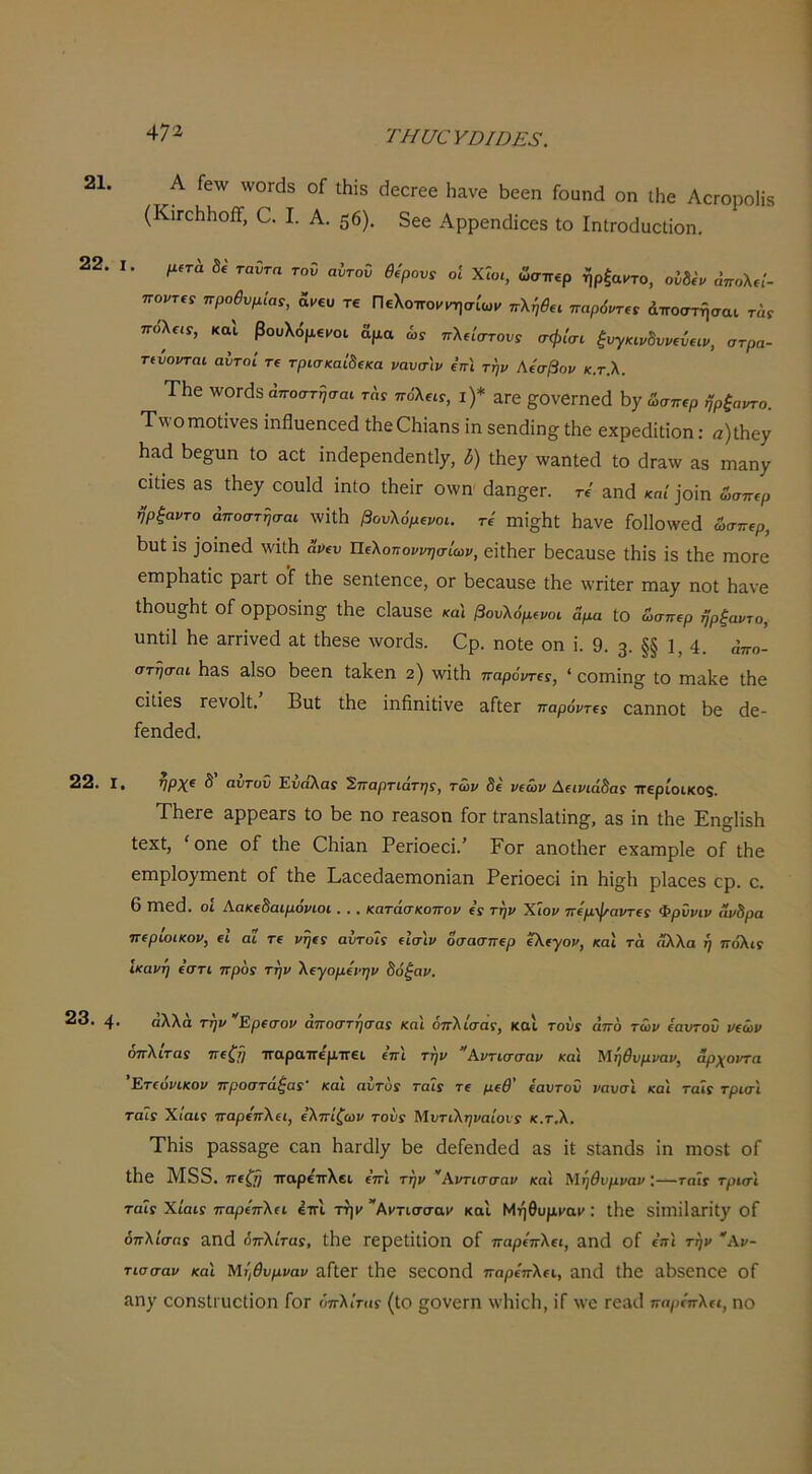 21. 22. 22. I 23. 4 ΤΗυ€ΥΟΙΟΕ3. Α ΓβΛν \νθΓ(1δ οί Λΐδ οΙεοΓβε Ιιανε ϋεεη Γοαικί οη ιΗε ΛοΓοροΙίδ (ΚίΓοΗΠοίΤ, Ο. I. Α. 56). δεε Αρρεηάΐεεδ Ιο ΙηίΓοοΙυεϋίοη. I. μ^τά δί' ταΰτα τον αύτοΰ 6,'ρον, οΐ Χί„., ώσπβρ ήρξα^το, ούδίν όπολ,ί- ποντ,, προθυμία,, &νεν τε Πελοποκ^^σίω. πλί,θ,, παρόντ,, άποστήσαι τώ. πολίΐί, και βουλόμει/οι αμα ώί πλήστον, σφίσι ξυγκιν8υν€ύ(ΐν, στρα- τεύονται αυτοί τΐ τρισκαί8(κα ναυσιν ΐπι την Αίσβον κ.τ.λ. ΤΗε \νθΓ(3δ αποστησαι τα, πόλεΐΓ, ι)* αΓε ^ΟνεΓΠεά ώσπερ ηρξαντο. Τν\·οιηοΙινεδ ίηβυεηεεά ΛεΟΗΐαηδ ΐη δεηάΐη^ Λε εχρεάίΐίοη; α)ΐΗε7 ΙΐΆά 5ε§υη ίο Άοί ίηάερεηάεη^, δ) ΐΗε^ %ναη1εβ ίο άτΆ^ν ά5 τηαηχ οΐίίοδ &δ ίΗεχ οουΜ ΐηΐο ΛεΐΓ οννη' βαη^εη τε' ^ηά κη/)οΐη ώσπερ ηρξαντο αποστησαι \νΐί1ΐ βουλόμενοι. τε Γηϊ^ΙΐΙ Ιΐανε Γθ11θ\νεά ώσπερ, ΐ3υί ϊδ ]οΐηεά \νίί1ι ανευ Πελοηοννησίων, εΐίΠεΓ Ιίεοαϋδε ίΗΐδ ΐδ ΐΗε ιηοΓε εηιρίι&ίΐε ρ&Γί ο’Γ Λε δεηίεηεε, ογ ^εεαυδε Λε \νπίεΓ ιηα^ ηοί Ηανε Λθυ§;ΐΊί οί ορροδΐηε^ ίΐΐε εΐ&υδε καί βονλόμενοι αμα ίο ώσπερ ηρξαντο, υηίΐΐ Ηε αΓπνεβ αί Λεδε λνοΓάδ. Ορ. ηοίε οη ΐ. 9. 3. §§ 1, 4. απο- στησαι Ηαδ Είδο 5εεη ίδ,ΐζεη 2) λνίΐΐι παρόντε,, * εοηιίη§^ ίο ηιαίίε ίΗε οΐΐίεδ ΓενοΙί. Βιιί ίΐιε ΐηβηϊΐΐνε 3,ΓίεΓ παρόντε, ε&ηηοΐ 5ε (1ε- Γεη(1ε(1. • νΡΧ^ δ αυτοϋ Ευάλα, Σπαρτιάτης, των δε νεών Αεινιάδα, ττερίοικοξ. ΤΗεΓβ αρρε3,Γδ ίο 5ε ηο τε&δοη Γογ ίηηδίαίΐη^, &δ ΐη ί5ε Εη^ΙΐδΗ ΙεχΙ, 'οηε οί ί5ε 05ΐ&η Ρεποεεΐ.’ Ρογ 3,ηοί5εΓ εχαπιρίε οΓ ί5ε εηιρίο^πιεηί οΓ ί5ε Ρδ,εεοΙ&εΓηοηία,η Ρεποεοί ΐη 5ΐ§5 ρΐ&εεδ ερ. ε. β ΙΏε(1. οι Αακεδαιμονίοι. . . κατάσκοπον ε, την Ε,ιον πεμφαντε, Φρυνιν άνδρα περιοικον, ει αΐ τε νηε, αυτοί, είσ'ιν δσασπερ εΧεγον, καΐ τά άλλα ή πόλι. Ικανή εστι προ, την Χεγομενην δόξαν. • αλλα την Ερεσον αποστησα, και οπΧισα,, και τού, από των εαυτού νεών οπΧιτα, πεξη παραπέμπει επι την Αντισσαν κα'ι ^ίηθυμναν, άρχοντα Ετεονικον προσταξα,' και αυτό, ταί, τε μεθ εαυτού ναυσ\ κα\ ταϊ, τρισι ταΐ, Χίαι, παρεπΧει, εΧπίζων τού, ΜυτιΧηναίοι-, κ.τ,Χ. Τ5ΐδ ρ3,8δ3.§^ε εαη Ηθ,ΓΐΙΙγ 5ε (ΙεΓεηάεοΙ αδ ΐί δΓ^η(1δ ΐη ηιοδί οΓ ί5ε Μδδ. 'σεζτι παρεπλει επι την ^Αντισσαν και ΧΙηθνμναν '—ταΐ, τρισϊ ταΐ, Χίαι, παρεπΧει έπι τηκ Αΐ'τισσακ κα'ι Μήθυμί'αΐ': ί5ε δΐπΐΐΐΛΠΐ^ οΓ όπΧίσα, 3,ηά οπΧίτα,, ΐ5ε Γερείΐΐΐοη οΓ παρεπΧει, £ΐη(1 οΓ επι την Αν- τισσαν και Μηθυμναν α,ΓίεΓ ί5ε δεθθη(1 παρεπΧει, αη(Ι ί5ε α5δεηοε οΓ ίΐη^ εοηδίι υείΐοη Γογ όπΧίτα, (ίο ςονεΓη \ν5ΐεΙι, ΐΓ Ννε τεαιΐ παράτΧει, ηο