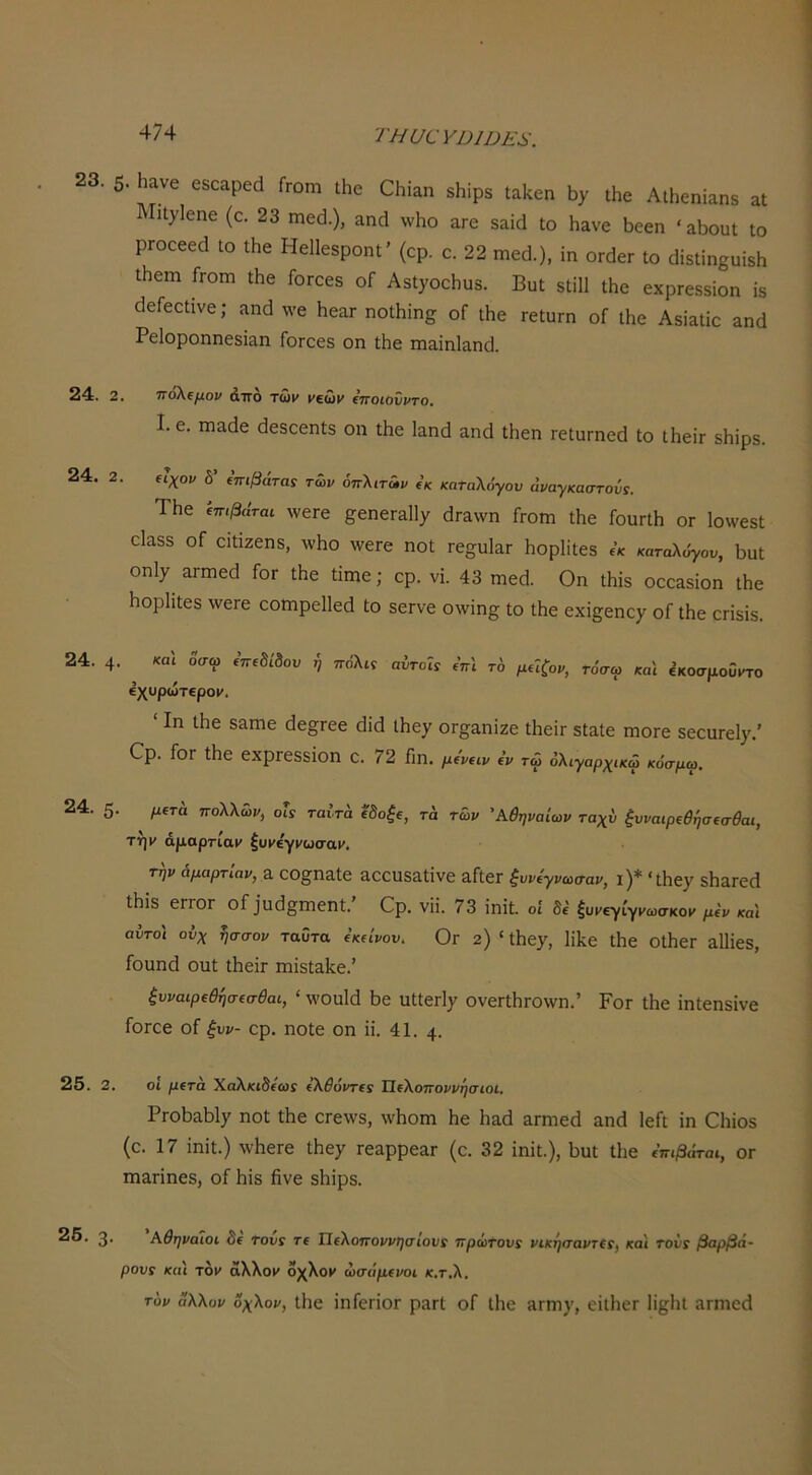 τπυανηιηΕ^'. 23. 5. ίϋοαρβά Γγοπ, ιΐ,ο 01,!,„ Αώε„ία„8 « ΙιΙ}^ΐ€η€ (ο. 23 ηΐ6(].), αηά \ν1ιο &γο 8αίά ΐο Η&νε 5οεη ' αΐιουί Ιο ρΓΟοβεά 10 ΐΗε Ηεΐίεδροηΐ’ (ορ. ο. 22 χη^ά.), ϊη ΟΓάεΓ ΐο (ΙΐεΐίηβϋΐδΗ ΐΗεηι Γγοπι ΐΗβ Γογο68 οΓ Α8ΐ)ΌοΗυ3. ΒυΙ δΙίΙΙ ΐΗο εχρΓεδδίοη Ϊ8 άεΓεοΙινε; ηηά \νε ΗεαΓ ηοΛϊη^ οΓ Λε ΓεΙυΓπ οί ΐΗε Αδΐαΐίε &ηά Ρείοροηηεδΐαη ΓοΓοεδ οη Λε Γη&ΐηΐίΐηοΐ. 24. 2. πόλεμον άπο τώΐ' μεώμ (ηοιοΰντο. I. ε. πΐ£ΐ(1ε άεδοεηίδ οη Ιήε Ιαηά Άηά ΐΗεη ΓεΙαπηεϋ Ιο ΐ1ιεΪΓ δΐιΐρδ. 24. 2. ίΐχον δ’ ίπφάταί των όπλιτων ί’κ καταλόγου άναγκαστου5. ΤΗε ίπφάται. ^νε^ε §;εηεΓ&11γ άπαννη Γγοιώ Λε ΓοαπΗ ογ 1ο\νεδΙ εΙαδδ οΓ ειΐιζεηδ, λυΗο λνειε ηοΐ τε^υΙ^Γ Ηορίϊΐεδ « καταλόγου, Βυϋ οηΐ7 ΕΐΓΐηεά Γογ ΐΗε Ιίιηε; ορ. νΐ. 43 πιογΙ. Οη Λΐδ οοο^δίοη Λε Ηορίΐΐεδ \νεΓε οοηιρείίβά Ιο δεΓνε ο\νΐη§ Ιο ΐΗε εχϊ§;εηε7 ΟΓίδίδ. 24 4. κα\ οσω εττεδίδου ή πόλις αυτοις ΐπι το μιΐζον, τόσω και εκοσμοΰιτο εχυρώτερογ. ' Ιη ΐΗε δαηιε (3ε§;Γεε (ίΐ(1 ιΗε^ θΓ§;αηΐζε ΛεΪΓ δίαίε ηιοΓε δεουΓε1)'.’ Ορ. Γογ ΐΗε εχρΓεδδϊΟη ο. 72 Γΐη. μ('ν€ΐν 4ν τώ όλιγαρχικώ κόσμω. 24. 5· μίτά πολλών, οΐς ταίτά ίδοξΐ, τά των Αθηναίων ταχύ ξυναφΐθήσ€σ·θαι, τήμ άμαρτίαγ ξυγεγί'ωσαγ. την αμαρτίαν, 3, 00§^η3ίε Ε0εΐ1δ3ΐΐνε εΓΙοΓ ζυνεγνωσαν, I )* * [Ηε^ δΙίΕΓεοΙ ΐΗϊδ εΓΓΟΓ οΓ ^η^3£^^ηεηι. Ορ. νΐί. 73 ϊηίΐ. οί δέ ξυγεγίγγωσκογ μεν καί αυτοί ουχ ^σσον ταυτα εκείνου. Ογ 2) ' Λεχ, ΙϊΙίΟ Λε οΛεΓ αΙΗεδ, Γουηά οηΐ ΐΗεΪΓ πιϊδίΕΐίε.’ ξυναφεθησεσθαι, ‘ λνοϋΐά Γ)ε υΚεΓΐ^ ονεΓΐΗΓθ\νη.’ ΡοΓ ΐΗε ΐηίεηδίνε ΓοΓοε οΓ ξυν- ορ. ηοίε οη η. 41. 4· 25. 2. οί μετά Χαλκιδε'ως έλθόντες Ιίελοποννησιοι. ΡγοΓ)3517 ηοΐ Λε 0Γε\νδ, \νΗοηι Ηε Ηαά ΕΓηιεά &ηο1 ΙεΓ[ ΐη Οΐήοδ (ο. 17 ϊηΐΐ.) \ν·ΗεΓε ΐΗεχ τεαρρεαΓ (ο. 32 ίηΐΐ.), Ιιυΐ Ιΐιε έπιβάται, ογ Γηαπηεδ, οΓ Ηΐδ βνε δΐιΐρδ. 26. 3. Αθηναίοι δε τους τε Τίελοποννησίους πρώτους νικηναντες, καί τούς βαρβά- ρους καί τον άλλογ οχλοκ ώσάμενοι κ.τ.λ, τον (Ίλλον όχλον, ΐΗε ΐηΓεΓΪΟΓ ρΕΓΐ οΓ Ιΐιε 3ΓΓη)', είΐΙιεΓ ΙΪ8;Ηΐ ίίΓηϊΟΓΐ