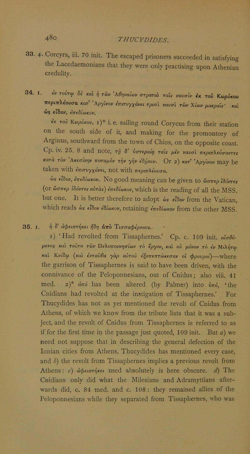 4^0 ΤΗυ€ΥΌΙΌΕ8. 33. 4· €ογο7Γ3., ίϋ. 70 ϊηίΐ;. ΤΗε εδοαρεά ρή8οηεΓ8 8αεεεε(1εά ΐη δαΙίδΓ)'ΐη^ Λε Ι^αεε^αεηιοηϊαηδ ΛαΙ ΐΐΊε)^ \νεΓε οη!)» ρΓΕΟΙΐδΐη^; υροη ΑΐΗεηΐαη ΟΓεάυΙϊΙ,ν. 34. I. ΐν τοντω δε και ή των 'Αθηναίων στρατια ταΐί νανσίν ίκ του Κωρύκου ττεριπλεουσα κατ ’Αργΐνον ΐπιτυγχάνα τρισ'ι ναυσΙ των Χίων μακραΐί' και ως ειδομ, ΐπίδίωκον. εκ τοΰ Κωρΰκου, ι)* ΐ. β. δίΐίΗη^ ΓΟϋπά ΟοΓ^ουδ Γγοιπ ΐΗεΪΓ δίαΐίοη οη Ιΐιε δουΐΗ δίάε οΓ ΐι, &η(3 ιηαΐίίη^ Γογ Λε ρΓοιηοηΙΟΓ/ οΓ Ατ£[ίηυ8, δοι1ι11^ν3.Γ(^ Γγοπι ΐΗε ίο\νη οΓ ΟΗΐοδ, οη ΐΗε ορροδΐΐε 003.81. Ορ. Ϊν. 25. 8 αηά ηοίε, τ!} δ’ νστιραία ταίς μίν νανσ'ι 7Γ€ριπ\(νσαντ€: κατα τον 'Ακΐσίνην ποταμον την γην ΐδρουν. Ογ 2) κατ 'Αργ'ινον Πΐα^' 1)ε ΙαΙίεη ΛνΐΐΗ ίπιτνγχάνΐΐ, ηοΐ \νΐΐ;1ΐ ττ^ριπλίουσα. ώί (ΐΒον, ΐπώίωκον. Νο §Οθά Γηε&ηΐη^ Ο&η 1)ε §;ϊνεη ίο ώσπερ 'ώύντίς (ογ ώσπερ 'ώόντα αυταί) ε’πεδιωκοι/, \ν1ΐΐθΗ ΐδ ΐΗε Γεαάίη» οΓ &11 Λε Μδ3. 1)ΐιί οηε. Ιΐ ΐδ Ι^εϋΙεΓ ΛεΓεΓοΓε ίο &άορΙ ώί ειδοι/ Γγοιπ ίΗε ν3,ίΐε3,η, \\4ιίε1ι Γε^άδ ώι ειδον (8ίωκον, Γεία,ΐηΐη§; επεδίωκοι/ Γγοπι ίΐιε οίΗεΓ Μδδ. 35. I. >7 δ’ άψΐΐστηκα ή8η άπδ Ύιατσαφίρνον!. ι) Ήαά ΓενοΙίεά Γγογπ ΤΐδδαρΐτεΓηεδ.’ Ορ. ο. 109 ΐηΐί, αίσθύ- μΐνοί κα'ι τούτο των ΏΐΧοττοννησίων το €ργον, και ού μόνον το (ν Μιλητω και ΚνίΒω (καί όντανθα γαρ αίιτοΰ ε’^επεπτώκεσαι/ οί φρουροί^—λνΙιεΓε Λε ^3ΓΓΪδοη οΓ ΤΐδδαρΙτεΓηεδ ΐδ δαΐά ίο Η^νε 1>εεη άΓΐνεη, \νΐί1ι ίΗε οοηηΐναηεε οΓ ίΐιε Ρείοροηηεδΐαηδ, ουί οΓ Οηΐάιΐδ; αΙδο νΐΐΐ. 41 ηιεά. 2)* από 1ΐ3,δ Γ>εεη αΙίεΓεά (5^ ΡαΙπιεΓ) ΐηίο ύπό, 'ίΐιε 0ηΐ(1Ϊ3,ηδ 1ΐ3(3 τενοΐίεά ηί Λε ΐηδίΐ^^αίΐοη οΓ Τΐδδ3ρΗεΓηεδ.’ Ρογ Τΐιυογάΐάεδ Ιιαδ ηοί αδ )'εί ιηεηίΐοηεοί ίΗε τενοΐί οΓ Οηΐάυδ Γγογπ ΑίΗεηδ, οΓ \νΗΐοΗ \νε Ηηονν Γγογπ ίΗε ίΓΪΗπίε Ιΐδίδ ίΗαί ΐί \ν3δ 3. δπΗ- ]εεί, αηά ίΗε τενοΐί οΓ Οηΐάπδ Γγοπι ΤΐδδαρΗεΓπεδ ΐδ τεΓεΓΓεά ίο &δ ΐΓ Γογ ίΗε βΓδί ίΐπιε ΐη ίΗε ρα.δδ3§^ε ]υδί ςποίεά, 109 ΐηΐί. Βυί α) \νε ηεεβ ηοί δυρροδε ίΗαί ΐη άεδθΓΪΗΐησ ίΗε ^εηεΓΟ,Ι (ΙεΓεείΐοη οΓ ίΗε Ιοηΐαη εΐίΐεδ Γγοπι ΑίΗεηδ, ΤΗυεγάΐίίεδ Ηαδ Γηεηίΐοηεά ενεΓ)' 03δε, ο,ηά ί>) ίΗε τενοΐί Γγοπι ΤΐδδαρΗεηιεδ ΐηιρίΐεδ 3 ρΓενΐουδ τενοΐί Γγοπι ΑίΗεηδ: ^) άφΐΐστήκα υδεά 3Ηδο1υίε1)' ΐδ ΗεΓε οΗδουΓε. «') ΤΗε Οηΐάΐαηδ οηΐγ <3ΐ(1 \νΗ3ί ίΗε Μΐίεδίαηδ αηό Α(ΐΓ3ηΐ}·ΐΐΪ3ηδ 3ΓΐεΓ- \ν3Γθ1δ άΐά, ο. 84 πιεά. αηβ ο. 108 : ίΠε7 Γειηαΐηείΐ αΙΗεδ οΓ ίΗε Ρείοροηηεδΐηηδ Λνΐιϊΐε ίΗεν 8εραΓ3ίεΓΐ Γγογπ ΤΐδδαρΗεΓπεδ, λυΗο \ν3δ