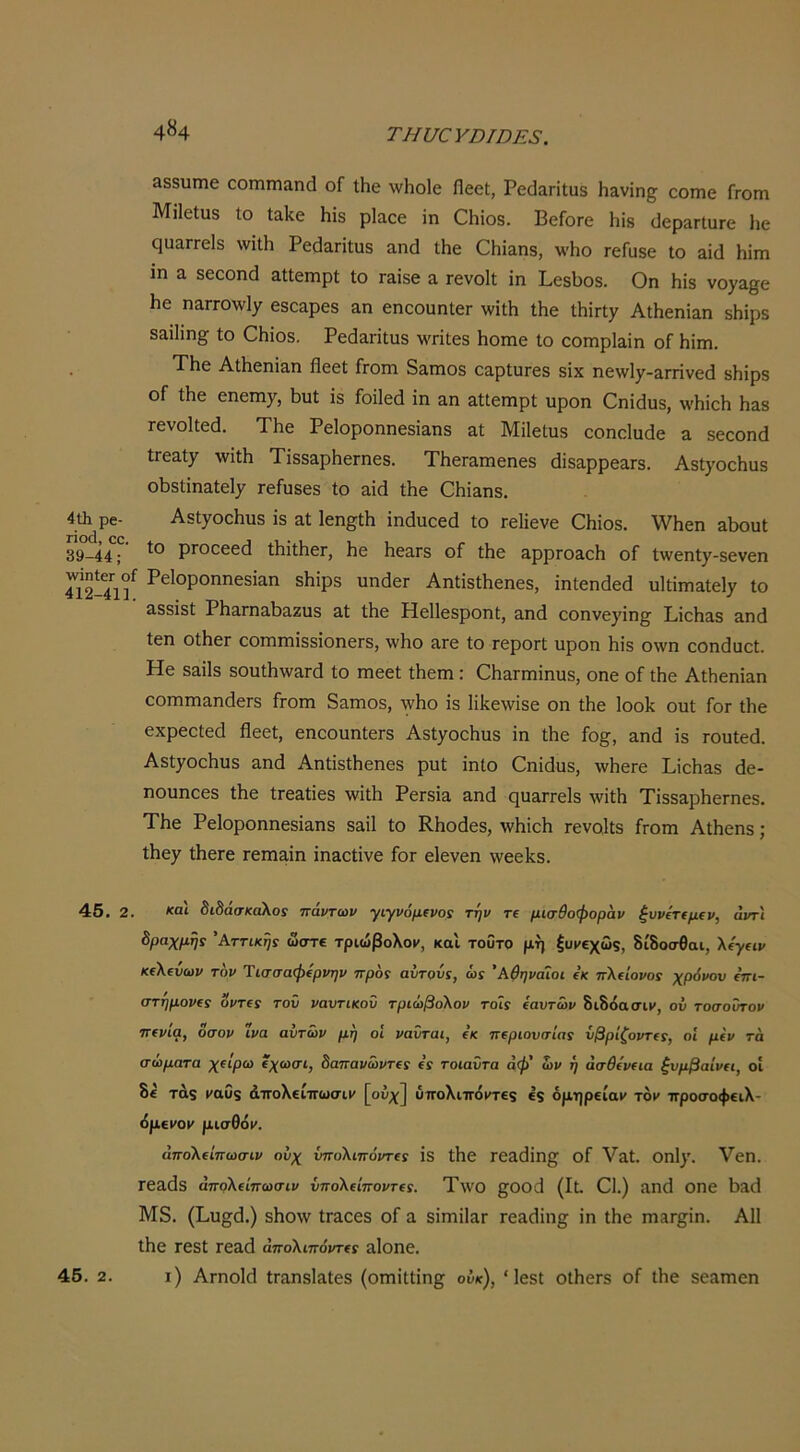 4«4 ΤΗυαΥΌΙΌΕ8. 388υιηε οοηιιηαηά οΓ ΐΗβ \νΙιο1ε Πεοί, ΡεάαΓΪ1;π8 Η&νΐη§^ οοηιο Γγογπ Μϋεΐιΐδ Ιο Ιαίίε ΗΪ3 ρΙαεε ίη Οΐιίοδ. ΒεΓοΓε 1ιΐ8 (Ιερ^ΓΐυΓε 1ιε ςααΓΓεΙδ \νί11ι Ρε(3&ΓΪΐυδ αηά ΐΗε ΟΗϊαπδ, \\'Ηο τεΓυδε Ιο 3Ϊ(1 Ηϊγπ ιη 3, δεοοηά αΐίειηρί ίο Γ3ΐδε α Γενοΐΐ ίη ΒεδΙ)θδ. Οη Ηίδ νορ^ε 1ιε η^ΓΓΟλνΙχ εδοαρεδ &η εηοοαηίεΓ ^ν^Λ Λε Λίπχ ΑΐΗεηΪ3η δΗίρδ 83ί1ίη^ ίο ΟΗίοδ, Ρεάαπίαδ \\'π1εδ Ηοπιε ίο εοπιρΙαίη οΓ Ηίηι. • ΤΗε Αΐ1ιεηί3η βεεί Γγοπι δ^πιοδ ειρΙιίΓεδ δίχ ηενν1^^-3Γπνε(1 δΗίρδ οΓ Λε εηεηΐ7, Ι^υί ίδ Γοίΐεά ίη αη αΐΐεπιρί υροη Οηίάυδ, ννίιίεΙι Η&8 Γενοΐΐεά. ΤΗε Ρείοροηηεδίαηδ αΐ ΜίΙείυδ εοηοΐυάε ε δεεοηά ΐΓεαίχ \νί1ίι ΤίδδαρΗεΓηεδ. ΤΗεΓΕπιεηεδ άίδαρρεαΓδ. Αδί^οείηΐδ οΐ3δΙίη3ίεΐ7 τείυδεδ ίο 3ί(1 Λε ΟΠί^ηδ. 4ΰι ρβ- Αδΐ7οε1ιη8 ίδ αί 1εη§ΐΗ ίηάυεεά ίο τεΐίενε €Ηίοδ. \νΗεη &5ουΙ 39-44; ρΓΟοεεά ΙΙιίΐΗεΓ, 1ιε ίιεαΓδ οΓ ίΗε ηρρΓΟΕοΙι οΓ ί\νεηί7-8ενεη Γι2-41? δίιίρδ υη(1εΓ ΑηΙίδΛεηεδ, ίηίεηάεά υ1ΐίτη3ΐεΐ7 ίο Εδδίδί ΡΗαΓηαΙ^αζυδ &ί Λε Ηεΐίεδροηΐ, αηά εοηνε7ίη§ ΡίεΙίΕδ &ηά ίεη οίΗεΓ οοπιηιίδδίοηεΓδ, \ν1ιο Ετε ίο τεροΓί ηροη ίιίδ ο\νη εοηάυοί. Ηε δΕίΙδ 8θαΛ\νΕΓ(1 ίο ηιεεί Λέπι: ΟίΐΕΓηηίηυδ, οηε οΓ ΐΗε ΑΛεηίΕη οοπιηίΕηάεΓδ Γγοπι δΕπιοδ, \νΗο ίδ ΙίΙίεννίδε οη Λε Ιοοίί ουί Γογ Λε εχρεείεά βεεί, εηεοηηίεΓδ Αδί7θοΗιΐδ ίη Λε Γο^, Εηά ίδ Γουίεά. Αδί7θοΗυδ Εηβ ΑηίίδΛεηεδ ρυί ίηΐο Οηίβυδ, \νΗεΓε ΡίεΙιΕδ άε- ηουηοεδ Λε ίΓεΕίίεδ ννίΛ ΡεΓδίΕ Εηβ ςϋΕΓΓεΙδ ^νίίβ ΤίδδΕρβεΓηεδ. Τβε ΡεΙοροηηεδίΕΠδ 8εΠ ίο ΚΗοάεδ, τλΛϊοΗ Γενο,ΐίδ Γγοπι ΑΛεηδ; Λε7 ΛεΓε τεπίΕίη ίπΕΟίίνε Γογ εΙενεη ννεεΙίδ. 46. 2. διδάσκαλος πάντων γιγνόμινος την τΐ μισθοφοράν ξννετ€μ€ν, άντ'ι δραχμής Αττικής ώστ€ τριώβολον-, και τοΰτο μη ξυμεχώξ, δίδοσθαι, λ/γειι/ κελευων τον Ύισσαφίρνην προς αυτονς, ώς ’Αθηναίοι ε’κ πλείοι/οί χρόνον (πι- στημορΐς υντ(ς τοΰ ναυτικόν τριώβολον τοΊς ίαυτων διδόασιΐ', ον τοσοΰτον πινία, όσον ΐνα αυτών μη οΐ νανται, ε’κ π^ριονσίας ΰβρίζοντίς, οί μίν τά σώματα χΐίρω ΐχωσι, δαπανώντΐς (ς τοιαϋτα άφ' ών ή άσθίν€ΐα ξυμβαίνα, οί δε' τάζ ('αυξ άττολείττωσιι/ [οΰχ] ύιτολιπ6>τε9 έ$ δμηρείαν τον προσοφειλ- (ίμεΐΌμ μισθόν. άπολ€ίπωσιν ούχ νπολιπόντΐς ίδ Λε Γ0Ε(1ίη§^ οΓ ΥΕί. 0ηΐ7· Υεπ. ΓεΕάδ άπολΐίπωσιν ΰπολΐίποντΐς. Τ\νθ βΌΟβ (Ιί. 01.) Επβ ΟΠε ί)Ε(1 Μδ. (Βυ^β.) δΗο\ν ίΓΕΟεδ οΓ ε δίηιίΐΕΓ τεΕβίη^ ίη ίΗε πΐΕΓ§;ίη. Α11 ΐΗε τεδί τεΕά άπολιπόνης Εΐοηε.