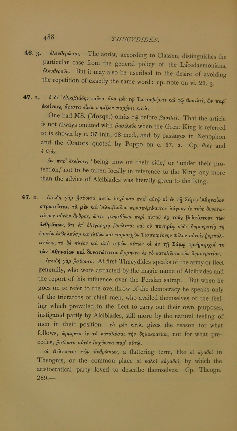ΤΗυ€ΥηΐΟΕ3. . 3. ΤΗο αοπδΐ. Άοοοτάΐηξ ΙΟ ΟΙ^δδοη, οΗδίίη^αίδΗοδ ΐΗβ ραΠιοαΙαΓ οαδο Γγοπι Ιΐιε £;6ηεΓ&1 ροΗοχ οΓ ΐΗβ Ι,αοοάαοιηοηΐίΐηδ, €λ€υθ{ρουι/. ΒυΙ ιΐ ηΐίΐ7 αΙδο 5ο αδΟΓΪΙ^εά Ιο Ιΐιο (ΙοδίΓο οΓ ανοΐϋϊη^ ΐΗο Γεροΐίΐίοη οΓ εχαοΐΐ^τ ιΗο δαιηε ννοΓά; ερ, ηοίε οη νϊ. 23. 3· 1. ό δ€ 'Αλκφιάδη: ταΰτα Άμα μίν τω Ί\σσαφίρνη καί τώ βασιλή, ία> παρ’ €Κ€ΙΙΌ19, άριστά (ϊνηι νομίζων παρρν€ΐ κ.τ,λ. Οηε ΐ3αο1 Μδ. (Μοδςυ.) οιηίΐδ τώ ϊιοΓοΓε βασιλά. ΤΗαΙ Λε &ηίεΙε 18 ηοΐ 3.1\ν3,78 οιηΐΐΐεά ννίΐΐι βασιλίύ! \ν1ιεη ΐΗε ΟΓεαΙ Κϊη^ ϊδ ΓοίεΓΓεά 10 ίδ δ^10^νη 137 0. 37 ίηΐϋ., 48 ιηεά., αηά Ι17 ραεδα^εδ ΐη ΧεηορΗοη αηά Λε ΟιαΙΟΓδ ςυοίεά 137 Ρορρο οπ ε. 37. 2. Ορ. θ,όί αηά 6 θεόί. &>ν παρ’ (’κίΐροί!, ‘ 1)εΐη^ ηολν οη ΛεΪΓ δΐάε,’ ογ ' υηάβΓ ΐΠείτ ρτο- Ιεείίοη,’ ηοΐ Ιο 1>ε ίαΙίεη 1οε3,1ΐ7 ίη ΓείεΓεηεε Ιο Λε Κίη^ 3.07 ιηοΓε ±αη Λε αάνΐοε οΓ ΑΙεΛίαάεδ \ναδ 1ΐ1:εΓ3ΐΐ7 ^ϊνεη Ιο Ιίιε Κίη§. 2. €π€ώη γαρ §σθονΤο αυτόν Ισχύοντα παρ’ αυτω οί έν τή Σάμω Άθηΐ'αίωι» στρατιώται, τα μεν και ΑΧκιβιά8ου προσπίμφαντοί λόγουί (ί τούς δυνατω- τατονς αυτών ανδρας, ώσΤί μνησθηναι περ'ι αυτού δδ τούξ βελτίστουξ τώ»» ά»»θρωπωμ, δτι ΐπ’ ολιγαρχία βούλεται και ού ποιη^ρία οΰδε δημοκρατία τή (αυτόν (κβαλούση κατελθών και παρασχών Ίισσαφερνην φίλον αύτοΊς ξυμπολ- ιτευειν, το δε πλέον και άπο σφών αΰτίον οι έμ τρ Σάμω τριήραρχοί τε τώμ Αθημακομ και δυματωτατοι ωρμηντο ες το καταΧΰσαι την δημοκρατίαν. επειδή γαρ ησθοντο. Αί βΓδΙ ΤΗυο7βΐάεδ δρεαίίδ οΓ ΐΗε 3ΓΠ17 ΟΓ Ηεεί §εηεΓ&1ΐ7, \νΗο λνετε αΙίΓαείεά 137 ίΐιε ιη^^ΐε ηαπιε οΓ Αίείβϊαάεδ αηά Ιΐιε τεροΓΐ; οΓ Ιιίδ ιηΗυεηεε ονεΓ Λε ΡεΓδΐαη δαίταρ. ΒηΙ \\Ίιεη Ηε σοεδ οη ίο τείει ίο ΐΙιε ονετίΙίΓΟλν οΓ ίΐιε άεΓηοοΓαο7 Ηβ δρεαίίδ οηΐ7 οΓ ΐΗε ίΓΪεΓΕΓοίΊδ ογ οΗίεί ιηεη, λνΐιο 3ν3Ϊ1εά Λεπίδείνεδ οΓ Λε Γεεί- ΐη^ ννΗίεΙι ρΓεναΐΙεά ΐη Λε Οεεϋ ίο οαη·7 οαΐ 11τεΪΓ οννη ρπΓροδεδ, ΐηδίΐ^αΐεά ρ3Γΐΐ7 Ι37 Αίεΐβΐαάεδ, δΙΐΠ πιοΓε 137 Λε ηαίαΓαΙ Γεείϊη^ οΓ πιεη ΐη Ιβεΐτ ροδΐΐΐοη. τα μεν κ.τ.λ. §ΐνεδ ϊΗε τε^δοη Γογ \νΐιαϋ ΓοΠοννδ, ωρμηντο ες το καταλΰσαι την δημοκρατίαν, ηοί Γογ \νΐΐ3ί ρΓε- εεϋεδ, ησθοντο αύτον ισχύοντα παρ’ αύτώ. οΐ βέλτιστοι των ανθρώπων, Λ ΗαΙΙεΓΪη§ί ΙεΓΓΠ, ΙΐΙνΟ οΐ αγαθοί ΐη ΤΗεοςηΐδ, ογ ΐΗε εοιηιηοη ρΙαεε οί καλοί κάγαθοί, Ι37 \νΗΐεΐι ΐΗε απδίοεΓαΐΐοαΙ ραΓί7 Ιονεά ίο βεδεπβο ΐΗοπίδεΙνοδ. Ορ. Τΐιεοςη. 289,—