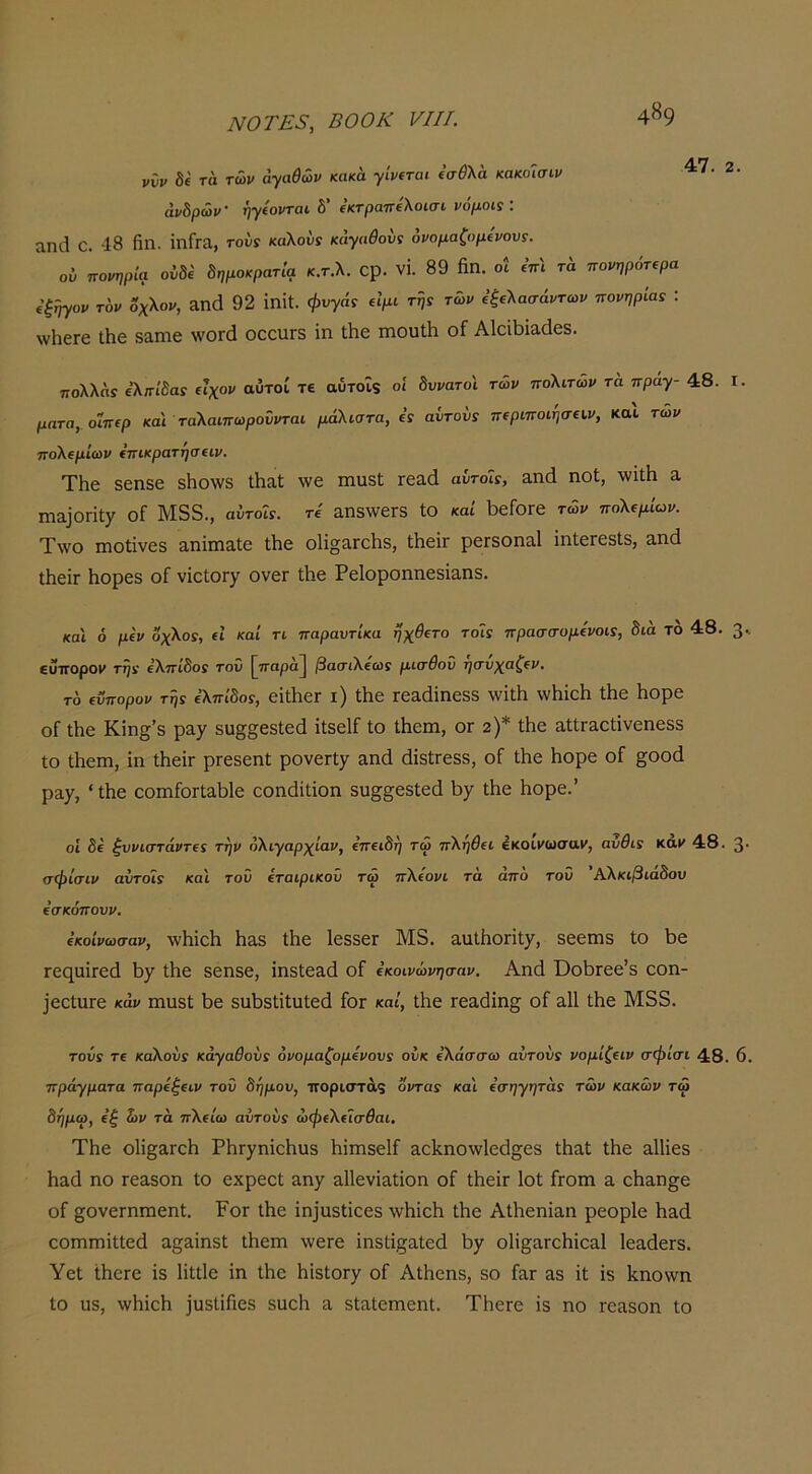 ννν δί τά τ&ν αγαθών κακά γ'ιρίται (σθλα κακοΐσιν άνδρών· ήψονται δ’ ίκτραττίλοίσι νόμοις : αηοΐ ο. 48 Πη. ΐπίΓα, τούί καλούν κάγαθονς ονομαζομίνους. ον πορηρία ούδύ δημοκρατία κ.τ.λ. Ορ. VI. 89 ήπ. οί ί’π'ί τα πονηρότερα (ξήγον τον οχλον, ίΐηά 92 ΐηίΐ. φυγάν είμι τής των εξελασάντων πονηριάς : \νΗ6Γ6 Λε δαιηε \νθΓ(1 οεεηΓδ ϊη Λε ιηουΐΐι οί ΑΙεΛϊαάεδ. ττολλάί ελη-ίδαν είχον αυτοί τε αύτοϊς οί δυνατοί των πολιτών τα πράγ- 48. ματα, οϊπερ και ταλαιπωρούνται μάλιστα, εν αύτοΰν περιποιήσεων, καΐ τών πολεμίων επικρατησειν. ΤΗε δεηεε δΗο\νδ ΛαΙ \νε πιαδί τε&ά αυτοί:, απά ηοΐ, λνϊΐΗ α ^ηα^0^^ί7 οί Μδδ., αυτοί:, τε αηδ\νεΓδ ΐΟ καί Ι^είοτε τών πολεμίων. Τ\νο πιοΐϊνεδ 3,ηΪΓη3.1ε Λε ο1ΐ§3.Γθ1ΐδ, ΙίιεΪΓ ρεΓδοηίΐΙ ίπΐειεδίδ, 3,π(1 ΐΙιείΓ Ιιορεδ οί νΐείοΓ^ ονεΓ Λε Ρείοροηηεδϊαηδ. I. κα'ι ό μεν οχλο:, εΐ καί τι παραντίκα ηχθετο τοί: πρασσομενοι:, δια το 48. 3' ευττοροϊ» τη: ελπίδο: τοΰ [^τταρά] βασιλεω: μισθού ησνχαζεν. το ενπορον τη: ελπίδο:, εϊΐΙιεΓ ι) Λε Γε&άΐηεδδ \νΐ± ννΗΐεΙι Λε Ηορε οί Λε Κίη^’δ ρ&χ δυ§:§εδΙ;εά ΐΐδείί ίο Λειη, ογ 2)* Λε αΙίΓ&εΙΐνεηεδδ Ιο Λειη, ΐη Λεΐτ ρΓεδεηί ρονεΓίχ ειηά άΐδίΓεδδ, οί Λε Ηορε οί §οοά ρ3·7, * Λε εοιηίοΓίαΜε εοηάϊίίοη δυ^^εδίεά Ι)/ Λε Ηορε.’ οί δε ζυνιστάντε: την ολιγαρχίαν, επειδή τώ πληθει εκοιί'ωσαΐ', αυθι: καΐ' 48. 3· σφίσιν αυτοί: και τοΰ εταιρικού τώ πλεονι τά άπο τοΰ Άλκιβιάδου εσκόπουν. εκοίνωσαν, \ν1ιίεΗ Ηαδ Λε Ιεδδει Μδ. 3.ιιΛοηΐ7, δεεπίδ ίο ΐ3ε ΓεηαΪΓοά Λε δεηδε, ίηδίεαά οί εκοινώνησαν. Αηά ΌοΙίΓεε’δ εοη- ΐεείϋΓε κάν ιηιΐδί 1)ε δΐιί)5ΐ;ίΛ1:ε(3 ίοΓ καί, Λε Γε3,(3ΐη§; οί ε.11 Λε Μδδ. τούν τε καλούν κάγαθοΰ: όνομαζομενου: ουκ ελάσσω αυτού: νομίζειν σφισι 48. 6. πράγματα παρεξειν τοΰ δήμου, ττοριστάς όντα: και εσηγητά: τών κακών τώ δημω, εζ ών τά πλείω αυτού: ώφελεΐσθαι. ΤΗε ο1ΐ§3,ΓεΙι ΡίίΓγηΐεΗυδ Μιηδείί &ε1^ηο\ν1ε(3§εδ Λαϋ Λε αΙΗεδ Ηαά ηο Γε3.δθη Ιο εχρεεϋ ίΐη7 αΐΐενί^ΐΐοη οί ΛεΪΓ Ιοί ίτοιη 3, εΗαη^ε οί ^ονεΓηηαεηΙ. Ρογ Λε ^η^υδι^^εδ Λε ΑΛεηΐαη ρεορίε Ιιαά εοιΠΓηΐΙΙεά α§;αΐηδΙ Λειη \νετε ΐηδίί^αίεά ί>7 οΙί^αΓοΗΐεαΙ Ιεαάετδ. Υεΐ Λετε ίδ Ιΐΐΐΐε ϊη Λε ΗϊδίοΓγ οί Αΐΐιεηδ, δο ί&Γ 3δ ίϋ ΐδ Ιξ,ηοννη ίο ϋδ, \ν1ιϊε1ι ΐϋδΐίίιεδ δαείι α, δίαίειηεηΐ. ΤΙιετε ϊδ ηο ιε^δοη ίο