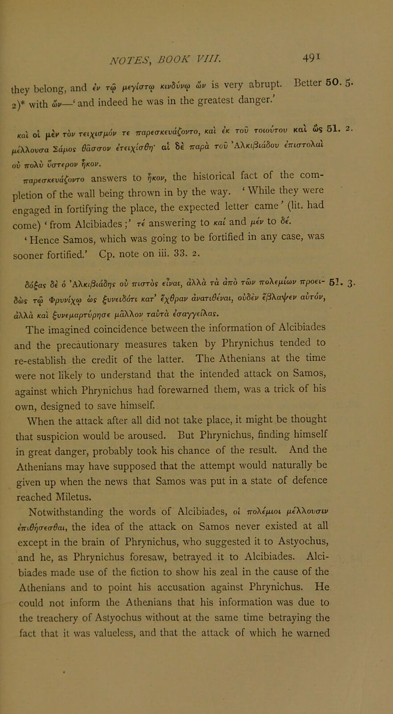 ΐΗεχ 1)6ΐοη§, ίΐηά «V τώ μΐγίστω κινδύνω ων 13 νειγ 3.ΐ3Γυρ1;. ΒεΙΙεΓ 50. 5 2)* \νΐι1ι ων—'αηοΐ ίηάεεά Ηε \νίΐ3 ίη ΐΗε ^ΓεαΙεβΙ; (Ιαη^εΓ. και οί τον τ€ΐχίσμόν τί παρισιαυάζοντο, και « τοΰ τοιοντου καΐ ώς 51. 2 μίλλουσα Σάμο: Β'ασσον Είΐχίσθη- αΐ δέ τταρί τον \\λκιβιάδον επιστολαΐ ου ηο\ύ νστίρον ηκον, παρίσκίυάζοντο 3,η5\νεΓ3 ΙΟ ηκον, Λε 1ΐΪ3ΐΟΓΪ0α.1 Γίιοί οΓ Λε αοιη- ρΐεΐϊοη οΓ Λε \να111)εΐη2 ΛΐΌ\νη ίη \ίγ Λε ν/Άγ. ‘ \νΐιϊ1ε Λεχ ΛνεΓε εη^α^εά ίη ΓοΠίΓ^ίη^ Λε ρΐα,οε, Λε εχρεοΐεά ΙεΙΙεΓ οίίπιε ’ (ΙίΙ. \ΐ3.ά οοηιε) ' Γγοπι Α1οΛία(1ε5τί αηδννετίησ ίο καί ηηά μίν ίο δε. • Ηεηεε δαηιοδ, ΛνΙιίεΙι \νίΐ5 §οίη§ ίο Ιιε ΓοΓίίίίεά ίη αη^ 03.δε, \ν3,δ δοοηεΓ ΓοΓίίβεΛ’ Ορ. ηοίε οη ίίί. 33. 2. δόξας δε ό Αλκιβιάδης ου πιστός είναι, άλλα τά από των πολεμίων προει- 51, δώϊ τω Φρννίχω ως ξυνειδότι κατ’ εχθραν άνατιθεναι, οίιδεν εβλαψεν αυτόν, άλλα και ξυνεμαρτύρησε μάλλον ταύτα έσαγγειλας. ΤΗε ίπια§ίηεά εοίηείάεηεε 1)εί\νεεη Λε ίηίοΓπίδ,ίίοη οΓ ΑΙοΛίαάεδ αηά Λε ρΓεεάυίίοηαΓγ πιεαδαΓεδ ίηΙίεη βγ ΡβΓχηίοΙιυδ ίεηάεά ίο Γε-εδίαβίίδΐι Λε ΟΓεάίί οΓ Λε ΙαίίεΓ. ΤΙιε ΑΛεηίαηδ αί Λε ίίπιε \νεΓε ηοί ΙΛεΙγ ίο ηηάεΓδΙαηά Λαί ίίιε ίηίεηάεά αίΐαείί οη δηηιοδ, η^^ίηδί λνΗίεΚ ΡίΐΓ}'ηίε1ιυ3 βαά ίοΓενναΓηεά Λέπι, \ν3,δ η Ιποίί οΓ βίδ ο\νη, άεδί§;ηεά ίο δανε ΙιίηΐδεΙΓ. \νΐιεη Λε αίΐαείί ηίίεΓ η11 βίά ηοί ίπΐ^,ε ρΐαεε, ίί πιί^ίιί Βε Λοη^Ιιί Λαί δπδρίείοη -ννοηΜ βε αΓουδεά. Βηί ΡίΐΓχηίεΙιηδ, βηάίη^ βίπιδεΙΓ ίη ^Γεαί ά&ησβΓ, ριοβαβί^ Ιοοίί βίδ οβηηοε οΓ Λε ιεδηΐί. Αηά Λε ΑΛεηίαηδ ηιηγ βανε δυρροδεά Λαί Λε αίίεπιρί \νοη1ά ηαίυΓ&ΙΙχ βε §ίνεη υρ \νβεη Λε ηε\νδ Λαί δαπιοδ \ναδ ρηί ίη α δίαίε οΓ άείεηεε Γεαεβεά ΜίΙείυδ. Νοί\νίΛδίαηάίησ Λε λνοΓοΙδ οί ΑΙείβίαβεδ, οί πολέμιοι μίλλουσιν επιθησεσθαι, Λβ ίάεα οΐ Λε αίίαοβ οη δαπιοδ ηενεΓ εχίδίεά αί α11 εχοερί ίη Λε βίαιη οΓ ΡβΓγηίςβηδ, \νβο δη^^εδίεά ίί ίο Αδί^οεβηδ, αηά βε, αδ ΡβΓ)^ηίεβυδ ίοΓεδανν, βείΓαγεά ίί ίο ΑΙείβίαάεδ. ΑΙοί- βίαάεδ πιαάε ηδε οί Λε βοίίοη ίο δβολν βίδ ζεαΐ ίη Λε εαπδε οί Λε Αίβεηίαηδ αηά ίο ροίηί βίδ αεεηδαίίοη α^αίηδί ΡβΓγηίεβηδ. Ηε εοαίά ηοί ίηίοΓπι Λε ΑΛεηίαηδ Λαί βίδ ίηίοΓΠιαίίοη \ναδ άηε ίο Λε ίπεαεβεΓχ οί ΑδΙχοεβιΐδ ννίΛοηί αί Λε δαηιε ίίπιε βείΓαγίη^ Λε ίαεί ΐβαί ίΐ \ναδ ναΐαείεδδ, αηά ίβαί Λε αΙίαεβ οΓ \νβίεβ βε \ναι·ηεά 3·