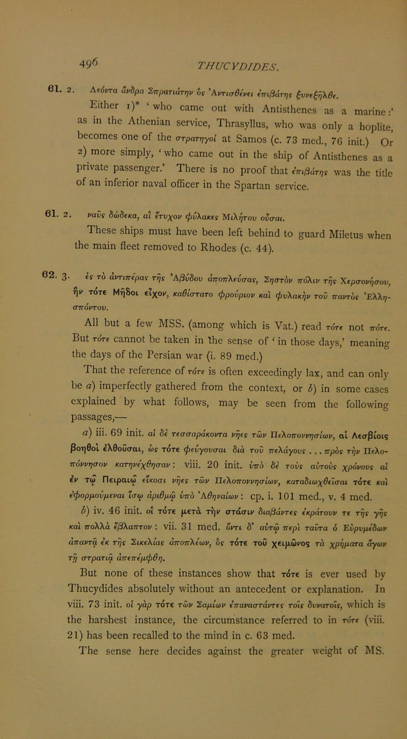 ΤΗυαΥΏΙΌΕΞ. β1. 2, Κβάντα Άν^ρα Σπρατιάτην δί 'Κντισβίνΐΐ Επιβάτης ξυρ(ξή\θ(. ΕιΙΙιβΓ ι)* ' ννΐιο οαπιβ οιιΐ \νίΐΗ ΑηΙίδΙΗοηοδ αδ α ιηαηηε &8 ίη ΐΗε ΑΐΗεηΐαη δΟΓνίοε, ΤΗΓίΐδγΙΙυδ, \νΗο \ναδ οηΐχ α ΗορΗΐε, 1) 6εοιηεδ οηε οΓ Λε στρατηγοί αί δαπιοδ (ε. 73 η1ε^1., 70 ΐηίΐ.) Ογ 2) ιηοΓε δϊηιρΐ7, <^ν110 εαιηε ουί ΐη ίΗε δΗιρ οΓ ΑηΙΐδίΗεηεδ αδ α ρπναίε ραδδεη^εη’ ΤΚεΓε ΐδ ηο ρΓοοί Λαί ΐπιβάτη! \ναδ ΐΗε Ιίΐΐε οΓ αη ϊηΓεΓΪΟΓ ηαναΐ οίΚεεΓ ΐη ίΗε δρα,Γίαη δεΓνΐεε. 61. 2. ναΰί δώδεκα, αί ετνχον φνλακε! Μιλήτου ονσαι. ΤΗεδε δΐιΐρδ ηιιΐδΐ; ΐιανε Ϊ5εεη ΙεΓΐ 1>εΗΐηά ίο ΜΠείιαδ \νΗεη Λο ιηαΐη Ηεεί ιεπιονεά Ιο ΚΗοάεδ (ε. 44). 62. 3· ίί τ6 αντίπερας της Άβύδου άποπλεύσας, Σηστ'ον πΰλιν τής Χερσονήσου, ν τότε Μήδοι εΐχο»», καθίστατο φρούριον και φυλακήν τοΰ παντός 'Ελλη- σπόρτον, Α11 ϋιαΐ α ίε\ν Μδδ. (αηιοη^ ννΐιίεΐι ΐδ Υαί.) τεαά τότε ηοΐ πότε. ΒϋΙ τότε εαηηοί 1)ε ίαΙίεη ΐη ΐΐιε δεηδε οΓ ' ΐη Λοδε άαχδ,’ ιηεαηΐη^ ΐΗε άαγδ οΓ ΐΗε Ρετδΐαη λνατ (ΐ. 89 ηιεά.) ΤΗαΐ Λε τείεΓεηεε οί τότε ΐδ οήεη εχεεεάΐη^^ΐγ Ιαχ, αηά εαη οηΐ^ 1)6 α) ΐηιρεΓίεεΙΙγ §τ&11ΐ6Γεά Γγοπι Λε εοηίεχΐ, ογ δ) ΐη δοιηε εαδεδ εχρίαΐηεά \ίγ \νΗαΙ Γο11ο\νδ, πιαχ Ι^ε δεεη Γγοπι ΐΗε Γοΐίολνΐη^ ραδδ&^εδ,— β) ΐΐΐ. 69 ΐηΐΐ. αι δε τεσσαράκοντα νήες των Ιίελοποννησίων, αί Λεσβίοιζ βοηθοί ελθοΰσαι, ώί τότε φευγουσαι δια τοΰ πέλαγους . .. προς την Πελο- πόννησον κατηνεχθησαν: νΐΐΐ. 20 ΐηΐΐ. υπό δε τους αυτούς χρόνους αί εν τω Πειρακϋ είκοσι νήες των Ιίελοποννησίων, καταδιωχθεΐσηι τότε και εφορμοΰμεναι ϊσω αριθμώ υπό 'Αθηναίων: ορ. ΐ. 101 ηΐε(1., V. 4 ηΐεά. δ) ΐν. 46 ΐηΐΐ. οί τότε μετά τη»» στάσιν διαβάντες εκράτουν τε τής γής και πολλά έβλαπταν : νΐΐ. 31 Πίεά. όντι δ' αύτώ περί ταΰτα ό Έύρυμεδων άπαντά εκ τής Σικελίας άποπλεων, ός τότε τοΰ χειμω»Ός τα χρήματα ίίγων τή στρατιά άπεπεμφθη. Βυΐ ηοηε οΓ Λεδε ΐηδίαηεβδ δΗο\ν ΐΗαΙ τότε ΐδ ενεΓ υδεά 1)7 ΤΗηο7(3ΐ<36δ αΙ)δθ1ϋΐεΐ7 \νΐΛοαΙ αη αηίεεεάεηΐ ογ εχρίαηαΐΐοη. Ιη νΐΐΐ. 73 ΐηΐϋ. οί γαρ τότε των Σαμίων επαναστάντες τοίς δυνατοΐς, λΥΗΐεΙ) ΐδ ΐΗε ΗαΓδΙιεδΙ: ΐηδίαηεβ, ΐΗε εΐΓευηΐδίαηεε τεΓεττεά Ιο ΐη τότε (νΐΐΐ. 21) Ηαδ 1)66η τεεαίίβά ίο ΐΗε ηιΐηά ΐη ε. 63 ηιε(1. ΤΗε δεηδε ΗεΓε άεεΐάεδ ίΐ§;αΐηδΙ ΐΗε ^ΓεαΙεΓ λνεΐ^Ηΐ οΓ Μδ.