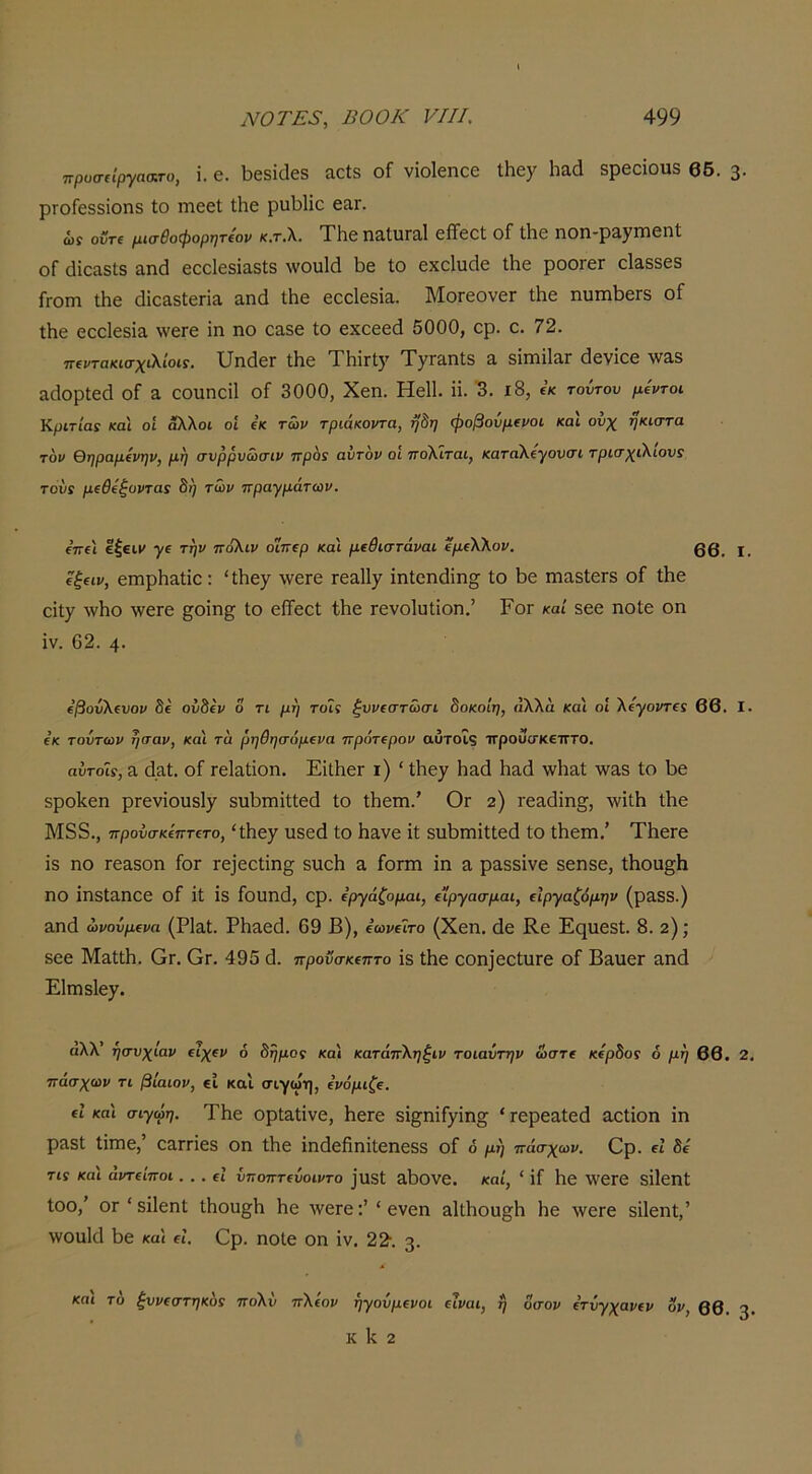 πρυσιΐργαατο, ΐ. 6. 1)681(168 αοΐ8 οΓ νΐοΐ6ηο6 ΐΗεγ Ιιαίΐ 8ρβοίου3 66. 3· ρΓθΓ688Ϊθη8 Ιο ηΐ66ΐ Ιΐΐ6 ρΐΐΗίο 6£ΙΓ. ώί οϋτι μισθοφορητίορ κ.τ.λ. Τ1ΐ6 ηαΙιίΓαΙ είΤεοΙ οΓ Λε ηοη-ραγίΏεηΐ οΓ (Μοα8ΐ;δ αηά εοοίεδΐαδίδ ΛνουΙά Ι^ε ίο εχοΐυάε ΐΗε ροοΓει οΙαδδεδ Γγοπι Λε (ΙίοαδΙεηα αικί ίΐιε εοοΙεδίΕ. ΜοΓοονεΓ Λε ηυπιΐ36Γδ οΓ ίΗε εοοίεδία \νεΓ6 ίη ηο οαδε ίο εχαεείΐ 5000, ορ. ο. 72. ΤΓΐντακκτχίΧίοίί, υΠ(ΐ6Γ ί1ΐ6 ΤΗΪΓΐ5' ΤγΓ3.Πΐ8 Ά 8ΪΓΠΪ13.Γ (ΙεΥΙΟβ Υί^3.3 &(1ορΐ6(1 οΓ α οουηοίΐ οΓ 3000, Χεη. ΗεΙΙ. η. '3. ι8, εκ τοίτου μέντοι Κριτία: και οι άλλοι οί ε’κ τών τριάκοντα, ήδη φοβοΰμίνοι και ονχ ήκιστα τον θηραμΐνην, μη σνρρνόύσιν ττρόϊ αντον οι ττολιται, καταλίγονσι τρισχιλιονί του! μίθίήυντα! δη των πραγμάτων. ε’ττει €|€ΐμ γ( την πόλιν οΐπερ και μΐθιστάναι ΐμίλλον. 00^ ίξ(ΐν, ειηρΗ&ίίο: 'Ιίιεγ ^ννετε τε&ΙΙ^ ΐηίεικϋη^ ίο 1)6 πιαδΙεΓδ οΓ ΐΗε οίΐ^ ·νν1ιο \ν6Γ6 ^οίη§^ ίο εΐϊεοί ίΐιε τενοΐιιΐίοη.’ Ρογ καί εεε ηοίε οη ΐν. 62. 4· €βοΰλΐνον δε ουδίν δ τι μη τοΐς ξυνιστώσι δοκοίη, άλλα και οΐ λίγοντα 66. I. ε’κ τούτων ήσαν, και τα ρηθησάμΐνα πρότΐρον αΰτοΐ9 ττρουσκεπτο. αΰτοΐί, 3, (Ιαί. οΓ Γείαΐΐοη. ΕίΐΙιεΓ ι) ' Ιΐιε^ Ηαά Ιιαά \ν1ΐ3ΐ -νναδ ίο 1)6 δροΙίεη ρτενίουδίχ δΐιΙ)ηίΐίίί6(1 ίο Λειη.' Ογ 2) Γ63(1ΐη§^, \νί11ι ίΐιε Μ8δ., προυσκίπτΐτο, 'ίΐιεχ υδεά ίο Ηανε ίί δΐιΙ)Γηΐίί6(1 ίο ίΐιεηι.’ ΤΙιεΓβ ΐδ ηο Γ63δοη ίοΓ Γ6]εοίΐη^ δίΐοΐι α Γογπι ίη α ραδδίνε δοηδε, ίΗοα^Ιι ηο ίηδίαηοε οΓ ίί ίδ Γουηΐΐ, ορ. Εργάζομαι, (ίργασμαι, ΐϊργαζόμην (ραδδ.) αηά ώνούμΐνα (ΡΙαί. Ρ1ΐ36(1. 69 Β), βωνίΐτο (Χεη. (1ε Κε Ει^ιιεδί. 8. 2); 866 ΜαίίΗ. Ογ. Ογ. 495 (1. προνσκΐπτο ί8 ίΗε οοη]6θίυΓ6 οΓ Βαυει αηά Είπίδΐε^. αλλ’ ησυχίαν (ΐχ(ν ό δήμος και κατάπληξιν τοιαύτην ώστε κίρδος δ μη 66. 2. πάσχων τι βίαιον, εί και σιγωη, ίνόμιζΐ. (ΐ και σιγωη. ΤΙιε ορΐ3ίίν6, Η6Γ6 δί^^ηίΓ^ίη^ ' Γ6ρεαί6(1 αοίίοη ίη ρ3δί ίίηιε, 03ΓΓίεδ οη ίΐιε ίηιίεβηίίεηεδδ οΓ 6 μή πάσχων. Ορ. εί δε τις και άντίίποι. . . εί ύποπτίύοιντο ]ΐΐδί &1)θν6. καί, ' ίί 1ΐ6 ΙΥεΓε δίΐοηΐ ίοο,’ ΟΓ ' δίΐεηί ίΗοη§1ι Ηε \ν6Γε:’ ' ενεη 3ΐΐ1ιου§^1) Ηε \νεΓ6 δίΐεηί,’ \νου1(11)6 καί εί. Ορ. ηοίε οη ίν. 22·. 3. και το ξυνίστηκο! πολύ πλίον ήγούμΐνοι ΐΐναι, ή οσον ΐτυγχανίν ον, 66. 3· Κ Ιί 2