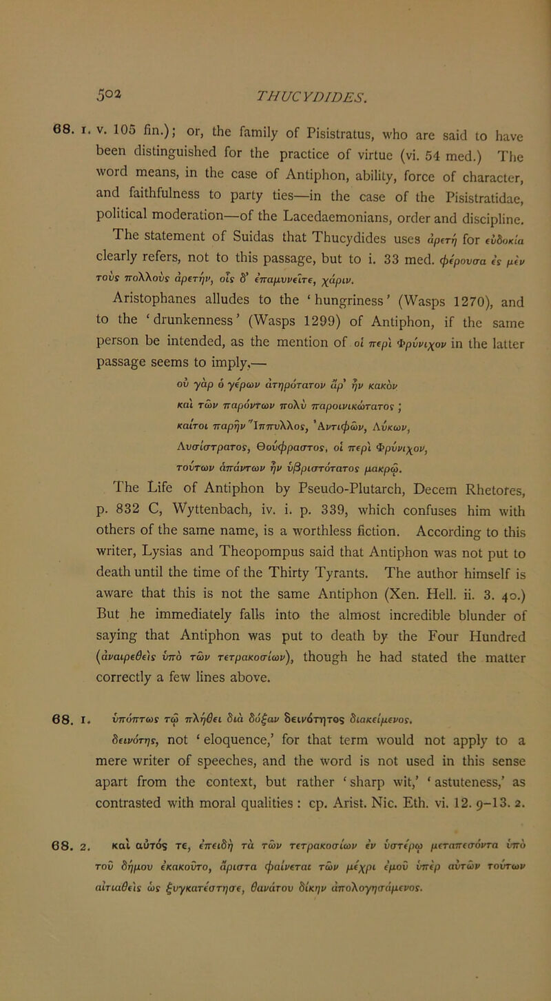 68. I. V. 105 βη.); ογ, Λε Γαηιϊΐ)^ οΓ ΡΐδίδίΓαΐυδ, λνΗο λγο δαΐά Ιο Ηανε Ι3εεη ^1^δι^ηο;υ^δ11^(1 Γογ ΐΗβ ρΓαεΙίεε οΓ νΪΓΐϋε (νί. 54 πιεά.) ΤΙιε ΛνοΓά ΐΒεα,ηδ, ϊη ΐΗε ε&δε οΓ ΑηΙίρΗοη, αΐβΐΐΐ)^, ΓοΓοε οΓ οβαΓαείοΓ, αικί ΓϋΐΛΓυΙηεδδ Ιο ραΠγ Ιΐεδ—ΐη ΐΗε εαδε οΓ ΐΗε ΡϊδίδίΓαΐίάαε, ροΙίΐΐοΕίΙ ΐΏοάεΓαΙΐοη—οΓ ΐΗε ΡαεείΙαεΓηοηΐαηδ, ΟΓοΙεπ αηά άΐδοΐρΐΐηε. Τβε δΙίιΙεπιεηΙ οΓ Βιιίάίΐδ ΤΗιιεγ(ϋ(1εδ ιΐδεδ άρΐτή Γογ (ύδοκία εΙεαΠ^ τεΓεΓδ, ηοΐ Ιο Λίδ ραδδ&^ε, 1)ΐιΙ Ιο ΐ. 33 ηιε(3. φίρονσα « μίν του! πολλούί άρίτηρ, οΐς δ’ (τταμννΐΐτί, 'χάριν. ΑπδΙορβαηεδ ^Πυάεδ ίο Λε “ Ηαηί^Γίηεδδ ’ (ννα,δρδ 1270), &η(1 ίο Λε ' ώ-αηΐίεηηεδδ ’ (\να,δρδ 1299) οΓ ΑηΙΐρΗοη, ΐΓ ΐΗε δ&ιηε ρεΓδοη 1)0 ΐηίεικίοά, 3.δ ΐΗο ιηοηΐϊοη οΓ οί ττιρ'ι Φρύνιχον ϊη Λο Ιο,ΐΐεΓ ραδδ&ςε δεείΏδ ίο ϊιηρΐ7,— ού γαρ 6 γίρων άτηρότατον αρ' ην κακόν και των παρόντων ττολΰ παροινικώτατο! καΐτοί παρην ϊππυΧΧο!, 'Κντιφών, Ανκων, Ανσίστρατο!, θούφραστος, οί π(ρι Φρύνιχον, τούτων απάντων ην νβριστότατο! μακρω. ΤΗε ΡίΓε οΓ ΑηΙίρΗοη 1)7 Ρδειιάο-ΡΙαΙ&Γεβ, ϋεεειη ΚΙιεΙοΓεδ, ρ. 832 0, \ν'7ί1εη1)&εβ, ΐν. ΐ. ρ. 339, \νΙιίεΙι εοηΓυδΟδ Ηΐιη \νίΐΗ οΙβοΓδ οΓ ΐΗο δαιηο ηαιηο, ίδ 3, \νθΓΐβ1εδδ ήεΐΐοη. ΑεεοΓάϊη^ ίο ώΐδ ■ννΓΐΐεΓ, Ρ7δί3·8 ίΐηίΐ Τβοοροιηριίδ δ3Ϊά ΑηΙίρΗοη λν3δ ηοΐ ρηΐ ίο (1ε3ίΗηηίί1 ΐΗε Ιίπιε οΓ ΐΗε ΤΗΪΓϋ7 Τ7Γ3ηΙδ. ΤΗε 3υΐΗθΓ ΗίηΐδοΙΓ ΐδ 3\ν3Γ0 ιΗεΙ ΐΗίδ Ϊδ ηοϋ ίΗο δαπιο ΑηΙίρΗοη {Χεη. ΗεΙΙ. ίί. 3. 40·) Βαϋ Ηε ίΓηηιε(3ίαΙεΐ7 Γ&ϋδ ΐηίο ίΗε αίΓηοδί ίηοΓοάϊΗΙο ΗΙυηάεΓ οΓ δ37Ϊη^ ΐΗαΙ ΑηΙίρΗοη )ίν3δ ρυί ίο ΓΐοηΐΗ Η7 ΐΗε ΡουΓ Ηαη(ΐΓεά (άί/αφί0ί/Γ ύπο των ΤίτρακοσΙων), ΐΗοΐΙ^Η Ηο Ηαά δίαΐεά ίΗε Π13ίΐ0Γ εθΓΓεείΐ7 & Γείν Ηηεδ αΗονο. 68, I. νπόπτω! τώ πΧήβΐΐ διά δόξαν Βεινότητοζ διακείμενο!, δεινότηί, ηοί ' είοςυεηοε,’ Γογ ίΗαί ίοΓπι \νου1(1 ηοί 3ρρΐ7 ίο α ΓηεΓε \νΓίίθΓ οΓ δρεεεΗεδ, αηά ίΗε ννοΓά ίδ ηοί υδεά ΐη ίΗίδ δεηδε αρ3Γί Γγοπι ίΗο εοηίοχί, Ηυί ταίΠοΓ ' δΠαΓρ \νίί,’ ' 3δίιιΙεηοδδ,’ 3δ οοηίΓαδίεά \νϊΐΗ ιηοΓαΙ ςυδίϊΐίεδ : ερ. Απδΐ, Νίε. ΕΐΗ. νί. 12. 9-13. 2. 68. 2. καΐ αύτό$ τε, επειδή τά των τετρακοσίων εν υστερώ μεταπεσόντα υπό τοΰ δήμου εκακοντο, Άριστα φαίνεται των μέχρι εμού υπέρ αυτών τούτων αίτιαθε'ΐ! ώί ξυγκατεστησε, θανάτου δίκην άποΧογησάμενοί.