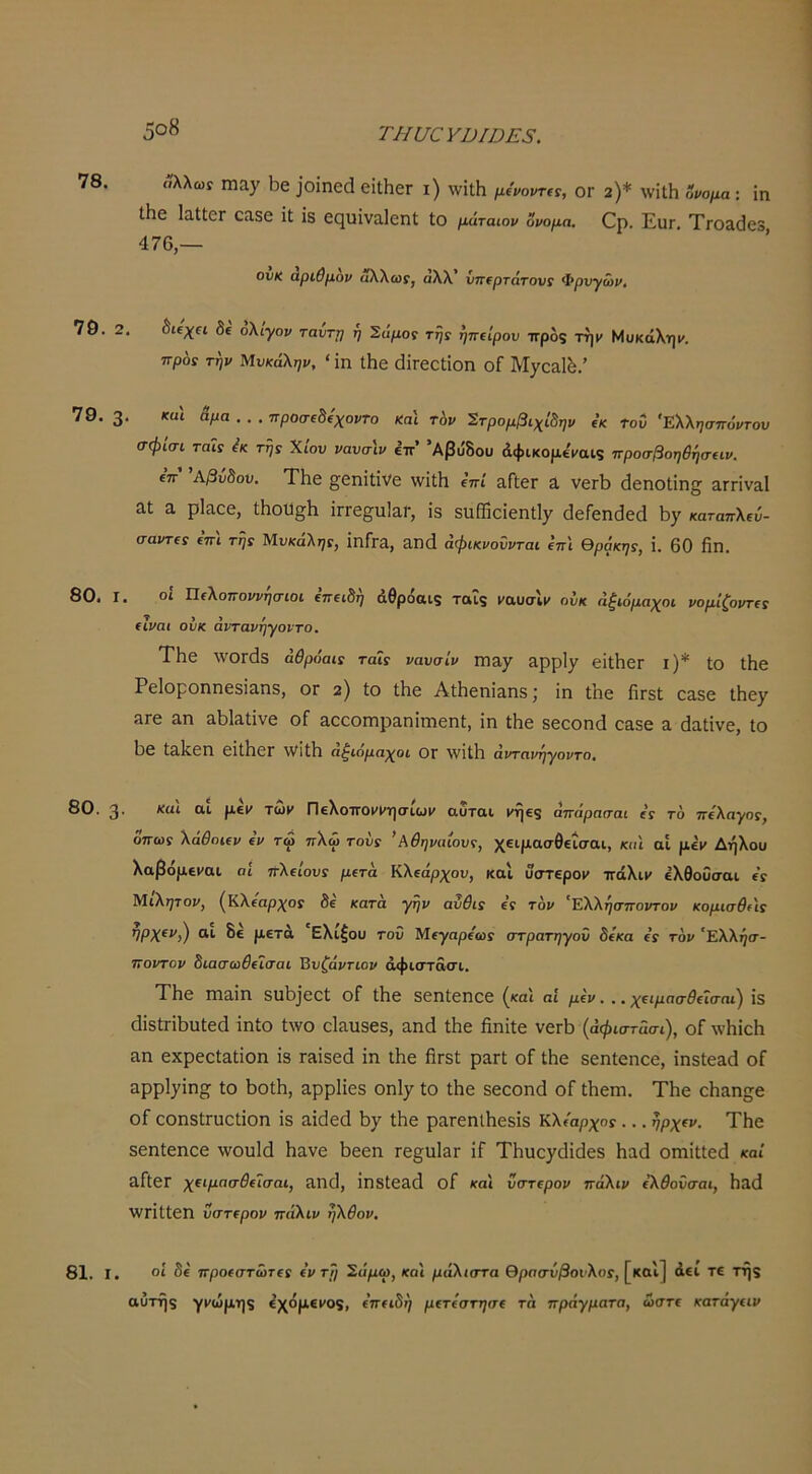 78. 79. ; 79. ; 80. I 80. 3 «λλωί ιηα^ Ιοε ]θίηο(1 οΐΐΗεΓ ι) \νίΐΗ μίνοντα, ογ ϊ)* \νίΐΗ ονομα: ϊη ΐΗε Ιπ,ΙΙεΓ επ,δε ϊΐ Ϊ8 ε(^υΐνα,1οηΙ; Ιο μάταιον ΰνομα. Ορ. Εκγ. ΤΓΟ&^εδ 476,— ονκ άριθμον αλλωρ, άλλ’ ΰ7Τ€ρτάτονί Φρνγώι/, ;. 8ΐ€χ(ΐ δε ολίγον ταυτη η Σαμορ τ^ρ ηπΐίρου ττροζ την Μυκάληΐ'. πρόί την Μυκάλην, ‘ ΐη ΐΗθ (ΙίΓεεΙίοη οΓ Μ^ΟΒ,Ι^.’ ;. καΐ Αμα... ττροσΐΑίχοντο Και τ6ν Στρομβιχίδην (κ του Ελλησπόντου σφισι ταΐς ^κ τηί Χίον νανσιν έττ’ ’Αβύδου (ίφικομεναις προσβοηθήσαν. ετΓ ΑβυΑου. ΤΗε £;εηϊΐΐνε \νΐΛ επί αΓίβΓ 3, νεΓΪ3 (Ιεηοΐΐη^· αΓΓίναΙ 31 3 ρΐ3οε, Λου^Η ΪΓΓε5υ]3Γ, ίβ δαίΏοΐεηΐΙχ άεΓεηοΙεά «αταπλεύ- σαι/τερ επί τήί Μνκάληί, ΪπΓγ3, 3Ικ1 άφικνοΰνται ίπ'ι θράκηί, ΐ. 60 ήπ. , οι Τΐ€λοποννησιοι επειδτ^ άθροαίζ ταις ('αυαιΐ' ούκ άζιόμαχοι νομίζοντα (ίναι ούκ άντανηγοντο. ΤΗε λνΟΓΟίδ αθρόαΐ! ταΐς ναυσίν ΤΏΆγ 3ρρΙγ εϊΐΙίεΓ ΐ)* Ιο ΐΗε Ρε1οροηηε8Ϊ3η5, ογ ζ) Ιο Λε ΑίΙιβηΪ3ηδ; ϊη Ιηβ Πγ81 03δε ΐΗε^ 3Γε 3η 3ΐ)ΐ3ΐίνε οΓ 3εοοιηρ3ηίηιεηΐ:, ΐη ΐΗε δεεοηά 03δε 3 (ΐ3ΐΐνε, Ιο 1)ε Ι3ΐίεη εΐΐΗεΓ λνΐΐΐΐ αξιόμαχοι ΟΓ \νΐΐ1ΐ άντανηγοντο. . και αι ρ,έΐ' των Πελοποι^ΐ'ησίωΐ' αυται ΐ'ήεζ άπάρασαι ε’ρ το πόλαγος, όπως λαθοκν €ν τω πλω τους * Αθηναίους, χειμασθείσαι, και αΐ μέΐ' Δήλου λαβόμεΐ'αι αί πλείουρ μετά Κλεάμ;^οι;, και ύστεροι» ττάλιΐ' ελθοΟσαι ε’ρ Μιλι^τοι», (Κλίαρχος δε κατά γην αύθις ε’ρ τον ^Ελλήσποντον κομισθης ®·· μετά Ελίζου του Μεγαρεωρ στρατηγού ύίκα ε’ρ τον 'Ελλήσ- ποντον Αιασωθΐΐσαι Βυζάντιον άφιστάσι. ΤΗε πΐ3Ϊη 8ι1Η^ε^ι οΓ ΐΗε δεηίεηεε (και αί μΐν,.. χΐΐμασθίΐσαι) Ϊ3 (ϋδίΓΐΗυΙεά ΐηίο ίλνο οΐ3ΐΐ3ε8, 3Π(1 ΐΗε ΗηΐΙε νετΗ (άφιστάσι), οΓ \νΗίεΗ 3η εχρεεΐ3ΐΐοη Ϊ8 Γ3Ϊδεά ΐη ΐΗε ήΓδί ρ3Γΐ: οΓ ΐΗε δεηίεηεε, ΐηδ1ε3(1 οΓ ηρρί^ίησ ίο ΗοΙΗ, 3ρρ1ΐεδ οηΐ7 ίο ίΗε δεεοηά οΓ ίΗειη. ΤΗε οΗ3η5ε οΓ εοηδίηιείΐοη ΐδ 3ΐάεά Η/ ίΗε ρ3ΓεηΐΗεδΐδ κλίαρχης... ηρχ^ν. ΤΗε δεηίεηεε \νου1ά Η3νε Ηεεη τε^^πΙβΓ ΐΓ ΤΗαεγίΗιίεδ Η3(1 οηιΐίίεά καί 3ΓΐεΓ χΐΐμασθύσαι, 311γ1, ΐη8ΐε3(1 οΓ και υστΐρον πάλιν ίλθοΰσαι, Η3(1 ■ννπίίεη υστΐρον πάλιν ηλθον. 81. I. οί δε προεστώτερ ε’ι» τη Σιίμω, και μάλιστα Θρασύβουλος, [και] άει τε της αυτής γι'ώμης έχόμείΌς, ε’πειδή μετεστησε τά πράγματα, ώστε κατάγίΐν