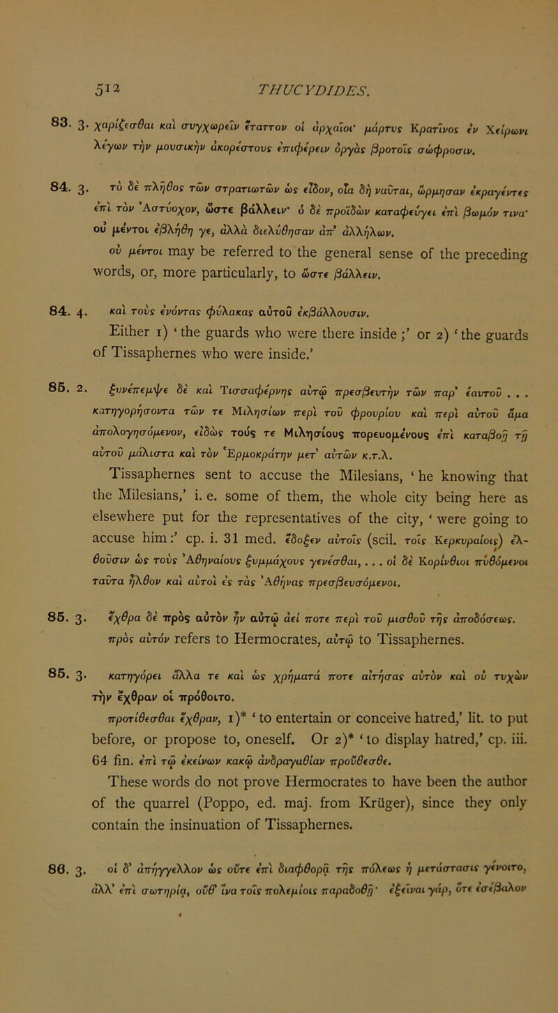 83. 3· χαρίζίσθαι και σνγχωρΥΐρ ίταττον οι αρχαίοι- μάρτυς ΚρατΊρα ίρ Χ€Ϊρωρι λίγωρ τηρ μονσικηρ ακορίοτου! ίπιφίραρ όργαί βροτοΐε σώφροσιρ. 84. 3· π\ηθθ! τώρ στρατιωτώρ ώϊ (ΐδορ, οΐα δη ραΰται, ωρμησαρ ίκραγίρτα (πι τ'ορ 'λστίοχορ, ώστ€ βάλλβιι/· 6 δ( προϊδωρ καταφίύγα ΐπ'ι βωμόρ τιρα- ου μβμτοι (βΧηθη αλλά δΐΐΧΰθησ·αρ άττ’ άΧΧηΧωρ, ού μίρτοι ιηαγ 1)6 τβίβΓΓεά ίο Λε ^εηεΓαΙ εεπΒε οΓ ΐΗε ρΓεεεάϊη^ λνοΓάδ, ΟΓ, ιηοΓε ραΓίΐευΙαΓί/, ίο ωση βάΧΧπρ. 84. 4· (ρόρταί φνΧακας αΰτοΟ €κβάΧΧουσΐρ. ΕίΐΙιεΓ ι) 'ίΐιε ^ααΓάδ λνΐιο \νεΓε ίΐιετε ΐηδίάεογ 2) 'ίΐιε §;υ£ΐΓάδ οΓ Τϊδδ&ρΗεΓπεδ \ν1ιο \νεΓε ίηδϊάε.' ζνρ(7Τ€μφΐ δί και Ύΐ(τσαφ€ρρη: αύτώ πριαβιντηρ τώρ ηαρ' ίαντοΰ , . . κατη*γορηαορτα τώρ τ€ ^ιΧησιωρ ΤΓ€ρι τον φρονρίον κα\ ττίρι αντον άμα αποΧογησομίΡΟΡ, (Ιδώς τοϋ5 τε Μιλησίου$ πορΕυομ£ΐΌυ9 επ'! καταβοη τρ αυτόν μάΧιστα και τορ 'Έρμοκράτηρ μΐτ αντώρ κ.τ.Χ, Τϊδδ&ρΙιεΓηεδ δεηί ίο αεειίδε ίΗε Μΐίεδΐαηδ, * Ηε Ιίηοννΐη^ Λ&ί ΐΐιε Μϊίεδίαηδ,' ΐ. ε. δοιηε οΓ ίΐιειη, Λε \ν1ιο1ε εϊί^ Ιιεϊη^ ΙιεΓε &δ ε1δε\ν1ιεΓε ρυί £ογ ίΐιε ΓερΓεδεηίαΐΐνεδ οΓ Λε εΐί^, ' ΛνεΓΟ §οΐη^ ίο Εοειίδε Ηίπιερ. ΐ. 31 ηε(1. εδο^ίΐ» αίιτοΊί (δοΠ. τοΙγ Κΐρκνραίοΐί^ ίΧ- θοΰσιρ (ύ! τονί ΑθηραΙουί ζυμμάχονς γΐρίσθαι, . . . οΐ δί Κορίρθιυι ττΰθόμΐροι ταντα ηΧθορ και αντοι ίί τα: 'Αθήνα: ττρΐσβΐυσόμΐροι. 85. 3· ^χθρα δί ττρο9 αΰτοΐ' ήρ αύτώ αεί ποτ( περί του μισθού τη: αποδόσΐω:. προς αυτόρ ΓείεΓδ ίο ΚεπηοοΓαίεδ, αυτώ ίο ΤίδδαρΙιεΓηεδ. 85. 3. κατηγόρίΐ άλλα τε και ώ: χρήματά ποτΐ αϊτήσα: αυτορ και ού τνχώρ ττ]ν €\θραν οΐ ττρόθοιτο. προτίθ(σθαι ίχθραρ, ι)* ' ίο επίειίαίπ ΟΓ οοηοεΐνε ΗαίΓεά,' Ηΐ. ίο ρυί 1)εΓθΓε, ογ ρΓοροδε ίο, οηεδεΙί. Ογ 2)* * ίο (ϋδρί&χ ΗαίΓεά,' ερ. ΐϋ. 64 £η. ε’τΓΐ τω ΐκΐίρωρ κακώ άρδραγαθΐαρ προνθ(σθ(. ΤΗεδε \νθΓ(3δ άο ηοί ρΓονε ΗεηηοεΓαΙεδ ίο Η&νε 1)εεη ίΗε αυΐΗοΓ οΓ ίΗε ςυα,ΓΓεΙ (Ρορρο, εά. πια]. Γγοιπ ΚΓϋο^εΓ), δΐηεε ίΗεχ οηΐ)^ εοηί&ΐη ίΗε ΐηδίηυ&ίϊοη οΓ Τΐδδ&ρΗεΓπεδ. 86. 3· άπήγγίΧΧορ ώ: οΰτΐ ε’ττι διαφθορά τη: πόΧ(ω: ή μίτάστασι: γίροιτο, άλλ’ επί σωτηρία, οΰ& ΐρα τοί: πολερίοιΓ παραδοθρ' ίζ(ίραι γάρ, οτ( (σίβαΧορ